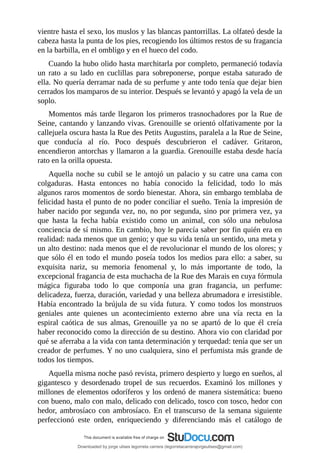 vientre	hasta	el	sexo,	los	muslos	y	las	blancas	pantorrillas.	La	olfateó	desde	la
cabeza	hasta	la	punta	de	los	pies,	recogiendo	los	últimos	restos	de	su	fragancia
en	la	barbilla,	en	el	ombligo	y	en	el	hueco	del	codo.
Cuando	la	hubo	olido	hasta	marchitarla	por	completo,	permaneció	todavía
un	 rato	 a	 su	 lado	 en	 cuclillas	 para	 sobreponerse,	 porque	 estaba	 saturado	 de
ella.	No	quería	derramar	nada	de	su	perfume	y	ante	todo	tenía	que	dejar	bien
cerrados	los	mamparos	de	su	interior.	Después	se	levantó	y	apagó	la	vela	de	un
soplo.
Momentos	más	tarde	llegaron	los	primeros	trasnochadores	por	la	Rue	de
Seine,	cantando	y	lanzando	vivas.	Grenouille	se	orientó	olfativamente	por	la
callejuela	oscura	hasta	la	Rue	des	Petits	Augustins,	paralela	a	la	Rue	de	Seine,
que	 conducía	 al	 río.	 Poco	 después	 descubrieron	 el	 cadáver.	 Gritaron,
encendieron	antorchas	y	llamaron	a	la	guardia.	Grenouille	estaba	desde	hacía
rato	en	la	orilla	opuesta.
Aquella	noche	su	cubil	se	le	antojó	un	palacio	y	su	catre	una	cama	con
colgaduras.	 Hasta	 entonces	 no	 había	 conocido	 la	 felicidad,	 todo	 lo	 más
algunos	raros	momentos	de	sordo	bienestar.	Ahora,	sin	embargo	temblaba	de
felicidad	hasta	el	punto	de	no	poder	conciliar	el	sueño.	Tenía	la	impresión	de
haber	nacido	por	segunda	vez,	no,	no	por	segunda,	sino	por	primera	vez,	ya
que	 hasta	 la	 fecha	 había	 existido	 como	 un	 animal,	 con	 sólo	 una	 nebulosa
conciencia	de	sí	mismo.	En	cambio,	hoy	le	parecía	saber	por	fin	quién	era	en
realidad:	nada	menos	que	un	genio;	y	que	su	vida	tenía	un	sentido,	una	meta	y
un	alto	destino:	nada	menos	que	el	de	revolucionar	el	mundo	de	los	olores;	y
que	sólo	él	en	todo	el	mundo	poseía	todos	los	medios	para	ello:	a	saber,	su
exquisita	 nariz,	 su	 memoria	 fenomenal	 y,	 lo	 más	 importante	 de	 todo,	 la
excepcional	fragancia	de	esta	muchacha	de	la	Rue	des	Marais	en	cuya	fórmula
mágica	 figuraba	 todo	 lo	 que	 componía	 una	 gran	 fragancia,	 un	 perfume:
delicadeza,	fuerza,	duración,	variedad	y	una	belleza	abrumadora	e	irresistible.
Había	encontrado	la	brújula	de	su	vida	futura.	Y	como	todos	los	monstruos
geniales	 ante	 quienes	 un	 acontecimiento	 externo	 abre	 una	 vía	 recta	 en	 la
espiral	 caótica	 de	 sus	 almas,	 Grenouille	 ya	 no	 se	 apartó	 de	 lo	 que	 él	 creía
haber	reconocido	como	la	dirección	de	su	destino.	Ahora	vio	con	claridad	por
qué	se	aferraba	a	la	vida	con	tanta	determinación	y	terquedad:	tenía	que	ser	un
creador	de	perfumes.	Y	no	uno	cualquiera,	sino	el	perfumista	más	grande	de
todos	los	tiempos.
Aquella	misma	noche	pasó	revista,	primero	despierto	y	luego	en	sueños,	al
gigantesco	 y	 desordenado	 tropel	 de	 sus	 recuerdos.	 Examinó	 los	 millones	 y
millones	de	elementos	odoríferos	y	los	ordenó	de	manera	sistemática:	bueno
con	bueno,	malo	con	malo,	delicado	con	delicado,	tosco	con	tosco,	hedor	con
hedor,	ambrosíaco	con	ambrosíaco.	En	el	transcurso	de	la	semana	siguiente
perfeccionó	 este	 orden,	 enriqueciendo	 y	 diferenciando	 más	 el	 catálogo	 de
Downloaded by jorge ulises legorreta carrera (legorretacarrerajorgeulises@gmail.com)
lOMoARcPSD|9989586
 