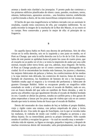 aromas	y	dando	más	claridad	a	las	jerarquías.	Y	pronto	pudo	dar	comienzo	a
los	primeros	edificios	planificados	de	olores:	casas,	paredes,	escalones,	torres,
sótanos,	habitaciones,	aposentos	secretos...	una	fortaleza	interior,	embellecida
y	perfeccionada	a	diario,	de	las	más	maravillosas	composiciones	de	aromas.
El	hecho	de	que	esta	magnificencia	se	hubiera	iniciado	con	un	asesinato	le
resultaba,	 cuando	 tenía	 conciencia	 de	 ello,	 por	 completo	 indiferente.	 Ya	 no
podía	recordar	la	imagen	de	la	muchacha	de	la	Rue	des	Marais,	ni	su	rostro	ni
su	 cuerpo.	 Pero	 conservaba	 y	 poseía	 lo	 mejor	 de	 ella:	 el	 principio	 de	 su
fragancia.
	
	
9
	
En	aquella	época	había	en	París	una	docena	de	perfumistas.	Seis	de	ellos
vivían	en	la	orilla	derecha,	seis	en	la	izquierda	y	uno	justo	en	medio,	en	el
Pont	au	Change,	que	unía	la	orilla	derecha	con	la	Le	ile	de	la	Citè.	En	ambos
lados	de	este	puente	se	apiñaban	hasta	tal	punto	las	casas	de	cuatro	pisos,	que
al	cruzarlo	no	se	podía	ver	el	río	y	se	tenía	la	impresión	de	andar	por	una	calle
normal,	trazada	sobre	tierra	firme,	que	era,	además,	muy	elegante.	De	hecho,
el	Pont	au	Change	pasaba	por	ser	el	centro	comercial	más	distinguido	de	la
ciudad.	En	él	se	encontraban	las	tiendas	más	famosas,	los	joyeros	y	ebanistas,
los	mejores	fabricantes	de	pelucas	y	bolsos,	los	confeccionistas	de	las	medias
y	la	ropa	interior	más	delicada,	los	comercios	de	marcos,	botas	de	montar	y
bordado	 de	 charreteras,	 los	 fundidores	 de	 botones	 de	 oro	 y	 los	 banqueros.
También	estaba	aquí	el	negocio	y	la	vivienda	del	perfumista	y	fabricante	de
guantes	 Giuseppe	 Baldini.	 Sobre	 su	 escaparate	 pendía	 un	 magnífico	 toldo
esmaltado	en	verde	y	al	lado	podía	verse	el	escudo	de	Baldini,	todo	en	oro,
con	un	frasco	dorado	del	que	salía	un	ramillete	de	flores	doradas,	y	ante	la
puerta	una	alfombra	roja	que	igualmente	llevaba	el	escudo	de	Baldini	bordado
en	oro.	Cuando	se	abrían	las	puertas,	sonaba	un	carillón	persa	y	dos	garzas	de
plata	empezaban	a	lanzar	por	los	picos	agua	de	violeta	que	caía	en	un	cuenco
dorado	que	tenía	la	misma	forma	de	frasco	que	el	escudo	de	Baldini.
Detrás	del	mostrador	de	clara	madera	de	boj	se	hallaba	el	propio	Baldini,
viejo	 y	 rígido	 como	 una	 estatua,	 con	 peluca	 empolvada	 de	 plata	 y	 levita
ribeteada	de	oro.	Una	nube	de	agua	de	franchipán,	con	la	que	se	rociaba	todas
las	 mañanas,	 le	 rodeaba	 de	 modo	 casi	 visible	 y	 relegaba	 su	 persona	 a	 una
difusa	lejanía.	En	su	inmovilidad,	parecía	su	propio	inventario.	Sólo	cuando
sonaba	el	carillón	y	escupían	las	garzas	—lo	cual	no	sucedía	muy	a	menudo—
cobraba	vida	de	repente,	su	figura	se	encogía,	pequeña	e	inquieta,	y	después	de
muchas	reverencias	detrás	del	mostrador,	salía	precipitadamente,	tan	de	prisa
Downloaded by jorge ulises legorreta carrera (legorretacarrerajorgeulises@gmail.com)
lOMoARcPSD|9989586
 
