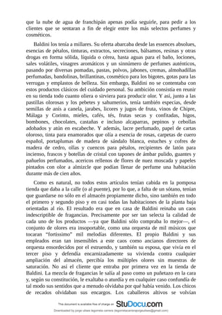 que	 la	 nube	 de	 agua	 de	 franchipán	 apenas	 podía	 seguirle,	 para	 pedir	 a	 los
clientes	 que	 se	 sentaran	 a	 fin	 de	 elegir	 entre	 los	 más	 selectos	 perfumes	 y
cosméticos.
Baldini	los	tenía	a	millares.	Su	oferta	abarcaba	desde	las	essences	absolues,
esencias	de	pétalos,	tinturas,	extractos,	secreciones,	bálsamos,	resinas	y	otras
drogas	en	forma	sólida,	líquida	o	cérea,	hasta	aguas	para	el	baño,	lociones,
sales	volátiles,	vinagres	aromáticos	y	un	sinnúmero	de	perfumes	auténticos,
pasando	por	diversas	pomadas,	pastas,	polvos,	jabones,	cremas,	almohadillas
perfumadas,	bandolinas,	brillantinas,	cosmético	para	los	bigotes,	gotas	para	las
verrugas	y	emplastos	de	belleza.	Sin	embargo,	Baldini	no	se	contentaba	con
estos	productos	clásicos	del	cuidado	personal.	Su	ambición	consistía	en	reunir
en	su	tienda	todo	cuanto	oliera	o	sirviera	para	producir	olor.	Y	así,	junto	a	las
pastillas	 olorosas	 y	 los	 pebetes	 y	 sahumerios,	 tenía	 también	 especias,	 desde
semillas	de	anís	a	canela,	jarabes,	licores	y	jugos	de	fruta,	vinos	de	Chipre,
Málaga	 y	 Corinto,	 mieles,	 cafés,	 tés,	 frutas	 secas	 y	 confitadas,	 higos,
bombones,	 chocolates,	 castañas	 e	 incluso	 alcaparras,	 pepinos	 y	 cebollas
adobados	 y	 atún	 en	 escabeche.	 Y	 además,	 lacre	 perfumado,	 papel	 de	 cartas
oloroso,	tinta	para	enamorados	que	olía	a	esencia	de	rosas,	carpetas	de	cuero
español,	 portaplumas	 de	 madera	 de	 sándalo	 blanca,	 estuches	 y	 cofres	 de
madera	 de	 cedro,	 ollas	 y	 cuencos	 para	 pétalos,	 recipientes	 de	 latón	 para
incienso,	frascos	y	botellas	de	cristal	con	tapones	de	ámbar	pulido,	guantes	y
pañuelos	perfumados,	acericos	rellenos	de	flores	de	nuez	moscada	y	papeles
pintados	 con	 olor	 a	 almizcle	 que	 podían	 llenar	 de	 perfume	 una	 habitación
durante	más	de	cien	años.
Como	 es	 natural,	 no	 todos	 estos	 artículos	 tenían	 cabida	 en	 la	 pomposa
tienda	que	daba	a	la	calle	(o	al	puente),	por	lo	que,	a	falta	de	un	sótano,	tenían
que	guardarse	no	sólo	en	el	almacén	propiamente	dicho,	sino	también	en	todo
el	primero	y	segundo	piso	y	en	casi	todas	las	habitaciones	de	la	planta	baja
orientadas	 al	 río.	 El	 resultado	 era	 que	 en	 casa	 de	 Baldini	 reinaba	 un	 caos
indescriptible	 de	 fragancias.	 Precisamente	 por	 ser	 tan	 selecta	 la	 calidad	 de
cada	 uno	 de	 los	 productos	 —ya	 que	 Baldini	 sólo	 compraba	 lo	 mejor—,	 el
conjunto	de	olores	era	insoportable,	como	una	orquesta	de	mil	músicos	que
tocaran	 “fortissimo”	 mil	 melodías	 diferentes.	 El	 propio	 Baldini	 y	 sus
empleados	 eran	 tan	 insensibles	 a	 este	 caos	 como	 ancianos	 directores	 de
orquesta	ensordecidos	por	el	estruendo,	y	también	su	esposa,	que	vivía	en	el
tercer	 piso	 y	 defendía	 encarnizadamente	 su	 vivienda	 contra	 cualquier
ampliación	 del	 almacén,	 percibía	 los	 múltiples	 olores	 sin	 muestras	 de
saturación.	 No	 así	 el	 cliente	 que	 entraba	 por	 primera	 vez	 en	 la	 tienda	 de
Baldini.	La	mezcla	de	fragancias	le	salía	al	paso	como	un	puñetazo	en	la	cara
y,	según	su	constitución,	le	exaltaba	o	aturdía	y	en	cualquier	caso	confundía	de
tal	modo	sus	sentidos	que	a	menudo	olvidaba	por	qué	había	venido.	Los	chicos
de	 recados	 olvidaban	 sus	 encargos.	 Los	 caballeros	 altivos	 se	 volvían
Downloaded by jorge ulises legorreta carrera (legorretacarrerajorgeulises@gmail.com)
lOMoARcPSD|9989586
 