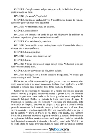 CHÉNIER.	 Completamente	 vulgar,	 como	 todo	 lo	 de	 Pélissier.	 Creo	 que
contiene	aceite	de	lima.
BALDINI.	¿De	veras?	¿Y	qué	más?
CHÉNIER.	Esencia	de	azahar,	tal	vez.	Y	posiblemente	tintura	de	romero,
aunque	no	puedo	afirmarlo	con	seguridad.
BALDINI.	No	me	importa	nada	en	absoluto.
CHÉNIER.	Naturalmente.
BALDINI.	 Me	 importa	 un	 bledo	 lo	 que	 ese	 chapucero	 de	 Pélissier	 ha
echado	en	su	perfume.	¡No	me	pienso	inspirar	en	él!
CHÉNIER.	Con	toda	la	razón,	monsieur.
BALDINI.	Como	sabéis,	nunca	me	inspiro	en	nadie.	Como	sabéis,	elaboro
siempre	mis	propios	perfumes.
CHÉNIER.	Lo	sé,	monsieur.
BALDINI.	¡La	idea	nace	siempre	de	mí!
CHÉNIER.	Lo	sé.
BALDINI.	Y	tengo	intención	de	crear	para	el	conde	Verhamont	algo	que
hará	verdaderamente	furor.
CHÉNIER.	Estoy	convencido	de	ello,	señor	Baldini.
BALDINI.	 Encargaos	 de	 la	 tienda.	 Necesito	 tranquilidad.	 No	 dejéis	 que
nadie	se	acerque	a	mí,	Chénier...
Dicho	 lo	 cual	 salió,	 arrastrando	 los	 pies,	 ya	 no	 como	 una	 estatua,	 sino
como	 correspondía	 a	 su	 edad,	 encorvado,	 incluso	 como	 apaleado,	 y	 subió
despacio	la	escalera	hasta	el	primer	piso,	donde	estaba	su	despacho.
Chénier	se	colocó	detrás	del	mostrador	en	la	misma	posición	que	adoptara
antes	el	maestro	y	se	quedó	mirando	fijamente	la	puerta.	Sabía	qué	ocurriría
durante	 las	 próximas	 horas:	 nada	 en	 la	 tienda	 y	 arriba,	 en	 el	 despacho,	 la
catástrofe	 habitual.	 Baldini	 se	 quitaría	 la	 levita	 impregnada	 de	 agua	 de
franchipán,	 se	 sentaría	 ante	 su	 escritorio	 y	 esperaría	 una	 inspiración.	 Esta
inspiración	 no	 llegaría.	 Entonces	 se	 dirigiría	 a	 toda	 prisa	 al	 armario	 donde
guardaba	 centenares	 de	 frascos	 de	 ensayo	 y	 haría	 una	 mezcla	 al	 azar.	 Esta
mezcla	no	daría	el	resultado	apetecido.	Con	una	maldición,	abriría	de	par	en
par	 la	 ventana	 y	 tiraría	 el	 frasco	 al	 río.	 Haría	 otra	 prueba,	 que	 también
fracasaría,	y	entonces	empezaría	a	gritar	y	vociferar	y	acabaría	hecho	un	mar
de	lágrimas	en	la	habitación	de	ambiente	casi	irrespirable.	Hacia	las	siete	de	la
tarde	bajaría	desconsolado,	temblando	y	llorando,	y	confesaría:	“Chénier,	ya
no	tengo	olfato,	no	puedo	crear	el	perfume,	no	puedo	entregar	el	cuero	español
Downloaded by jorge ulises legorreta carrera (legorretacarrerajorgeulises@gmail.com)
lOMoARcPSD|9989586
 