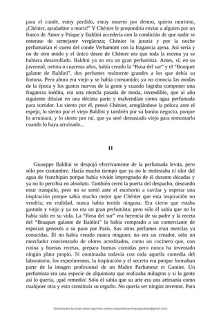 para	 el	 conde,	 estoy	 perdido,	 estoy	 muerto	 por	 dentro,	 quiero	 morirme,
¡Chénier,	ayudadme	a	morir!”	Y	Chénier	le	propondría	enviar	a	alguien	por	un
frasco	de	Amor	y	Psique	y	Baldini	accedería	con	la	condición	de	que	nadie	se
enterase	 de	 semejante	 vergüenza;	 Chénier	 lo	 juraría	 y	 por	 la	 noche
perfumarían	el	cuero	del	conde	Verhamont	con	la	fragancia	ajena.	Así	sería	y
no	de	otro	modo	y	el	único	deseo	de	Chénier	era	que	toda	la	escena	ya	se
hubiera	desarrollado.	Baldini	ya	no	era	un	gran	perfumista.	Antes,	sí;	en	su
juventud,	treinta	o	cuarenta	años,	había	creado	la	“Rosa	del	sur”	y	el	“Bouquet
galante	 de	 Baldini”,	 dos	 perfumes	 realmente	 grandes	 a	 los	 que	 debía	 su
fortuna.	Pero	ahora	era	viejo	y	se	había	consumido;	ya	no	conocía	las	modas
de	la	época	y	los	gustos	nuevos	de	la	gente	y	cuando	lograba	componer	una
fragancia	 inédita,	 era	 una	 mezcla	 pasada	 de	 moda,	 invendible,	 que	 al	 año
siguiente	 diluían	 en	 una	 décima	 parte	 y	 malvendían	 como	 agua	 perfumada
para	surtidor.	Lo	siento	por	él,	pensó	Chénier,	arreglándose	la	peluca	ante	el
espejo,	lo	siento	por	el	viejo	Baldini	y	también	por	su	bonito	negocio,	porque
lo	arruinará,	y	lo	siento	por	mí,	que	ya	seré	demasiado	viejo	para	remontarlo
cuando	lo	haya	arruinado...
	
	
11
	
Giuseppe	 Baldini	 se	 despojó	 efectivamente	 de	 la	 perfumada	 levita,	 pero
sólo	por	costumbre.	Hacía	mucho	tiempo	que	ya	no	le	molestaba	el	olor	del
agua	de	franchipán	porque	había	vivido	impregnado	de	él	durante	décadas	y
ya	no	lo	percibía	en	absoluto.	También	cerró	la	puerta	del	despacho,	deseando
estar	 tranquilo,	 pero	 no	 se	 sentó	 ante	 el	 escritorio	 a	 cavilar	 y	 esperar	 una
inspiración	 porque	 sabía	 mucho	 mejor	 que	 Chénier	 que	 esta	 inspiración	 no
vendría;	 en	 realidad,	 nunca	 había	 tenido	 ninguna.	 Era	 cierto	 que	 estaba
gastado	y	viejo	y	ya	no	era	un	gran	perfumista;	pero	sólo	él	sabía	que	no	lo
había	sido	en	su	vida.	La	“Rosa	del	sur”	era	herencia	de	su	padre	y	la	receta
del	 “Bouquet	 galante	 de	 Baldini”	 la	 había	 comprado	 a	 un	 comerciante	 de
especias	 genovés	 a	 su	 paso	 por	 París.	 Sus	 otros	 perfumes	 eran	 mezclas	 ya
conocidas.	 Él	 no	 había	 creado	 nunca	 ninguno;	 no	 era	 un	 creador,	 sólo	 un
mezclador	 concienzudo	 de	 olores	 acreditados,	 como	 un	 cocinero	 que,	 con
rutina	 y	 buenas	 recetas,	 prepara	 buenas	 comidas	 pero	 nunca	 ha	 inventado
ningún	 plato	 propio.	 Si	 continuaba	 todavía	 con	 toda	 aquella	 comedia	 del
laboratorio,	los	experimentos,	la	inspiración	y	el	secreto	era	porque	formaban
parte	 de	 la	 imagen	 profesional	 de	 un	 Maître	 Parfumeur	 et	 Gantier.	 Un
perfumista	era	una	especie	de	alquimista	que	realizaba	milagros	y	si	la	gente
así	lo	quería,	¡qué	remedio!	Sólo	él	sabía	que	su	arte	era	una	artesanía	como
cualquier	otra	y	esto	constituía	su	orgullo.	No	quería	ser	ningún	inventor.	Para
Downloaded by jorge ulises legorreta carrera (legorretacarrerajorgeulises@gmail.com)
lOMoARcPSD|9989586
 