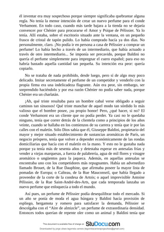 él	inventar	era	muy	sospechoso	porque	siempre	significaba	quebrantar	alguna
regla.	No	tenía	la	menor	intención	de	crear	un	nuevo	perfume	para	el	conde
Verhamont.	En	todo	caso,	cuando	más	tarde	bajara	a	la	tienda	no	se	dejaría
convencer	por	Chénier	para	procurarse	el	Amor	y	Psique	de	Pélissier.	Ya	lo
tenía.	Allí	estaba,	sobre	el	escritorio	situado	ante	la	ventana,	en	un	pequeño
frasco	de	cristal	de	tapón	pulido.	Lo	había	comprado	hacía	ya	dos	días.	No
personalmente,	claro.	¡No	podía	ir	en	persona	a	casa	de	Pélissier	a	comprar	un
perfume!	Lo	había	hecho	a	través	de	un	intermediario,	que	había	actuado	a
través	 de	 otro	 intermediario...	 Se	 imponía	 ser	 precavido,	 porque	 Baldini	 no
quería	el	perfume	simplemente	para	impregnar	el	cuero	español;	para	eso	no
habría	 bastado	 aquella	 cantidad	 tan	 pequeña.	 Su	 intención	 era	 peor:	 quería
copiarlo.
No	se	trataba	de	nada	prohibido,	desde	luego,	pero	sí	de	algo	muy	poco
delicado.	Imitar	secretamente	el	perfume	de	un	competidor	y	venderlo	con	la
propia	 firma	 era	 una	 indelicadeza	 flagrante.	 Aún	 era	 peor,	 sin	 embargo,	 ser
sorprendido	haciéndolo	y	por	esa	razón	Chénier	no	podía	saber	nada,	porque
Chénier	era	un	charlatán.
¡Ah,	 qué	 triste	 resultaba	 para	 un	 hombre	 cabal	 verse	 obligado	 a	 seguir
caminos	tan	sinuosos!	Qué	triste	manchar	de	aquel	modo	tan	sórdido	lo	más
valioso	que	el	hombre	posee,	¡su	propio	honor!	Pero,	¿qué	hacer,	si	no?	El
conde	Verhamont	era	un	cliente	que	no	podía	perder.	Ya	casi	no	le	quedaba
ninguno,	tenía	que	correr	detrás	de	la	clientela	como	a	principios	de	los	años
veinte,	cuando	se	hallaba	en	los	comienzos	de	su	carrera	y	tenía	que	ir	por	las
calles	con	el	maletín.	Sólo	Dios	sabía	que	él,	Giuseppe	Baldini,	propietario	del
mayor	y	mejor	situado	establecimiento	de	sustancias	aromáticas	de	París,	un
negocio	próspero,	tenía	que	volver	a	depender	económicamente	de	las	rondas
domiciliarias	que	hacía	con	el	maletín	en	la	mano.	Y	esto	no	le	gustaba	nada
porque	ya	tenía	más	de	sesenta	años	y	detestaba	esperar	en	antesalas	frías	y
vender	a	viejas	marquesas,	a	fuerza	de	palabrería,	agua	de	mil	flores	y	vinagre
aromático	 o	 ungüentos	 para	 la	 jaqueca.	 Además,	 en	 aquellas	 antesalas	 se
encontraba	uno	con	los	competidores	más	repugnantes.	Había	un	advenedizo
llamado	Brouet,	de	la	Rue	Dauphine,	que	afirmaba	poseer	la	mayor	lista	de
pomadas	 de	 Europa;	 o	 Calteau,	 de	 la	 Rue	 Mauconseil,	 que	 había	 llegado	 a
proveedor	de	la	corte	de	la	condesa	de	Artois;	o	aquel	imprevisible	Antoine
Pélissier,	 de	 la	 Rue	 Saint-André-des-Arts,	 que	 cada	 temporada	 lanzaba	 un
nuevo	perfume	que	enloquecía	a	todo	el	mundo.
Así	pues,	un	perfume	de	Pélissier	podía	desequilibrar	todo	el	mercado.	Si
un	 año	 se	 ponía	 de	 moda	 el	 agua	 húngara	 y	 Baldini	 hacía	 provisión	 de
espliego,	 bergamota	 y	 romero	 para	 satisfacer	 la	 demanda,	 Pélissier	 se
descolgaba	con	el	“Aire	de	almizcle”,	un	perfume	de	extraordinaria	densidad.
Entonces	todos	querían	de	repente	oler	como	un	animal	y	Baldini	tenía	que
Downloaded by jorge ulises legorreta carrera (legorretacarrerajorgeulises@gmail.com)
lOMoARcPSD|9989586
 