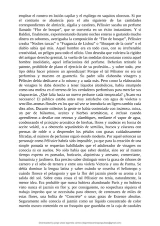 emplear	el	romero	en	loción	capilar	y	el	espliego	en	saquitos	olorosos.	Si	por
el	 contrario	 se	 abastecía	 para	 el	 año	 siguiente	 de	 las	 cantidades
correspondientes	de	almizcle,	algalia	y	castóreo,	Pélissier	sacaba	un	perfume
llamado	 “Flor	 de	 bosque”,	 que	 se	 convertía	 en	 un	 éxito	 instantáneo.	 Y	 si
Baldini,	finalmente,	experimentando	durante	noches	enteras	o	gastando	mucho
dinero	en	sobornos,	averiguaba	la	composición	de	“Flor	de	bosque”,	Pélissier
creaba	“Noches	turcas”	o	“Fragancia	de	Lisboa”	o	“Bouquet	de	la	corte”	o	el
diablo	 sabía	 qué	 más.	 Aquel	 hombre	 era	 en	 todo	 caso,	 con	 su	 irrefrenable
creatividad,	un	peligro	para	todo	el	oficio.	Uno	deseaba	que	volviera	la	rigidez
del	antiguo	derecho	gremial,	la	vuelta	de	las	medidas	draconianas	contra	aquel
hombre	 insolidario,	 aquel	 inflacionista	 del	 perfume.	 Deberían	 retirarle	 la
patente,	prohibirle	de	plano	el	ejercicio	de	su	profesión...	y	sobre	todo,	¡ese
tipo	 debía	 hacer	 primero	 un	 aprendizaje!	 Porque	 el	 tal	 Pélissier	 no	 era	 un
perfumista	 y	 maestro	 en	 guantería.	 Su	 padre	 sólo	 elaboraba	 vinagres	 y
Pélissier	debía	dedicarse	a	lo	mismo	y	a	nada	más.	Pero	como	la	elaboración
de	 vinagres	 le	 daba	 derecho	 a	 tener	 líquidos	 alcohólicos,	 había	 irrumpido
como	una	mofeta	en	el	terreno	de	los	verdaderos	perfumistas	para	mezclar	sus
chapucerías.	¿Qué	falta	hacía	un	nuevo	perfume	cada	temporada?	¿Acaso	era
necesario?	 El	 público	 estaba	 antes	 muy	 satisfecho	 con	 agua	 de	 violetas	 y
sencillos	aromas	florales	en	los	que	tal	vez	se	introducía	un	ligero	cambio	cada
diez	años.	Durante	milenios	la	gente	se	había	contentado	con	incienso,	mirra,
un	 par	 de	 bálsamos,	 aceites	 y	 hierbas	 aromáticas,	 e	 incluso	 cuando
aprendieron	a	destilar	con	retortas	y	alambiques,	mediante	el	vapor	de	agua,
condensando	el	principio	aromático	de	hierbas,	flores	y	maderas	en	forma	de
aceite	 volátil,	 o	 a	 obtenerlo	 separándolo	 de	 semillas,	 huesos	 y	 cáscaras	 con
prensas	 de	 roble	 o	 a	 desprender	 los	 pétalos	 con	 grasas	 cuidadosamente
filtradas,	el	número	de	perfumes	siguió	siendo	modesto.	Por	aquel	entonces	un
personaje	como	Pélissier	habría	sido	imposible,	ya	que	para	la	creación	de	una
simple	 pomada	 se	 requerían	 habilidades	 que	 el	 adulterador	 de	 vinagres	 no
conocía	 ni	 en	 sueños.	 No	 sólo	 había	 que	 saber	 destilar,	 sino	 ser	 al	 mismo
tiempo	 experto	 en	 pomadas,	 boticario,	 alquimista	 y	 artesano,	 comerciante,
humanista	y	jardinero.	Era	preciso	saber	distinguir	entre	la	grasa	de	riñones	de
carnero	y	el	sebo	de	ternera	y	entre	una	violeta	Victoria	y	una	de	Parma.	Se
debía	 dominar	 la	 lengua	 latina	 y	 saber	 cuándo	 se	 cosecha	 el	 heliotropo	 y
cuándo	 florece	 el	 pelargonio	 y	 que	 la	 flor	 del	 jazmín	 pierde	 su	 aroma	 a	 la
salida	 del	 sol.	 Sobre	 estas	 cosas	 el	 tal	 Pélissier	 no	 tenía,	 naturalmente,	 la
menor	idea.	Era	probable	que	nunca	hubiera	abandonado	París	y	no	hubiera
visto	 nunca	 el	 jazmín	 en	 flor	 y,	 por	 consiguiente,	 no	 sospechara	 siquiera	 el
trabajo	 ímprobo	 que	 se	 necesitaba	 para	 obtener,	 de	 centenares	 de	 miles	 de
estas	 flores,	 una	 bolita	 de	 “Concréte”	 o	 unas	 gotas	 de	 Essence	 absolue.
Seguramente	 sólo	 conocía	 el	 jazmín	 como	 un	 líquido	 concentrado	 de	 color
marrón	oscuro	contenido	en	un	frasquito	que	guardaba	en	la	caja	de	caudales
Downloaded by jorge ulises legorreta carrera (legorretacarrerajorgeulises@gmail.com)
lOMoARcPSD|9989586
 
