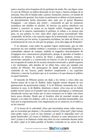 junto	a	muchos	otros	frasquitos	de	los	perfumes	de	moda.	No,	una	figura	como
el	cursi	de	Pélissier	no	habría	destacado	en	los	viejos	y	buenos	tiempos	de	la
artesanía.	Para	ello	le	faltaba	todo:	carácter,	formación,	mesura	y	el	sentido	de
la	subordinación	gremial.	Sus	éxitos	en	perfumería	se	debían	exclusivamente	a
un	 descubrimiento	 hecho	 doscientos	 años	 atrás	 por	 el	 genial	 Mauritius
Frangipani	 —¡un	 italiano,	 por	 cierto!—	 consistente	 en	 que	 las	 sustancias
aromáticas	 son	 solubles	 en	 alcohol.	 Al	 mezclar	 sus	 polvos	 odoríferos	 con
alcohol	 y	 convertir	 su	 aroma	 en	 un	 líquido	 volátil,	 Frangipani	 liberó	 al
perfume	 de	 la	 materia,	 espiritualizó	 el	 perfume,	 lo	 redujo	 a	 su	 esencia	 más
pura,	 en	 una	 palabra,	 lo	 creó.	 ¡Qué	 obra!	 ¡Qué	 proeza	 trascendental!	 Sólo
comparable,	de	hecho,	a	los	mayores	logros	de	la	humanidad,	como	el	invento
de	la	escritura	por	los	asirios,	la	geometría	euclidiana,	las	ideas	de	Platón	y	la
transformación	de	uvas	en	vino	por	los	griegos.	¡Una	obra	digna	de	Prometeo!
Y	 no	 obstante,	 como	 todos	 los	 grandes	 logros	 intelectuales,	 que	 no	 sólo
proyectan	luz	sino	también	sombras	y	ocasionan	a	la	humanidad	disgustos	y
calamidades	 además	 de	 ventajas,	 también	 el	 magnífico	 descubrimiento	 de
Frangipani	tuvo	consecuencias	perjudiciales,	porque	al	aprender	el	hombre	a
condensar	 en	 tinturas	 la	 esencia	 de	 flores	 y	 plantas,	 maderas,	 resinas	 y
secreciones	animales	y	a	conservarlas	en	frascos,	el	arte	de	la	perfumería	se
fue	escapando	de	manos	de	los	escasos	artesanos	universales	y	quedó	expuesta
a	 los	 charlatanes,	 sólo	 dotados	 de	 un	 olfato	 fino,	 como	 por	 ejemplo	 esta
mofeta	 de	 Pélissier.	 Sin	 preocuparse	 de	 dónde	 procedía	 el	 maravilloso
contenido	 de	 sus	 frascos,	 podía	 obedecer	 simplemente	 a	 sus	 caprichos
olfatorios	y	mezclar	lo	primero	que	se	le	ocurriera	o	lo	que	deseara	el	público
en	aquel	momento.
El	 bastardo	 de	 Pélissier	 poseía	 sin	 duda	 a	 los	 treinta	 y	 cinco	 años	 una
fortuna	 mayor	 de	 la	 que	 él,	 Baldini,	 había	 logrado	 amasar	 después	 de	 tres
generaciones	de	perseverante	trabajo.	Y	la	de	Pélissier	aumentaba	día	a	día,
mientras	la	suya,	la	de	Baldini,	disminuía	a	diario.	¡Una	cosa	así	no	habría
podido	ocurrir	nunca	en	el	pasado!	Que	un	artesano	prestigioso	y	commerçant
introducido	tuviera	que	luchar	por	su	mera	existencia	no	se	había	visto	hasta
hacía	 pocas	 décadas.	 Desde	 que	 el	 frenético	 afán	 de	 novedad	 reinaba	 por
doquier	y	en	todos	los	ámbitos,	¡sólo	se	veía	esta	actividad	incontenible,	esta
furia	por	la	experimentación,	esta	megalomanía	en	el	comercio,	en	el	tráfico	y
en	las	ciencias!
¡Y	la	locura	de	la	velocidad!	¿Para	qué	necesitaban	tantas	calles	nuevas,
que	se	excavaban	por	doquier,	y	los	puentes	nuevos?	¿Para	qué?	¿Qué	ventaja
tenía	 poder	 viajar	 a	 Lyon	 en	 una	 semana?	 ¿A	 quién	 le	 importaba	 esto?	 ¿A
quién	beneficiaba?	¿O	cruzar	el	Atlántico,	alcanzar	la	costa	americana	en	un
mes?	¡Como	si	no	hubieran	vivido	muy	bien	sin	este	continente	durante	miles
de	años!	¿Qué	se	le	había	perdido	al	hombre	civilizado	en	las	selvas	de	los
Downloaded by jorge ulises legorreta carrera (legorretacarrerajorgeulises@gmail.com)
lOMoARcPSD|9989586
 