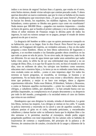 indios	o	en	tierras	de	negros?	Incluso	iban	a	Laponia,	que	estaba	en	el	norte,
entre	hielos	eternos,	donde	vivían	salvajes	que	comían	pescado	crudo.	Y	ahora
querían	descubrir	un	nuevo	continente,	que	por	lo	visto	se	hallaba	en	los	mares
del	sur,	dondequiera	que	estuviesen	éstos.	¿Y	para	qué	tanto	frenesí?	¿Porque
lo	 hacían	 los	 demás,	 los	 españoles,	 los	 malditos	 ingleses,	 los	 impertinentes
holandeses,	contra	quienes	se	libraba	una	guerra	cuyo	coste	era	exorbitante?
Nada	menos	que	300.000	libras	—pagadas	con	nuestros	impuestos—	costaba
un	barco	de	guerra,	que	se	hundía	al	primer	cañonazo	y	no	se	recobraba	jamás.
Ahora	 el	 señor	 ministro	 de	 Finanzas	 exigía	 la	 décima	 parte	 de	 todos	 los
ingresos,	lo	cual	era	ruinoso	aunque	no	se	pagara,	porque	el	estado	de	ánimo
general	era	de	por	sí	nocivo.
La	desgracia	del	hombre	se	debe	a	que	no	quiere	permanecer	tranquilo	en
su	habitación,	que	es	su	hogar.	Esto	lo	dice	Pascal.	Pero	Pascal	fue	un	gran
hombre,	un	Frangipani	del	espíritu,	un	verdadero	artesano,	y	hoy	en	día	nadie
pregunta	 a	 estos	 hombres.	 Ahora	 se	 leen	 libros	 subversivos	 de	 hugonotes	 o
ingleses,	o	se	escriben	tratados	o	las	llamadas	grandes	obras	científicas	en	las
que	todo	se	pone	en	tela	de	juicio.	Ya	no	sirve	nada;	de	improviso,	todo	ha	de
ser	diferente.	En	un	vaso	de	agua	tienen	que	nadar	unos	animalitos	que	nadie
había	 visto	 antes;	 la	 sífilis	 ha	 de	 ser	 una	 enfermedad	 muy	 normal	 y	 no	 un
castigo	de	Dios;	Dios,	si	es	que	fue	Él	quien	lo	creó,	no	hizo	el	mundo	en	siete
días,	 sino	 en	 millones	 de	 años;	 los	 salvajes	 son	 hombres	 como	 nosotros;
educamos	mal	a	nuestros	hijos;	y	la	tierra	ya	no	es	redonda	como	hasta	ahora,
sino	 ovalada	 como	 un	 melón...	 ¡como	 si	 esto	 importara	 algo!	 En	 todos	 los
terrenos	 se	 hacen	 preguntas,	 se	 escudriña,	 se	 investiga,	 se	 husmea	 y	 se
experimenta.	Ya	no	basta	decir	que	una	cosa	existe	y	describirla:	ahora	todo
tiene	 que	 probarse,	 y	 mejor	 si	 se	 hace	 con	 testigos,	 datos	 y	 algunos
experimentos	ridículos.	Todos	esos	Diderot,	D'Alembert,	Voltaire	y	Rousseau,
o	como	se	llamaran	aquellos	escritorzuelos	—¡entre	los	cuales	había	incluso
clérigos,	y	caballeros	nobles,	por	añadidura!—	la	han	armado	buena	con	sus
pérfidas	inquietudes,	su	complacencia	en	el	propio	descontento	y	su	desprecio
por	todo	lo	del	mundo,	¡contagiando	a	la	sociedad	entera	el	caos	sin	límites
que	reina	en	sus	cerebros!
Dondequiera	que	uno	dirigiese	la	mirada,	reinaba	el	desenfreno.	La	gente
leía	libros,	incluso	las	mujeres.	Los	clérigos	se	metían	en	los	cafés.	Y	cuando
la	policía	intervenía	y	encerraba	en	la	cárcel	a	uno	de	aquellos	canallas,	los
editores	 ponían	 el	 grito	 en	 el	 cielo,	 elevando	 peticiones,	 y	 encumbrados
caballeros	y	damas	hacían	valer	su	influencia	hasta	que	lo	dejaban	libre	a	las
dos	 semanas	 o	 le	 permitían	 marchar	 al	 extranjero,	 donde	 podía	 seguir
pergeñando	panfletos	con	total	impunidad.	En	los	salones	sólo	se	hablaba	de
trayectorias	 de	 cometas	 y	 expediciones,	 del	 principio	 de	 la	 palanca	 y	 de
Newton,	de	construcción	de	canales,	circulación	de	la	sangre	y	diámetro	de	la
tierra.
Downloaded by jorge ulises legorreta carrera (legorretacarrerajorgeulises@gmail.com)
lOMoARcPSD|9989586
 