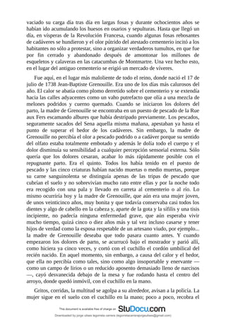 vaciado	 su	 carga	 día	 tras	 día	 en	 largas	 fosas	 y	 durante	 ochocientos	 años	 se
habían	ido	acumulando	los	huesos	en	osarios	y	sepulturas.	Hasta	que	llegó	un
día,	en	vísperas	de	la	Revolución	Francesa,	cuando	algunas	fosas	rebosantes
de	cadáveres	se	hundieron	y	el	olor	pútrido	del	atestado	cementerio	incitó	a	los
habitantes	no	sólo	a	protestar,	sino	a	organizar	verdaderos	tumultos,	en	que	fue
por	 fin	 cerrado	 y	 abandonado	 después	 de	 amontonar	 los	 millones	 de
esqueletos	y	calaveras	en	las	catacumbas	de	Montmartre.	Una	vez	hecho	esto,
en	el	lugar	del	antiguo	cementerio	se	erigió	un	mercado	de	víveres.
Fue	aquí,	en	el	lugar	más	maloliente	de	todo	el	reino,	donde	nació	el	17	de
julio	de	1738	Jean-Baptiste	Grenouille.	Era	uno	de	los	días	más	calurosos	del
año.	El	calor	se	abatía	como	plomo	derretido	sobre	el	cementerio	y	se	extendía
hacia	las	calles	adyacentes	como	un	vaho	putrefacto	que	olía	a	una	mezcla	de
melones	 podridos	 y	 cuerno	 quemado.	 Cuando	 se	 iniciaron	 los	 dolores	 del
parto,	la	madre	de	Grenouille	se	encontraba	en	un	puesto	de	pescado	de	la	Rue
aux	Fers	escamando	albures	que	había	destripado	previamente.	Los	pescados,
seguramente	sacados	del	Sena	aquella	misma	mañana,	apestaban	ya	hasta	el
punto	 de	 superar	 el	 hedor	 de	 los	 cadáveres.	 Sin	 embargo,	 la	 madre	 de
Grenouille	no	percibía	el	olor	a	pescado	podrido	o	a	cadáver	porque	su	sentido
del	olfato	estaba	totalmente	embotado	y	además	le	dolía	todo	el	cuerpo	y	el
dolor	disminuía	su	sensibilidad	a	cualquier	percepción	sensorial	externa.	Sólo
quería	 que	 los	 dolores	 cesaran,	 acabar	 lo	 más	 rápidamente	 posible	 con	 el
repugnante	 parto.	 Era	 el	 quinto.	 Todos	 los	 había	 tenido	 en	 el	 puesto	 de
pescado	y	las	cinco	criaturas	habían	nacido	muertas	o	medio	muertas,	porque
su	 carne	 sanguinolenta	 se	 distinguía	 apenas	 de	 las	 tripas	 de	 pescado	 que
cubrían	el	suelo	y	no	sobrevivían	mucho	rato	entre	ellas	y	por	la	noche	todo
era	 recogido	 con	 una	 pala	 y	 llevado	 en	 carreta	 al	 cementerio	 o	 al	 río.	 Lo
mismo	ocurriría	hoy	y	la	madre	de	Grenouille,	que	aún	era	una	mujer	joven,
de	unos	veinticinco	años,	muy	bonita	y	que	todavía	conservaba	casi	todos	los
dientes	y	algo	de	cabello	en	la	cabeza	y,	aparte	de	la	gota	y	la	sífilis	y	una	tisis
incipiente,	 no	 padecía	 ninguna	 enfermedad	 grave,	 que	 aún	 esperaba	 vivir
mucho	tiempo,	quizá	cinco	o	diez	años	más	y	tal	vez	incluso	casarse	y	tener
hijos	de	verdad	como	la	esposa	respetable	de	un	artesano	viudo,	por	ejemplo...
la	 madre	 de	 Grenouille	 deseaba	 que	 todo	 pasara	 cuanto	 antes.	 Y	 cuando
empezaron	 los	 dolores	 de	 parto,	 se	 acurrucó	 bajo	 el	 mostrador	 y	 parió	 allí,
como	hiciera	ya	cinco	veces,	y	cortó	con	el	cuchillo	el	cordón	umbilical	del
recién	nacido.	En	aquel	momento,	sin	embargo,	a	causa	del	calor	y	el	hedor,
que	ella	no	percibía	como	tales,	sino	como	algo	insoportable	y	enervante	—
como	un	campo	de	lirios	o	un	reducido	aposento	demasiado	lleno	de	narcisos
—,	 cayó	 desvanecida	 debajo	 de	 la	 mesa	 y	 fue	 rodando	 hasta	 el	 centro	 del
arroyo,	donde	quedó	inmóvil,	con	el	cuchillo	en	la	mano.
Gritos,	corridas,	la	multitud	se	agolpa	a	su	alrededor,	avisan	a	la	policía.	La
mujer	sigue	en	el	suelo	con	el	cuchillo	en	la	mano;	poco	a	poco,	recobra	el
Downloaded by jorge ulises legorreta carrera (legorretacarrerajorgeulises@gmail.com)
lOMoARcPSD|9989586
 