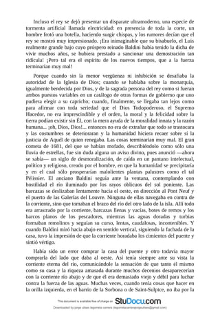 Incluso	el	rey	se	dejó	presentar	un	disparate	ultramoderno,	una	especie	de
tormenta	 artificial	 llamada	 electricidad:	 en	 presencia	 de	 toda	 la	 corte,	 un
hombre	frotó	una	botella,	haciendo	surgir	chispas,	y	los	rumores	decían	que	el
rey	se	mostró	muy	impresionado.	¡Era	inimaginable	que	su	bisabuelo,	el	Luis
realmente	grande	bajo	cuyo	próspero	reinado	Baldini	había	tenido	la	dicha	de
vivir	 muchos	 años,	 se	 hubiera	 prestado	 a	 sancionar	 una	 demostración	 tan
ridícula!	 ¡Pero	 tal	 era	 el	 espíritu	 de	 los	 nuevos	 tiempos,	 que	 a	 la	 fuerza
terminarían	muy	mal!
Porque	 cuando	 sin	 la	 menor	 vergüenza	 ni	 inhibición	 se	 desafiaba	 la
autoridad	 de	 la	 Iglesia	 de	 Dios;	 cuando	 se	 hablaba	 sobre	 la	 monarquía,
igualmente	bendecida	por	Dios,	y	de	la	sagrada	persona	del	rey	como	si	fueran
ambos	puestos	variables	en	un	catálogo	de	otras	formas	de	gobierno	que	uno
pudiera	 elegir	 a	 su	 capricho;	 cuando,	 finalmente,	 se	 llegaba	 tan	 lejos	 como
para	 afirmar	 con	 toda	 seriedad	 que	 el	 Dios	 Todopoderoso,	 el	 Supremo
Hacedor,	 no	 era	 imprescindible	 y	 el	 orden,	 la	 moral	 y	 la	 felicidad	 sobre	 la
tierra	podían	existir	sin	Él,	con	la	mera	ayuda	de	la	moralidad	innata	y	la	razón
humana...	¡oh,	Dios,	Dios!...	entonces	no	era	de	extrañar	que	todo	se	trastocara
y	 las	 costumbres	 se	 deterioraran	 y	 la	 humanidad	 hiciera	 recaer	 sobre	 sí	 la
justicia	de	Aquél	de	quien	renegaba.	Las	cosas	terminarían	muy	mal.	El	gran
cometa	 de	 1681,	 del	 que	 se	 habían	 mofado,	 describiéndolo	 como	 sólo	 una
lluvia	de	estrellas,	fue	sin	duda	alguna	un	aviso	divino,	pues	anunció	—ahora
se	 sabía—	 un	 siglo	 de	 desmoralización,	 de	 caída	 en	 un	 pantano	 intelectual,
político	y	religioso,	creado	por	el	hombre,	en	que	la	humanidad	se	precipitaría
y	 en	 el	 cual	 sólo	 prosperarían	 malolientes	 plantas	 palustres	 como	 el	 tal
Pélissier.	 El	 anciano	 Baldini	 seguía	 ante	 la	 ventana,	 contemplando	 con
hostilidad	 el	 río	 iluminado	 por	 los	 rayos	 oblicuos	 del	 sol	 poniente.	 Las
barcazas	se	deslizaban	lentamente	hacia	el	oeste,	en	dirección	al	Pont	Neuf	y
el	puerto	de	las	Galerías	del	Louvre.	Ninguna	de	ellas	navegaba	en	contra	de
la	corriente,	sino	que	tomaban	el	brazo	del	río	del	otro	lado	de	la	isla.	Allí	todo
era	arrastrado	por	la	corriente,	barcazas	llenas	y	vacías,	botes	de	remos	y	los
barcos	 planos	 de	 los	 pescadores,	 mientras	 las	 aguas	 doradas	 y	 turbias
formaban	remolinos	y	seguían	su	curso,	lentas,	caudalosas,	incontenibles.	Y
cuando	Baldini	miró	hacia	abajo	en	sentido	vertical,	siguiendo	la	fachada	de	la
casa,	tuvo	la	impresión	de	que	la	corriente	horadaba	los	cimientos	del	puente	y
sintió	vértigo.
Había	 sido	 un	 error	 comprar	 la	 casa	 del	 puente	 y	 otro	 todavía	 mayor
comprarla	 del	 lado	 que	 daba	 al	 oeste.	 Así	 tenía	 siempre	 ante	 su	 vista	 la
corriente	 eterna	 del	 río,	 comunicándole	 la	 sensación	 de	 que	 tanto	 él	 mismo
como	su	casa	y	la	riqueza	amasada	durante	muchos	decenios	desaparecerían
con	la	corriente	río	abajo	y	de	que	él	era	demasiado	viejo	y	débil	para	luchar
contra	la	fuerza	de	las	aguas.	Muchas	veces,	cuando	tenía	cosas	que	hacer	en
la	orilla	izquierda,	en	el	barrio	de	la	Sorbona	o	de	Saint-Sulpice,	no	iba	por	la
Downloaded by jorge ulises legorreta carrera (legorretacarrerajorgeulises@gmail.com)
lOMoARcPSD|9989586
 