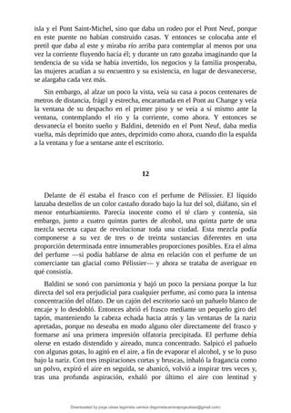 isla	y	el	Pont	Saint-Michel,	sino	que	daba	un	rodeo	por	el	Pont	Neuf,	porque
en	 este	 puente	 no	 habían	 construido	 casas.	 Y	 entonces	 se	 colocaba	 ante	 el
pretil	que	daba	al	este	y	miraba	río	arriba	para	contemplar	al	menos	por	una
vez	la	corriente	fluyendo	hacia	él;	y	durante	un	rato	gozaba	imaginando	que	la
tendencia	de	su	vida	se	había	invertido,	los	negocios	y	la	familia	prosperaba,
las	mujeres	acudían	a	su	encuentro	y	su	existencia,	en	lugar	de	desvanecerse,
se	alargaba	cada	vez	más.
Sin	embargo,	al	alzar	un	poco	la	vista,	veía	su	casa	a	pocos	centenares	de
metros	de	distancia,	frágil	y	estrecha,	encaramada	en	el	Pont	au	Change	y	veía
la	 ventana	 de	 su	 despacho	 en	 el	 primer	 piso	 y	 se	 veía	 a	 sí	 mismo	 ante	 la
ventana,	 contemplando	 el	 río	 y	 la	 corriente,	 como	 ahora.	 Y	 entonces	 se
desvanecía	el	bonito	sueño	y	Baldini,	detenido	en	el	Pont	Neuf,	daba	media
vuelta,	más	deprimido	que	antes,	deprimido	como	ahora,	cuando	dio	la	espalda
a	la	ventana	y	fue	a	sentarse	ante	el	escritorio.
	
	
12
	
Delante	 de	 él	 estaba	 el	 frasco	 con	 el	 perfume	 de	 Pélissier.	 El	 líquido
lanzaba	destellos	de	un	color	castaño	dorado	bajo	la	luz	del	sol,	diáfano,	sin	el
menor	 enturbiamiento.	 Parecía	 inocente	 como	 el	 té	 claro	 y	 contenía,	 sin
embargo,	 junto	 a	 cuatro	 quintas	 partes	 de	 alcohol,	 una	 quinta	 parte	 de	 una
mezcla	 secreta	 capaz	 de	 revolucionar	 toda	 una	 ciudad.	 Esta	 mezcla	 podía
componerse	 a	 su	 vez	 de	 tres	 o	 de	 treinta	 sustancias	 diferentes	 en	 una
proporción	determinada	entre	innumerables	proporciones	posibles.	Era	el	alma
del	 perfume	 —si	 podía	 hablarse	 de	 alma	 en	 relación	 con	 el	 perfume	 de	 un
comerciante	tan	glacial	como	Pélissier—	y	ahora	se	trataba	de	averiguar	en
qué	consistía.
Baldini	se	sonó	con	parsimonia	y	bajó	un	poco	la	persiana	porque	la	luz
directa	del	sol	era	perjudicial	para	cualquier	perfume,	así	como	para	la	intensa
concentración	del	olfato.	De	un	cajón	del	escritorio	sacó	un	pañuelo	blanco	de
encaje	y	lo	desdobló.	Entonces	abrió	el	frasco	mediante	un	pequeño	giro	del
tapón,	 manteniendo	 la	 cabeza	 echada	 hacia	 atrás	 y	 las	 ventanas	 de	 la	 nariz
apretadas,	porque	no	deseaba	en	modo	alguno	oler	directamente	del	frasco	y
formarse	 así	 una	 primera	 impresión	 olfatoria	 precipitada.	 El	 perfume	 debía
olerse	en	estado	distendido	y	aireado,	nunca	concentrado.	Salpicó	el	pañuelo
con	algunas	gotas,	lo	agitó	en	el	aire,	a	fin	de	evaporar	el	alcohol,	y	se	lo	puso
bajo	la	nariz.	Con	tres	inspiraciones	cortas	y	bruscas,	inhaló	la	fragancia	como
un	polvo,	expiró	el	aire	en	seguida,	se	abanicó,	volvió	a	inspirar	tres	veces	y,
tras	 una	 profunda	 aspiración,	 exhaló	 por	 último	 el	 aire	 con	 lentitud	 y
Downloaded by jorge ulises legorreta carrera (legorretacarrerajorgeulises@gmail.com)
lOMoARcPSD|9989586
 