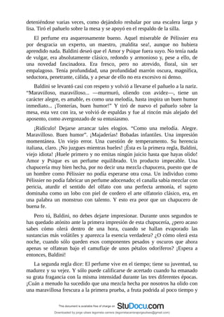 deteniéndose	varias	veces,	como	dejándolo	resbalar	por	una	escalera	larga	y
lisa.	Tiró	el	pañuelo	sobre	la	mesa	y	se	apoyó	en	el	respaldo	de	la	silla.
El	 perfume	 era	 asquerosamente	 bueno.	 Aquel	 miserable	 de	 Pélissier	 era
por	 desgracia	 un	 experto,	 un	 maestro,	 ¡maldita	 sea!,	 aunque	 no	 hubiera
aprendido	nada.	Baldini	deseó	que	el	Amor	y	Psique	fuera	suyo.	No	tenía	nada
de	vulgar,	era	absolutamente	clásico,	redondo	y	armonioso	y,	pese	a	ello,	de
una	 novedad	 fascinadora.	 Era	 fresco,	 pero	 no	 atrevido,	 floral,	 sin	 ser
empalagoso.	 Tenía	 profundidad,	 una	 profundidad	 marrón	 oscura,	 magnífica,
seductora,	penetrante,	cálida,	y	a	pesar	de	ello	no	era	excesivo	ni	denso.
Baldini	se	levantó	casi	con	respeto	y	volvió	a	llevarse	el	pañuelo	a	la	nariz.
“Maravilloso,	 maravilloso...	 —murmuró,	 oliendo	 con	 avidez—,	 tiene	 un
carácter	alegre,	es	amable,	es	como	una	melodía,	hasta	inspira	un	buen	humor
inmediato...	 ¡Tonterías,	 buen	 humor!”	 Y	 tiró	 de	 nuevo	 el	 pañuelo	 sobre	 la
mesa,	esta	vez	con	ira,	se	volvió	de	espaldas	y	fue	al	rincón	más	alejado	del
aposento,	como	avergonzado	de	su	entusiasmo.
¡Ridículo!	 Dejarse	 arrancar	 tales	 elogios.	 “Como	 una	 melodía.	 Alegre.
Maravilloso.	 Buen	 humor”.	 ¡Majaderías!	 Bobadas	 infantiles.	 Una	 impresión
momentánea.	 Un	 viejo	 error.	 Una	 cuestión	 de	 temperamento.	 Su	 herencia
italiana,	claro.	¡No	juzgues	mientras	hueles!	¡Ésta	es	la	primera	regla,	Baldini,
viejo	idiota!	¡Huele	primero	y	no	emitas	ningún	juicio	hasta	que	hayas	olido!
Amor	 y	 Psique	 es	 un	 perfume	 equilibrado.	 Un	 producto	 impecable.	 Una
chapucería	muy	bien	hecha,	por	no	decir	una	mezcla	chapucera,	puesto	que	de
un	hombre	como	Pélissier	no	podía	esperarse	otra	cosa.	Un	individuo	como
Pélissier	no	podía	fabricar	un	perfume	adocenado;	el	canalla	sabía	mezclar	con
pericia,	 aturdir	 el	 sentido	 del	 olfato	 con	 una	 perfecta	 armonía,	 el	 sujeto
dominaba	como	un	lobo	con	piel	de	cordero	el	arte	olfatorio	clásico,	era,	en
una	 palabra	 un	 monstruo	 con	 talento.	 Y	 esto	 era	 peor	 que	 un	 chapucero	 de
buena	fe.
Pero	tú,	Baldini,	no	debes	dejarte	impresionar.	Durante	unos	segundos	te
has	quedado	atónito	ante	la	primera	impresión	de	esta	chapucería,	¿pero	acaso
sabes	 cómo	 olerá	 dentro	 de	 una	 hora,	 cuando	 se	 hallan	 evaporado	 las
sustancias	más	volátiles	y	aparezca	la	esencia	verdadera?	¿O	cómo	olerá	esta
noche,	 cuando	 sólo	 queden	 esos	 componentes	 pesados	 y	 oscuros	 que	 ahora
apenas	 se	 olfatean	 bajo	 el	 camuflaje	 de	 unos	 pétalos	 odoríferos?	 ¡Espera	 a
entonces,	Baldini!
La	segunda	regla	dice:	El	perfume	vive	en	el	tiempo;	tiene	su	juventud,	su
madurez	y	su	vejez.	Y	sólo	puede	calificarse	de	acertado	cuando	ha	emanado
su	grata	fragancia	con	la	misma	intensidad	durante	las	tres	diferentes	épocas.
¡Cuán	a	menudo	ha	sucedido	que	una	mezcla	hecha	por	nosotros	ha	olido	con
una	maravillosa	frescura	a	la	primera	prueba,	a	fruta	podrida	al	poco	tiempo	y
Downloaded by jorge ulises legorreta carrera (legorretacarrerajorgeulises@gmail.com)
lOMoARcPSD|9989586
 