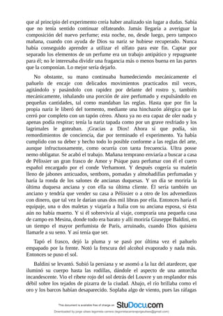 que	al	principio	del	experimento	creía	haber	analizado	sin	lugar	a	dudas.	Sabía
que	 no	 tenía	 sentido	 continuar	 olfateando.	 Jamás	 llegaría	 a	 averiguar	 la
composición	del	nuevo	perfume;	esta	noche,	no,	desde	luego,	pero	tampoco
mañana,	 cuando	 con	 ayuda	 de	 Dios	 su	 nariz	 se	 hubiese	 recuperado.	 Nunca
había	 conseguido	 aprender	 a	 utilizar	 el	 olfato	 para	 este	 fin.	 Captar	 por
separado	los	elementos	de	un	perfume	era	un	trabajo	antipático	y	repugnante
para	él;	no	le	interesaba	dividir	una	fragancia	más	o	menos	buena	en	las	partes
que	la	componían.	Lo	mejor	sería	dejarlo.
No	 obstante,	 su	 mano	 continuaba	 humedeciendo	 mecánicamente	 el
pañuelo	 de	 encaje	 con	 delicados	 movimientos	 practicados	 mil	 veces,
agitándolo	 y	 pasándolo	 con	 rapidez	 por	 delante	 del	 rostro	 y,	 también
mecánicamente,	inhalando	una	porción	de	aire	perfumado	y	expulsándolo	en
pequeñas	 cantidades,	 tal	 como	 mandaban	 las	 reglas.	 Hasta	 que	 por	 fin	 la
propia	nariz	le	liberó	del	tormento,	mediante	una	hinchazón	alérgica	que	la
cerró	por	completo	con	un	tapón	céreo.	Ahora	ya	no	era	capaz	de	oler	nada	y
apenas	podía	respirar;	tenía	la	nariz	tapada	como	por	un	grave	resfriado	y	los
lagrimales	 le	 goteaban.	 ¡Gracias	 a	 Dios!	 Ahora	 sí	 que	 podía,	 sin
remordimientos	 de	 conciencia,	 dar	 por	 terminado	 el	 experimento.	 Ya	 había
cumplido	con	su	deber	y	hecho	todo	lo	posible	conforme	a	las	reglas	del	arte,
aunque	 infructuosamente,	 como	 ocurría	 con	 tanta	 frecuencia.	 Ultra	 posse
nemo	obligatur.	Se	acabó	el	trabajo.	Mañana	temprano	enviaría	a	buscar	a	casa
de	Pélissier	un	gran	frasco	de	Amor	y	Psique	para	perfumar	con	él	el	cuero
español	 encargado	 por	 el	 conde	 Verhamont.	 Y	 después	 cogería	 su	 maletín
lleno	de	jabones	anticuados,	sentbons,	pomadas	y	almohadillas	perfumadas	y
haría	 la	 ronda	 de	 los	 salones	 de	 ancianas	 duquesas.	 Y	 un	 día	 se	 moriría	 la
última	 duquesa	 anciana	 y	 con	 ella	 su	 última	 cliente.	 Él	 sería	 también	 un
anciano	y	tendría	que	vender	su	casa	a	Pélissier	o	a	otro	de	los	advenedizos
con	dinero,	que	tal	vez	le	darían	unas	dos	mil	libras	por	ella.	Entonces	haría	el
equipaje,	una	o	dos	maletas	y	viajaría	a	Italia	con	su	anciana	esposa,	si	ésta
aún	no	había	muerto.	Y	si	él	sobrevivía	al	viaje,	compraría	una	pequeña	casa
de	campo	en	Mesina,	donde	todo	era	barato	y	allí	moriría	Giuseppe	Baldini,	en
un	 tiempo	 el	 mayor	 perfumista	 de	 París,	 arruinado,	 cuando	 Dios	 quisiera
llamarle	a	su	seno.	Y	así	tenía	que	ser.
Tapó	 el	 frasco,	 dejó	 la	 pluma	 y	 se	 pasó	 por	 última	 vez	 el	 pañuelo
empapado	por	la	frente.	Notó	la	frescura	del	alcohol	evaporado	y	nada	más.
Entonces	se	puso	el	sol.
Baldini	se	levantó.	Subió	la	persiana	y	se	asomó	a	la	luz	del	atardecer,	que
iluminó	 su	 cuerpo	 hasta	 las	 rodillas,	 dándole	 el	 aspecto	 de	 una	 antorcha
incandescente.	Vio	el	ribete	rojo	del	sol	detrás	del	Louvre	y	un	resplandor	más
débil	sobre	los	tejados	de	pizarra	de	la	ciudad.	Abajo,	el	río	brillaba	como	el
oro	y	los	barcos	habían	desaparecido.	Soplaba	algo	de	viento,	pues	las	ráfagas
Downloaded by jorge ulises legorreta carrera (legorretacarrerajorgeulises@gmail.com)
lOMoARcPSD|9989586
 