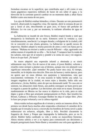 formaban	 escamas	 en	 la	 superficie,	 que	 centelleaba	 aquí	 y	 allí	 como	 si	 una
mano	 gigantesca	 esparciera	 millones	 de	 luises	 de	 oro	 sobre	 el	 agua,	 y	 la
dirección	de	la	corriente	pareció	cambiar	en	un	momento	dado	y	afluir	hacia
Baldini	como	una	marea	de	oro	puro.
Los	ojos	de	Baldini	estaban	húmedos	y	tristes.	Durante	un	rato	permaneció
inmóvil,	observando	la	magnífica	vista.	De	repente,	abrió	la	ventana	de	par	en
par	 y	 lanzó	 al	 aire,	 describiendo	 un	 gran	 arco,	 el	 frasco	 del	 perfume	 de
Pélissier.	 Lo	 vio	 caer	 y,	 por	 un	 momento,	 la	 rutilante	 alfombra	 de	 agua	 se
dividió.
La	habitación	se	inundó	de	aire	fresco;	Baldini	respiró	hondo	y	notó	que
desaparecía	 la	 hinchazón	 de	 su	 nariz.	 Entonces	 cerró	 la	 ventana	 y,	 casi
simultáneamente,	anocheció.	La	imagen	dorada	y	refulgente	de	la	ciudad	y	del
río	 se	 convirtió	 en	 una	 silueta	 grisácea.	 La	 habitación	 se	 quedó	 oscura	 de
improviso.	Baldini	adoptó	la	misma	posición	de	antes	y	miró	con	fijeza	por	la
ventana.	“Mañana	no	enviaré	a	nadie	a	casa	de	Pélissier	—dijo,	agarrando	con
ambas	manos	el	respaldo	de	su	silla—.	No	lo	haré.	Y	tampoco	haré	la	ronda	de
los	salones,	sino	que	iré	al	notario	y	pondré	a	la	venta	mi	casa	y	mi	negocio.
Esto	es	lo	que	haré.	¡Ya	basta!”
Su	 rostro	 adquirió	 una	 expresión	 infantil	 y	 obstinada	 y	 se	 sintió
súbitamente	muy	feliz.	Era	de	nuevo	el	de	antes,	el	joven	Baldini,	valiente	y
resuelto	como	siempre	a	plantar	cara	al	destino,	aunque	esta	vez	plantarle	cara
significase	 retroceder.	 ¡Qué	 remedio!	 No	 podía	 hacer	 otra	 cosa.	 El	 tiempo,
insensible,	no	le	dejaba	otra	elección.	Dios	nos	da	buenas	y	malas	épocas,	pero
no	 quiere	 que	 en	 estas	 últimas	 nos	 quejemos	 y	 lamentemos,	 sino	 que
reaccionemos	 virilmente.	 Y	 en	 esta	 ocasión	 le	 había	 hecho	 una	 señal.	 La
imagen	 engañosa	 de	 la	 ciudad,	 en	 tonos	 rojos	 y	 dorados,	 había	 sido	 una
advertencia:	¡Actúa,	Baldini,	antes	de	que	sea	demasiado	tarde!	Tu	casa	aún	se
sostiene,	tus	almacenes	están	llenos,	aún	podrás	conseguir	un	buen	precio	por
tu	negocio	a	punto	de	quebrar.	Las	decisiones	aún	están	en	tu	mano.	Envejecer
modestamente	 en	 Mesina	 no	 fue	 nunca	 tu	 objetivo	 en	 la	 vida,	 pero	 es	 más
digno	y	grato	a	Dios	que	arruinarte	pomposamente	en	París.	Que	triunfen	los
Brouet,	Galteaux	y	Pélissier;	Giuseppe	Baldini	les	deja	el	campo	libre.	¡Pero
lo	hace	por	propia	voluntad	y	con	la	cabeza	erguida!
Ahora	estaba	incluso	orgulloso	de	sí	mismo	y	sentía	un	inmenso	alivio.	Por
primera	vez	desde	hacía	muchos	años	empezaba	a	disminuir	el	calambre	de	la
espalda	que	le	tensaba	la	nuca	y	encorvaba	los	hombros	de	forma	servil	y	pudo
enderezarse	 sin	 esfuerzo,	 relajado,	 libre	 y	 feliz.	 Percibió	 claramente	 la
fragancia	 de	 Amor	 y	 Psique	 que	 impregnaba	 la	 habitación,	 pero	 ya	 no	 le
afectó.	 Baldini	 había	 cambiado	 su	 vida	 y	 sentía	 un	 maravilloso	 bienestar.
Ahora	 mismo	 subiría	 a	 ver	 a	 su	 esposa	 para	 comunicarle	 sus	 decisiones	 y
después	peregrinaría	hasta	Notre-Dame	y	encendería	una	vela	para	agradecer	a
Downloaded by jorge ulises legorreta carrera (legorretacarrerajorgeulises@gmail.com)
lOMoARcPSD|9989586
 