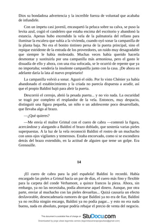 Dios	su	bondadosa	advertencia	y	la	increíble	fuerza	de	voluntad	que	acababa
de	infundirle.
Con	un	ímpetu	casi	juvenil,	encasquetó	la	peluca	sobre	su	calva,	se	puso	la
levita	azul,	cogió	el	candelero	que	estaba	encima	del	escritorio	y	abandonó	la
estancia.	 Apenas	 hubo	 encendido	 la	 vela	 de	 la	 palmatoria	 del	 rellano	 para
iluminar	la	escalera	que	subía	a	la	vivienda,	cuando	oyó	sonar	la	campanilla	de
la	planta	baja.	No	era	el	bonito	tintineo	persa	de	la	puerta	principal,	sino	el
repique	estridente	de	la	entrada	de	los	proveedores,	un	ruido	muy	desagradable
que	 siempre	 le	 había	 molestado.	 Muchas	 veces	 había	 querido	 hacerla
desmontar	 y	 sustituirla	 por	 una	 campanilla	 más	 armoniosa,	 pero	 el	 gasto	 le
disuadía	de	ello	y	ahora,	con	una	risa	sofocada,	se	le	ocurrió	de	repente	que	ya
no	importaba;	vendería	la	insolente	campanilla	junto	con	la	casa.	¡De	ahora	en
adelante	daría	la	lata	al	nuevo	propietario!
La	campanilla	volvió	a	sonar.	Aguzó	el	oído.	Por	lo	visto	Chénier	ya	había
abandonado	el	establecimiento	y	la	criada	no	parecía	dispuesta	a	acudir,	así
que	el	propio	Baldini	bajó	para	abrir	la	puerta.
Descorrió	el	cerrojo,	abrió	la	pesada	puerta...	y	no	vio	nada.	La	oscuridad
se	 tragó	 por	 completo	 el	 resplandor	 de	 la	 vela.	 Entonces,	 muy	 despacio,
distinguió	 una	 figura	 pequeña,	 un	 niño	 o	 un	 adolescente	 poco	 desarrollado,
que	llevaba	algo	al	brazo.
—¿Qué	quieres?
—Me	envía	el	maître	Grimal	con	el	cuero	de	cabra	—contestó	la	figura,
acercándose	y	alargando	a	Baldini	el	brazo	doblado,	que	sostenía	varias	pieles
superpuestas.	A	la	luz	de	la	vela	reconoció	Baldini	el	rostro	de	un	muchacho
con	unos	ojos	vigilantes	y	temerosos.	Estaba	encorvado,	como	si	se	escondiera
detrás	del	brazo	extendido,	en	la	actitud	de	alguien	que	teme	un	golpe.	Era
Grenouille.
	
	
14
	
¡El	 cuero	 de	 cabra	 para	 la	 piel	 española!	 Baldini	 lo	 recordó.	 Había
encargado	las	pieles	a	Grimal	hacía	un	par	de	días,	el	cuero	más	fino	y	flexible
para	 la	 carpeta	 del	 conde	 Verhamont,	 a	 quince	 francos	 la	 pieza.	 Ahora,	 sin
embargo,	ya	no	las	necesitaba,	podía	ahorrarse	aquel	dinero.	Aunque,	por	otra
parte,	enviar	al	muchacho	con	las	pieles	devueltas...	Quizá	causaría	un	efecto
desfavorable,	desencadenaría	rumores	de	que	Baldini	ya	no	era	de	fiar,	Baldini
ya	no	recibía	ningún	encargo,	Baldini	ya	no	podía	pagar...	y	esto	no	era	nada
bueno,	nada	en	absoluto,	porque	podría	rebajar	el	precio	de	venta	del	negocio.
Downloaded by jorge ulises legorreta carrera (legorretacarrerajorgeulises@gmail.com)
lOMoARcPSD|9989586
 