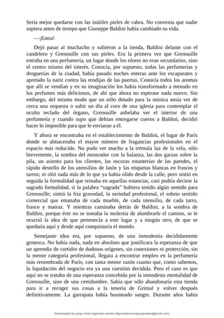Sería	mejor	quedarse	con	las	inútiles	pieles	de	cabra.	No	convenía	que	nadie
supiera	antes	de	tiempo	que	Giuseppe	Baldini	había	cambiado	su	vida.
—¡Entra!
Dejó	 pasar	 al	 muchacho	 y	 subieron	 a	 la	 tienda,	 Baldini	 delante	 con	 el
candelero	 y	 Grenouille	 con	 sus	 pieles.	 Era	 la	 primera	 vez	 que	 Grenouille
entraba	en	una	perfumería,	un	lugar	donde	los	olores	no	eran	secundarios,	sino
el	centro	mismo	del	interés.	Conocía,	por	supuesto,	todas	las	perfumerías	y
droguerías	de	la	ciudad,	había	pasado	noches	enteras	ante	los	escaparates	y
apretado	la	nariz	contra	las	rendijas	de	las	puertas.	Conocía	todos	los	aromas
que	allí	se	vendían	y	en	su	imaginación	los	había	transformado	a	menudo	en
los	perfumes	más	deliciosos,	de	ahí	que	ahora	no	esperase	nada	nuevo.	Sin
embargo,	del	mismo	modo	que	un	niño	dotado	para	la	música	ansía	ver	de
cerca	una	orquesta	o	subir	un	día	al	coro	de	una	iglesia	para	contemplar	el
oculto	 teclado	 del	 órgano,	 Grenouille	 anhelaba	 ver	 el	 interior	 de	 una
perfumería	 y	 cuando	 supo	 que	 debían	 entregarse	 cueros	 a	 Baldini,	 decidió
hacer	lo	imposible	para	que	le	enviaran	a	él.
Y	ahora	se	encontraba	en	el	establecimiento	de	Baldini,	el	lugar	de	París
donde	 se	 almacenaba	 el	 mayor	 número	 de	 fragancias	 profesionales	 en	 el
espacio	más	reducido.	No	pudo	ver	mucho	a	la	trémula	luz	de	la	vela,	sólo
brevemente,	la	sombra	del	mostrador	con	la	balanza,	las	dos	garzas	sobre	la
pila,	 un	 asiento	 para	 los	 clientes,	 las	 oscuras	 estanterías	 de	 las	 paredes,	 el
rápido	destello	de	los	utensilios	de	latón	y	las	etiquetas	blancas	en	frascos	y
tarros;	ni	olió	nada	más	de	lo	que	ya	había	olido	desde	la	calle,	pero	sintió	en
seguida	la	formalidad	que	reinaba	en	aquellas	estancias,	casi	podría	decirse	la
sagrada	formalidad,	si	la	palabra	“sagrada”	hubiera	tenido	algún	sentido	para
Grenouille;	sintió	la	fría	gravedad,	la	seriedad	profesional,	el	sobrio	sentido
comercial	 que	 emanaba	 de	 cada	 mueble,	 de	 cada	 utensilio,	 de	 cada	 tarro,
frasco	 y	 matraz.	 Y	 mientras	 caminaba	 detrás	 de	 Baldini,	 a	 la	 sombra	 de
Baldini,	porque	éste	no	se	tomaba	la	molestia	de	alumbrarle	el	camino,	se	le
ocurrió	 la	 idea	 de	 que	 pertenecía	 a	 este	 lugar	 y	 a	 ningún	 otro,	 de	 que	 se
quedaría	aquí	y	desde	aquí	conquistaría	el	mundo.
Semejante	 idea	 era,	 por	 supuesto,	 de	 una	 inmodestia	 decididamente
grotesca.	No	había	nada,	nada	en	absoluto	que	justificara	la	esperanza	de	que
un	aprendiz	de	curtidor	de	dudosos	orígenes,	sin	conexiones	ni	protección,	sin
la	menor	categoría	profesional,	llegara	a	encontrar	empleo	en	la	perfumería
más	renombrada	de	París;	con	tanta	menor	razón	cuanto	que,	como	sabemos,
la	liquidación	del	negocio	era	ya	una	cuestión	decidida.	Pero	el	caso	es	que
aquí	no	se	trataba	de	una	esperanza	concebida	por	la	inmodesta	mentalidad	de
Grenouille,	sino	de	una	certidumbre.	Sabía	que	sólo	abandonaría	esta	tienda
para	 ir	 a	 recoger	 sus	 cosas	 a	 la	 tenería	 de	 Grimal	 y	 volver	 después
definitivamente.	 La	 garrapata	 había	 husmeado	 sangre.	 Durante	 años	 había
Downloaded by jorge ulises legorreta carrera (legorretacarrerajorgeulises@gmail.com)
lOMoARcPSD|9989586
 