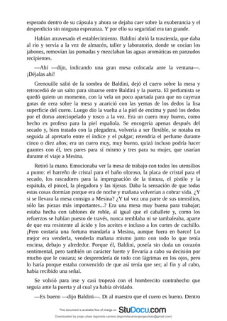esperado	dentro	de	su	cápsula	y	ahora	se	dejaba	caer	sobre	la	exuberancia	y	el
desperdicio	sin	ninguna	esperanza.	Y	por	ello	su	seguridad	era	tan	grande.
Habían	atravesado	el	establecimiento.	Baldini	abrió	la	trastienda,	que	daba
al	río	y	servía	a	la	vez	de	almacén,	taller	y	laboratorio,	donde	se	cocían	los
jabones,	removían	las	pomadas	y	mezclaban	las	aguas	aromáticas	en	panzudos
recipientes.
—Ahí	 —dijo,	 indicando	 una	 gran	 mesa	 colocada	 ante	 la	 ventana—.
¡Déjalas	ahí!
Grenouille	salió	de	la	sombra	de	Baldini,	dejó	el	cuero	sobre	la	mesa	y
retrocedió	de	un	salto	para	situarse	entre	Baldini	y	la	puerta.	El	perfumista	se
quedó	quieto	un	momento,	con	la	vela	un	poco	apartada	para	que	no	cayeran
gotas	 de	 cera	 sobre	 la	 mesa	 y	 acarició	 con	 las	 yemas	 de	 los	 dedos	 la	 lisa
superficie	del	cuero.	Luego	dio	la	vuelta	a	la	piel	de	encima	y	pasó	los	dedos
por	el	dorso	aterciopelado	y	tosco	a	la	vez.	Era	un	cuero	muy	bueno,	como
hecho	 ex	 profeso	 para	 la	 piel	 española.	 Se	 encogería	 apenas	 después	 del
secado	y,	bien	tratado	con	la	plegadera,	volvería	a	ser	flexible,	se	notaba	en
seguida	al	apretarlo	entre	el	índice	y	el	pulgar;	retendría	el	perfume	durante
cinco	o	diez	años;	era	un	cuero	muy,	muy	bueno,	quizá	incluso	podría	hacer
guantes	 con	 él,	 tres	 pares	 para	 sí	 mismo	 y	 tres	 para	 su	 mujer,	 que	 usarían
durante	el	viaje	a	Mesina.
Retiró	la	mano.	Emocionaba	ver	la	mesa	de	trabajo	con	todos	los	utensilios
a	punto:	el	barreño	de	cristal	para	el	baño	oloroso,	la	placa	de	cristal	para	el
secado,	 los	 rascadores	 para	 la	 impregnación	 de	 la	 tintura,	 el	 pistilo	 y	 la
espátula,	el	pincel,	la	plegadora	y	las	tijeras.	Daba	la	sensación	de	que	todas
estas	cosas	dormían	porque	era	de	noche	y	mañana	volverían	a	cobrar	vida.	¿Y
si	se	llevara	la	mesa	consigo	a	Mesina?	¿Y	tal	vez	una	parte	de	sus	utensilios,
sólo	 las	 piezas	 más	 importantes...?	 Era	 una	 mesa	 muy	 buena	 para	 trabajar;
estaba	 hecha	 con	 tablones	 de	 roble,	 al	 igual	 que	 el	 caballete	 y,	 como	 los
refuerzos	se	habían	puesto	de	través,	nunca	temblaba	ni	se	tambaleaba,	aparte
de	que	era	resistente	al	ácido	y	los	aceites	e	incluso	a	los	cortes	de	cuchillo.
¡Pero	 costaría	 una	 fortuna	 mandarla	 a	 Mesina,	 aunque	 fuera	 en	 barco!	 Lo
mejor	 era	 venderla,	 venderla	 mañana	 mismo	 junto	 con	 todo	 lo	 que	 tenía
encima,	 debajo	 y	 alrededor.	 Porque	 él,	 Baldini,	 poseía	 sin	 duda	 un	 corazón
sentimental,	pero	también	un	carácter	fuerte	y	llevaría	a	cabo	su	decisión	por
mucho	que	le	costara;	se	desprendería	de	todo	con	lágrimas	en	los	ojos,	pero
lo	haría	porque	estaba	convencido	de	que	así	tenía	que	ser;	al	fin	y	al	cabo,
había	recibido	una	señal.
Se	 volvió	 para	 irse	 y	 casi	 tropezó	 con	 el	 hombrecito	 contrahecho	 que
seguía	ante	la	puerta	y	al	cual	ya	había	olvidado.
—Es	bueno	—dijo	Baldini—.	Di	al	maestro	que	el	cuero	es	bueno.	Dentro
Downloaded by jorge ulises legorreta carrera (legorretacarrerajorgeulises@gmail.com)
lOMoARcPSD|9989586
 