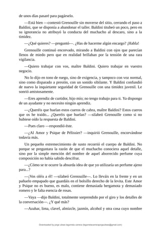 de	unos	días	pasaré	para	pagárselo.
—Está	bien	—contestó	Grenouille	sin	moverse	del	sitio,	cerrando	el	paso	a
Baldini,	que	se	disponía	a	abandonar	el	taller.	Baldini	titubeó	un	poco,	pero	en
su	 ignorancia	 no	 atribuyó	 la	 conducta	 del	 muchacho	 al	 descaro,	 sino	 a	 la
timidez.
—¿Qué	quieres?	—preguntó—.	¿Has	de	hacerme	algún	encargo?	¡Habla!
Grenouille	continuó	encorvado,	mirando	a	Baldini	con	ojos	que	parecían
llenos	 de	 miedo	 pero	 que	 en	 realidad	 brillaban	 por	 la	 tensión	 de	 una	 rara
vigilancia.
—Quiero	 trabajar	 con	 vos,	 maître	 Baldini.	 Quiero	 trabajar	 en	 vuestro
negocio.
No	lo	dijo	en	tono	de	ruego,	sino	de	exigencia,	y	tampoco	con	voz	normal,
sino	como	disparado	a	presión,	con	un	sonido	sibilante.	Y	Baldini	confundió
de	nuevo	la	inquietante	seguridad	de	Grenouille	con	una	timidez	juvenil.	Le
sonrió	amistosamente.
—Eres	aprendiz	de	curtidor,	hijo	mío;	no	tengo	trabajo	para	ti.	Ya	dispongo
de	un	ayudante	y	no	necesito	ningún	aprendiz.
—¿Queréis	que	huelan	estos	cueros	de	cabra,	maître	Baldini?	Estos	cueros
que	 os	 he	 traído...	 ¿Queréis	 que	 huelan?	 —silabeó	 Grenouille	 como	 si	 no
hubiese	oído	la	respuesta	de	Baldini.
—Pues	claro	—respondió	éste.
—¿Al	 Amor	 y	 Psique	 de	 Pélissier?	 —inquirió	 Grenouille,	 encorvándose
todavía	más.
Un	 pequeño	 estremecimiento	 de	 susto	 recorrió	 el	 cuerpo	 de	 Baldini.	 No
porque	 se	 preguntara	 la	 razón	 de	 que	 el	 muchacho	 conociera	 aquel	 detalle,
sino	 por	 la	 simple	 mención	 del	 nombre	 de	 aquel	 aborrecido	 perfume	 cuya
composición	no	había	sabido	descifrar.
—¿Cómo	se	te	ocurre	la	absurda	idea	de	que	yo	utilizaría	un	perfume	ajeno
para...?
—¡Vos	oléis	a	él!	—silabeó	Grenouille—.	Lo	lleváis	en	la	frente	y	en	un
pañuelo	empapado	que	guardáis	en	el	bolsillo	derecho	de	la	levita.	Este	Amor
y	Psique	no	es	bueno,	es	malo,	contiene	demasiada	bergamota	y	demasiado
romero	y	le	falta	esencia	de	rosas.
—Vaya	—dijo	Baldini,	totalmente	sorprendido	por	el	giro	y	los	detalles	de
la	conversación—.	¿Y	qué	más?
—Azahar,	lima,	clavel,	almizcle,	jazmín,	alcohol	y	otra	cosa	cuyo	nombre
Downloaded by jorge ulises legorreta carrera (legorretacarrerajorgeulises@gmail.com)
lOMoARcPSD|9989586
 