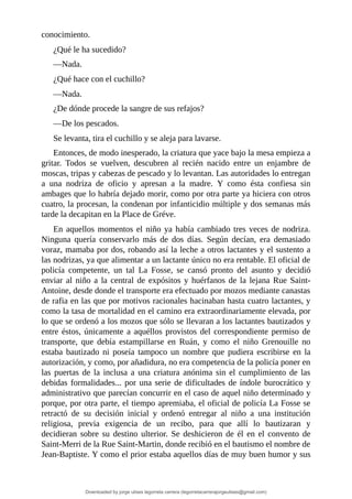 conocimiento.
¿Qué	le	ha	sucedido?
—Nada.
¿Qué	hace	con	el	cuchillo?
—Nada.
¿De	dónde	procede	la	sangre	de	sus	refajos?
—De	los	pescados.
Se	levanta,	tira	el	cuchillo	y	se	aleja	para	lavarse.
Entonces,	de	modo	inesperado,	la	criatura	que	yace	bajo	la	mesa	empieza	a
gritar.	 Todos	 se	 vuelven,	 descubren	 al	 recién	 nacido	 entre	 un	 enjambre	 de
moscas,	tripas	y	cabezas	de	pescado	y	lo	levantan.	Las	autoridades	lo	entregan
a	 una	 nodriza	 de	 oficio	 y	 apresan	 a	 la	 madre.	 Y	 como	 ésta	 confiesa	 sin
ambages	que	lo	habría	dejado	morir,	como	por	otra	parte	ya	hiciera	con	otros
cuatro,	la	procesan,	la	condenan	por	infanticidio	múltiple	y	dos	semanas	más
tarde	la	decapitan	en	la	Place	de	Gréve.
En	aquellos	momentos	el	niño	ya	había	cambiado	tres	veces	de	nodriza.
Ninguna	 quería	 conservarlo	 más	 de	 dos	 días.	 Según	 decían,	 era	 demasiado
voraz,	mamaba	por	dos,	robando	así	la	leche	a	otros	lactantes	y	el	sustento	a
las	nodrizas,	ya	que	alimentar	a	un	lactante	único	no	era	rentable.	El	oficial	de
policía	 competente,	 un	 tal	 La	 Fosse,	 se	 cansó	 pronto	 del	 asunto	 y	 decidió
enviar	al	niño	a	la	central	de	expósitos	y	huérfanos	de	la	lejana	Rue	Saint-
Antoine,	desde	donde	el	transporte	era	efectuado	por	mozos	mediante	canastas
de	rafia	en	las	que	por	motivos	racionales	hacinaban	hasta	cuatro	lactantes,	y
como	la	tasa	de	mortalidad	en	el	camino	era	extraordinariamente	elevada,	por
lo	que	se	ordenó	a	los	mozos	que	sólo	se	llevaran	a	los	lactantes	bautizados	y
entre	éstos,	únicamente	a	aquéllos	provistos	del	correspondiente	permiso	de
transporte,	 que	 debía	 estampillarse	 en	 Ruán,	 y	 como	 el	 niño	 Grenouille	 no
estaba	 bautizado	 ni	 poseía	 tampoco	 un	 nombre	 que	 pudiera	 escribirse	 en	 la
autorización,	y	como,	por	añadidura,	no	era	competencia	de	la	policía	poner	en
las	 puertas	 de	 la	 inclusa	 a	 una	 criatura	 anónima	 sin	 el	 cumplimiento	 de	 las
debidas	formalidades...	por	una	serie	de	dificultades	de	índole	burocrático	y
administrativo	que	parecían	concurrir	en	el	caso	de	aquel	niño	determinado	y
porque,	por	otra	parte,	el	tiempo	apremiaba,	el	oficial	de	policía	La	Fosse	se
retractó	 de	 su	 decisión	 inicial	 y	 ordenó	 entregar	 al	 niño	 a	 una	 institución
religiosa,	 previa	 exigencia	 de	 un	 recibo,	 para	 que	 allí	 lo	 bautizaran	 y
decidieran	 sobre	 su	 destino	 ulterior.	 Se	 deshicieron	 de	 él	 en	 el	 convento	de
Saint-Merri	de	la	Rue	Saint-Martin,	donde	recibió	en	el	bautismo	el	nombre	de
Jean-Baptiste.	Y	como	el	prior	estaba	aquellos	días	de	muy	buen	humor	y	sus
Downloaded by jorge ulises legorreta carrera (legorretacarrerajorgeulises@gmail.com)
lOMoARcPSD|9989586
 