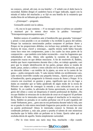 no	conozco,	¡mirad,	ahí	está,	en	esa	botella!	—Y	señaló	con	el	dedo	hacia	la
oscuridad.	Baldini	dirigió	el	candelero	hacia	el	lugar	indicado,	siguió	con	la
mirada	el	índice	del	muchacho	y	se	fijó	en	una	botella	de	la	estantería	que
estaba	llena	de	un	bálsamo	gris	amarillento.
—¿Estoraque?	—preguntó.
Grenouille	asintió	con	la	cabeza.
—Sí,	eso	es	lo	que	contiene.	—Y	se	encogió	como	si	sufriera	un	calambre
y	 murmuró	 por	 lo	 menos	 doce	 veces	 la	 palabra	 “estoraque”:
“Estoraquestoraquestoraquestoraque...”
Baldini	sostuvo	el	candelero	ante	el	hombrecillo	que	graznaba	“estoraque”
y	pensó:	o	está	poseído	o	es	un	estafador	o	ha	recibido	la	gracia	del	talento.
Porque	 las	 sustancias	 mencionadas	 podían	 componer	 el	 perfume	 Amor	 y
Psique	en	las	proporciones	debidas;	era	incluso	muy	probable	que	así	fuera.
Esencia	 de	 rosas,	 clavel	 y	 estoraque...	 aquella	 misma	 tarde	 había	 buscado
como	 loco	 estos	 tres	 componentes,	 junto	 a	 los	 cuales	 las	 otras	 partes	 de	 la
composición	—que	también	creía	haber	reconocido—	eran	los	fragmentos	que
redondeaban	 el	 todo.	 Ahora	 sólo	 quedaba	 la	 cuestión	 de	 averiguar	 la
proporción	 exacta	 en	 que	 debían	 mezclarse.	 A	 fin	 de	 resolverlo	 él,	 Baldini,
tendría	que	hacer	experimentos	durante	días	y	días,	un	trabajo	agotador,	casi
peor	 que	 la	 simple	 identificación	 de	 las	 partes,	 porque	 ahora	 se	 trataba	 de
medir,	pesar,	anotar	y	ceñirse	a	estos	cálculos	sin	la	menor	desviación,	ya	que
un	 descuido	 ínfimo	—un	 temblor	 de	 la	 pipeta,	 un	 error	 en	 la	 cuenta	 de	 las
gotas—	podía	estropearlo	todo.	Y	cada	intento	fallido	era	terriblemente	caro,
cada	mezcla	inservible	costaba	una	pequeña	fortuna...	Quería	poner	a	prueba
al	hombrecillo,	quería	preguntarle	la	fórmula	exacta	de	Amor	y	Psique.	Si	la
conocía	 con	 exactitud,	 en	 gramos	 y	 gotas,	 significaría	 que	 era	 sin	 lugar	 a
dudas	 un	 estafador	 que	 se	 había	 apoderado	 de	 algún	 modo	 de	 la	 receta	 de
Pélissier	 con	 objeto	 de	 conseguir	 la	 entrada	 y	 una	 colocación	 en	 casa	 de
Baldini.	Si,	en	cambio,	la	adivinaba	de	forma	aproximada,	se	trataría	de	un
genio	del	olfato	y	como	tal	despertaría	el	interés	profesional	de	Baldini.	¡No
era	que	Baldini	se	retractara	de	su	decisión	de	cesar	en	el	negocio!	El	perfume
de	Pélissier	no	le	interesaba	como	tal;	aunque	el	muchacho	se	lo	mezclara	a
litros,	Baldini	no	pensaba	ni	en	sueños	perfumar	con	él	la	piel	española	del
conde	Verhamont,	pero...	¡pero	uno	no	era	perfumista	durante	toda	la	vida,	uno
no	se	pasaba	la	vida	entera	mezclando	fragancias	para	perder	en	una	hora	toda
su	 pasión	 profesional!	 Ahora	 le	 interesaba	 conocer	 la	 fórmula	 de	 este
condenado	perfume	y,	más	aún,	poner	a	prueba	el	talento	de	este	misterioso
muchacho	 que	 le	 había	 olido	 un	 perfume	 en	 la	 frente.	 Quería	 saber	 qué	 se
ocultaba	detrás	de	aquello.	Sentía	simplemente	curiosidad.
—Por	 lo	 visto	 tienes	 una	 nariz	 muy	 fina,	 muchacho	 —dijo	 cuando
Downloaded by jorge ulises legorreta carrera (legorretacarrerajorgeulises@gmail.com)
lOMoARcPSD|9989586
 