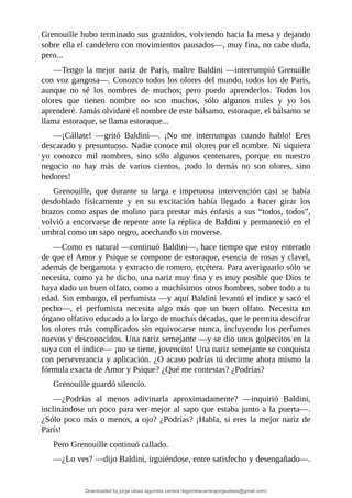 Grenouille	hubo	terminado	sus	graznidos,	volviendo	hacia	la	mesa	y	dejando
sobre	ella	el	candelero	con	movimientos	pausados—,	muy	fina,	no	cabe	duda,
pero...
—Tengo	la	mejor	nariz	de	París,	maître	Baldini	—interrumpió	Grenuille
con	voz	gangosa—.	Conozco	todos	los	olores	del	mundo,	todos	los	de	París,
aunque	 no	 sé	 los	 nombres	 de	 muchos;	 pero	 puedo	 aprenderlos.	 Todos	 los
olores	 que	 tienen	 nombre	 no	 son	 muchos,	 sólo	 algunos	 miles	 y	 yo	 los
aprenderé.	Jamás	olvidaré	el	nombre	de	este	bálsamo,	estoraque,	el	bálsamo	se
llama	estoraque,	se	llama	estoraque...
—¡Cállate!	 —gritó	 Baldini—.	 ¡No	 me	 interrumpas	 cuando	 hablo!	 Eres
descarado	y	presuntuoso.	Nadie	conoce	mil	olores	por	el	nombre.	Ni	siquiera
yo	 conozco	 mil	 nombres,	 sino	 sólo	 algunos	 centenares,	 porque	 en	 nuestro
negocio	 no	 hay	 más	 de	 varios	 cientos,	 ¡todo	 lo	 demás	 no	 son	 olores,	 sino
hedores!
Grenouille,	 que	 durante	 su	 larga	 e	 impetuosa	 intervención	 casi	 se	 había
desdoblado	 físicamente	 y	 en	 su	 excitación	 había	 llegado	 a	 hacer	 girar	 los
brazos	como	aspas	de	molino	para	prestar	más	énfasis	a	sus	“todos,	todos”,
volvió	a	encorvarse	de	repente	ante	la	réplica	de	Baldini	y	permaneció	en	el
umbral	como	un	sapo	negro,	acechando	sin	moverse.
—Como	es	natural	—continuó	Baldini—,	hace	tiempo	que	estoy	enterado
de	que	el	Amor	y	Psique	se	compone	de	estoraque,	esencia	de	rosas	y	clavel,
además	de	bergamota	y	extracto	de	romero,	etcétera.	Para	averiguarlo	sólo	se
necesita,	como	ya	he	dicho,	una	nariz	muy	fina	y	es	muy	posible	que	Dios	te
haya	dado	un	buen	olfato,	como	a	muchísimos	otros	hombres,	sobre	todo	a	tu
edad.	Sin	embargo,	el	perfumista	—y	aquí	Baldini	levantó	el	índice	y	sacó	el
pecho—,	 el	 perfumista	 necesita	 algo	 más	 que	 un	 buen	 olfato.	 Necesita	 un
órgano	olfativo	educado	a	lo	largo	de	muchas	décadas,	que	le	permita	descifrar
los	olores	más	complicados	sin	equivocarse	nunca,	incluyendo	los	perfumes
nuevos	y	desconocidos.	Una	nariz	semejante	—y	se	dio	unos	golpecitos	en	la
suya	con	el	índice—	¡no	se	tiene,	jovencito!	Una	nariz	semejante	se	conquista
con	perseverancia	y	aplicación.	¿O	acaso	podrías	tú	decirme	ahora	mismo	la
fórmula	exacta	de	Amor	y	Psique?	¿Qué	me	contestas?	¿Podrías?
Grenouille	guardó	silencio.
—¿Podrías	 al	 menos	 adivinarla	 aproximadamente?	 —inquirió	 Baldini,
inclinándose	un	poco	para	ver	mejor	al	sapo	que	estaba	junto	a	la	puerta—.
¿Sólo	poco	más	o	menos,	a	ojo?	¿Podrías?	¡Habla,	si	eres	la	mejor	nariz	de
París!
Pero	Grenouille	continuó	callado.
—¿Lo	ves?	—dijo	Baldini,	irguiéndose,	entre	satisfecho	y	desengañado—.
Downloaded by jorge ulises legorreta carrera (legorretacarrerajorgeulises@gmail.com)
lOMoARcPSD|9989586
 