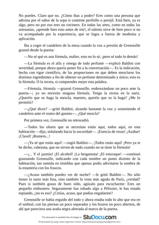No	puedes.	Claro	que	no.	¿Cómo	ibas	a	poder?	Eres	como	una	persona	que
adivina	por	el	sabor	de	la	sopa	si	contiene	perifollo	o	perejil.	Está	bien,	ya	es
algo,	pero	no	por	eso	eres	un	cocinero.	En	todas	las	artes,	como	en	todas	las
artesanías,	¡aprende	bien	esto	antes	de	irte!,	el	talento	sirve	de	bien	poco	si	no
va	 acompañado	 por	 la	 experiencia,	 que	 se	 logra	 a	 fuerza	 de	 modestia	 y
aplicación.
Iba	a	coger	el	candelero	de	la	mesa	cuando	la	voz	a	presión	de	Grenouille
graznó	desde	la	puerta:
—No	sé	qué	es	una	fórmula,	maître,	esto	no	lo	sé,	¡pero	sé	todo	lo	demás!
—La	fórmula	es	el	alfa	y	omega	de	todo	perfume	—explicó	Baldini	con
severidad,	porque	ahora	quería	poner	fin	a	la	conversación—.	Es	la	indicación,
hecha	 con	 rigor	 científico,	 de	 las	 proporciones	 en	 que	 deben	 mezclarse	 los
distintos	ingredientes	a	fin	de	obtener	un	perfume	determinado	y	único;	esto	es
la	fórmula.	O	la	receta,	si	comprendes	mejor	esta	palabra.
—Fórmula,	fórmula	—graznó	Grenouille,	enderezándose	un	poco	ante	la
puerta—;	 yo	 no	 necesito	 ninguna	 fórmula.	 Tengo	 la	 receta	 en	 la	 nariz.
¿Queréis	 que	 os	 haga	 la	 mezcla,	 maestro,	 queréis	 que	 os	 la	 haga?	 ¿Me	 lo
permitís?
—¿Qué	 dices?	—gritó	 Baldini,	 alzando	 bastante	 la	 voz	 y	 sosteniendo	 el
candelero	ante	el	rostro	del	gnomo—.	¿Qué	mezcla?
Por	primera	vez,	Grenouille	no	retrocedió.
—Todos	 los	 olores	 que	 se	 necesitan	 están	 aquí,	 todos	 aquí,	 en	 esta
habitación	—dijo,	señalando	hacia	la	oscuridad—.	¡Esencia	de	rosas!	¡Azahar!
¡Clavel!	¡Romero...!
—¡Ya	sé	que	están	aquí!	—rugió	Baldini—.	¡Todos	están	aquí!	¡Pero	ya	te
he	dicho,	cabezota,	que	no	sirven	de	nada	cuando	no	se	tiene	la	fórmula!
—¡...	Y	el	jazmín!	¡El	alcohol!	¡La	bergamota!	¡El	estoraque!	—continuó
graznando	 Grenouille,	 indicando	 con	 cada	 nombre	 un	 punto	 distinto	 de	 la
habitación,	tan	sumida	en	tinieblas	que	apenas	podía	adivinarse	la	sombra	de
la	estantería	con	los	frascos.
—¿Acaso	 también	 puedes	 ver	 de	 noche?	 —le	 gritó	 Baldini—.	 No	 sólo
tienes	la	nariz	más	fina,	sino	también	la	vista	más	aguda	de	París,	¿verdad?
Pues	 si	 también	 gozas	 de	 buen	 oído,	 agúzalo	 para	 escucharme:	 Eres	 un
pequeño	 embustero.	 Seguramente	 has	 robado	 algo	 a	 Pélissier,	 le	 has	 estado
espiando,	¿no	es	eso?	¿Creías,	acaso,	que	podías	engañarme?
Grenouille	se	había	erguido	del	todo	y	ahora	estaba	todo	lo	alto	que	era	en
el	umbral,	con	las	piernas	un	poco	separadas	y	los	brazos	un	poco	abiertos,	de
ahí	que	pareciera	una	araña	negra	aferrada	al	marco	de	la	puerta.
Downloaded by jorge ulises legorreta carrera (legorretacarrerajorgeulises@gmail.com)
lOMoARcPSD|9989586
 