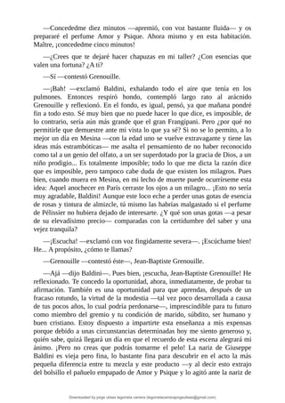 —Concededme	 diez	 minutos	 —apremió,	 con	 voz	 bastante	 fluida—	 y	 os
prepararé	 el	 perfume	 Amor	 y	 Psique.	 Ahora	 mismo	 y	 en	 esta	 habitación.
Maître,	¡concededme	cinco	minutos!
—¿Crees	 que	 te	 dejaré	 hacer	 chapuzas	 en	 mi	 taller?	 ¿Con	 esencias	 que
valen	una	fortuna?	¿A	ti?
—Sí	—contestó	Grenouille.
—¡Bah!	 —exclamó	 Baldini,	 exhalando	 todo	 el	 aire	 que	 tenía	 en	 los
pulmones.	 Entonces	 respiró	 hondo,	 contempló	 largo	 rato	 al	 arácnido
Grenouille	y	reflexionó.	En	el	fondo,	es	igual,	pensó,	ya	que	mañana	pondré
fin	a	todo	esto.	Sé	muy	bien	que	no	puede	hacer	lo	que	dice,	es	imposible,	de
lo	contrario,	sería	aún	más	grande	que	el	gran	Frangipani.	Pero	¿por	qué	no
permitirle	que	demuestre	ante	mi	vista	lo	que	ya	sé?	Si	no	se	lo	permito,	a	lo
mejor	un	día	en	Mesina	—con	la	edad	uno	se	vuelve	extravagante	y	tiene	las
ideas	más	estrambóticas—	me	asalta	el	pensamiento	de	no	haber	reconocido
como	tal	a	un	genio	del	olfato,	a	un	ser	superdotado	por	la	gracia	de	Dios,	a	un
niño	prodigio...	Es	totalmente	imposible;	todo	lo	que	me	dicta	la	razón	dice
que	es	imposible,	pero	tampoco	cabe	duda	de	que	existen	los	milagros.	Pues
bien,	cuando	muera	en	Mesina,	en	mi	lecho	de	muerte	puede	ocurrírseme	esta
idea:	Aquel	anochecer	en	París	cerraste	los	ojos	a	un	milagro...	¡Esto	no	sería
muy	agradable,	Baldini!	Aunque	este	loco	eche	a	perder	unas	gotas	de	esencia
de	rosas	y	tintura	de	almizcle,	tú	mismo	las	habrías	malgastado	si	el	perfume
de	Pélissier	no	hubiera	dejado	de	interesarte.	¿Y	qué	son	unas	gotas	—a	pesar
de	su	elevadísimo	precio—	comparadas	con	la	certidumbre	del	saber	y	una
vejez	tranquila?
—¡Escucha!	—exclamó	con	voz	fingidamente	severa—.	¡Escúchame	bien!
He...	A	propósito,	¿cómo	te	llamas?
—Grenouille	—contestó	éste—,	Jean-Baptiste	Grenouille.
—Ajá	—dijo	Baldini—.	Pues	bien,	¡escucha,	Jean-Baptiste	Grenouille!	He
reflexionado.	Te	concedo	la	oportunidad,	ahora,	inmediatamente,	de	probar	tu
afirmación.	 También	 es	 una	 oportunidad	 para	 que	 aprendas,	 después	 de	 un
fracaso	rotundo,	la	virtud	de	la	modestia	—tal	vez	poco	desarrollada	a	causa
de	tus	pocos	años,	lo	cual	podría	perdonarse—,	imprescindible	para	tu	futuro
como	miembro	del	gremio	y	tu	condición	de	marido,	súbdito,	ser	humano	y
buen	 cristiano.	 Estoy	 dispuesto	 a	 impartirte	 esta	 enseñanza	 a	 mis	 expensas
porque	debido	a	unas	circunstancias	determinadas	hoy	me	siento	generoso	y,
quién	sabe,	quizá	llegará	un	día	en	que	el	recuerdo	de	esta	escena	alegrará	mi
ánimo.	 ¡Pero	 no	 creas	 que	 podrás	 tomarme	 el	 pelo!	 La	 nariz	 de	 Giuseppe
Baldini	es	vieja	pero	fina,	lo	bastante	fina	para	descubrir	en	el	acto	la	más
pequeña	diferencia	entre	tu	mezcla	y	este	producto	—y	al	decir	esto	extrajo
del	bolsillo	el	pañuelo	empapado	de	Amor	y	Psique	y	lo	agitó	ante	la	nariz	de
Downloaded by jorge ulises legorreta carrera (legorretacarrerajorgeulises@gmail.com)
lOMoARcPSD|9989586
 