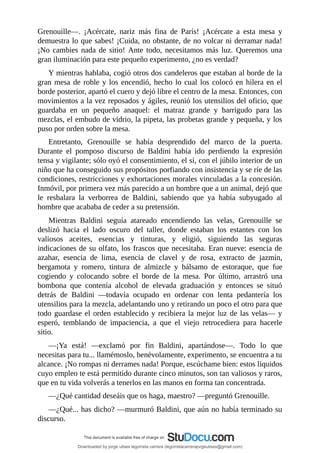 Grenouille—.	 ¡Acércate,	 nariz	 más	 fina	 de	 París!	 ¡Acércate	 a	 esta	 mesa	 y
demuestra	lo	que	sabes!	¡Cuida,	no	obstante,	de	no	volcar	ni	derramar	nada!
¡No	cambies	nada	de	sitio!	Ante	todo,	necesitamos	más	luz.	Queremos	una
gran	iluminación	para	este	pequeño	experimento,	¿no	es	verdad?
Y	mientras	hablaba,	cogió	otros	dos	candeleros	que	estaban	al	borde	de	la
gran	mesa	de	roble	y	los	encendió,	hecho	lo	cual	los	colocó	en	hilera	en	el
borde	posterior,	apartó	el	cuero	y	dejó	libre	el	centro	de	la	mesa.	Entonces,	con
movimientos	a	la	vez	reposados	y	ágiles,	reunió	los	utensilios	del	oficio,	que
guardaba	 en	 un	 pequeño	 anaquel:	 el	 matraz	 grande	 y	 barrigudo	 para	 las
mezclas,	el	embudo	de	vidrio,	la	pipeta,	las	probetas	grande	y	pequeña,	y	los
puso	por	orden	sobre	la	mesa.
Entretanto,	 Grenouille	 se	 había	 desprendido	 del	 marco	 de	 la	 puerta.
Durante	 el	 pomposo	 discurso	 de	 Baldini	 había	 ido	 perdiendo	 la	 expresión
tensa	y	vigilante;	sólo	oyó	el	consentimiento,	el	sí,	con	el	júbilo	interior	de	un
niño	que	ha	conseguido	sus	propósitos	porfiando	con	insistencia	y	se	ríe	de	las
condiciones,	restricciones	y	exhortaciones	morales	vinculadas	a	la	concesión.
Inmóvil,	por	primera	vez	más	parecido	a	un	hombre	que	a	un	animal,	dejó	que
le	 resbalara	 la	 verborrea	 de	 Baldini,	 sabiendo	 que	 ya	 había	 subyugado	 al
hombre	que	acababa	de	ceder	a	su	pretensión.
Mientras	 Baldini	 seguía	 atareado	 encendiendo	 las	 velas,	 Grenouille	 se
deslizó	 hacia	 el	 lado	 oscuro	 del	 taller,	 donde	 estaban	 los	 estantes	 con	 los
valiosos	 aceites,	 esencias	 y	 tinturas,	 y	 eligió,	 siguiendo	 las	 seguras
indicaciones	de	su	olfato,	los	frascos	que	necesitaba.	Eran	nueve:	esencia	de
azahar,	 esencia	 de	 lima,	 esencia	 de	 clavel	 y	 de	 rosa,	 extracto	 de	 jazmín,
bergamota	 y	 romero,	 tintura	 de	 almizcle	 y	 bálsamo	 de	 estoraque,	 que	 fue
cogiendo	 y	 colocando	 sobre	 el	 borde	 de	 la	 mesa.	 Por	 último,	 arrastró	 una
bombona	 que	 contenía	 alcohol	 de	 elevada	 graduación	 y	 entonces	 se	 situó
detrás	 de	 Baldini	 —todavía	 ocupado	 en	 ordenar	 con	 lenta	 pedantería	 los
utensilios	para	la	mezcla,	adelantando	uno	y	retirando	un	poco	el	otro	para	que
todo	guardase	el	orden	establecido	y	recibiera	la	mejor	luz	de	las	velas—	y
esperó,	 temblando	 de	 impaciencia,	 a	 que	 el	 viejo	 retrocediera	 para	 hacerle
sitio.
—¡Ya	 está!	 —exclamó	 por	 fin	 Baldini,	 apartándose—.	 Todo	 lo	 que
necesitas	para	tu...	llamémoslo,	benévolamente,	experimento,	se	encuentra	a	tu
alcance.	¡No	rompas	ni	derrames	nada!	Porque,	escúchame	bien:	estos	líquidos
cuyo	empleo	te	está	permitido	durante	cinco	minutos,	son	tan	valiosos	y	raros,
que	en	tu	vida	volverás	a	tenerlos	en	las	manos	en	forma	tan	concentrada.
—¿Qué	cantidad	deseáis	que	os	haga,	maestro?	—preguntó	Grenouille.
—¿Qué...	has	dicho?	—murmuró	Baldini,	que	aún	no	había	terminado	su
discurso.
Downloaded by jorge ulises legorreta carrera (legorretacarrerajorgeulises@gmail.com)
lOMoARcPSD|9989586
 