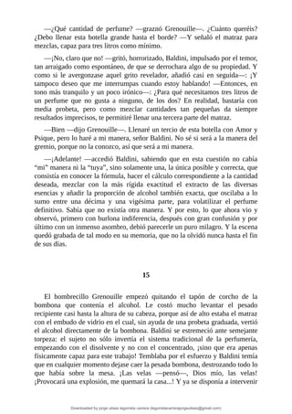 —¿Qué	 cantidad	 de	 perfume?	 —graznó	 Grenouille—.	 ¿Cuánto	 queréis?
¿Debo	 llenar	 esta	 botella	 grande	 hasta	 el	 borde?	—Y	 señaló	 el	 matraz	 para
mezclas,	capaz	para	tres	litros	como	mínimo.
—¡No,	claro	que	no!	—gritó,	horrorizado,	Baldini,	impulsado	por	el	temor,
tan	arraigado	como	espontáneo,	de	que	se	derrochara	algo	de	su	propiedad.	Y
como	 si	 le	 avergonzase	 aquel	 grito	 revelador,	 añadió	 casi	 en	 seguida—:	 ¡Y
tampoco	deseo	que	me	interrumpas	cuando	estoy	hablando!	—Entonces,	en
tono	más	tranquilo	y	un	poco	irónico—:	¿Para	qué	necesitamos	tres	litros	de
un	 perfume	 que	 no	 gusta	 a	 ninguno,	 de	 los	 dos?	 En	 realidad,	 bastaría	 con
media	 probeta,	 pero	 como	 mezclar	 cantidades	 tan	 pequeñas	 da	 siempre
resultados	imprecisos,	te	permitiré	llenar	una	tercera	parte	del	matraz.
—Bien	—dijo	Grenouille—.	Llenaré	un	tercio	de	esta	botella	con	Amor	y
Psique,	pero	lo	haré	a	mi	manera,	señor	Baldini.	No	sé	si	será	a	la	manera	del
gremio,	porque	no	la	conozco,	así	que	será	a	mi	manera.
—¡Adelante!	 —accedió	 Baldini,	 sabiendo	 que	 en	 esta	 cuestión	 no	 cabía
“mi”	manera	ni	la	“tuya”,	sino	solamente	una,	la	única	posible	y	correcta,	que
consistía	en	conocer	la	fórmula,	hacer	el	cálculo	correspondiente	a	la	cantidad
deseada,	 mezclar	 con	 la	 más	 rígida	 exactitud	 el	 extracto	 de	 las	 diversas
esencias	y	añadir	la	proporción	de	alcohol	también	exacta,	que	oscilaba	a	lo
sumo	 entre	 una	 décima	 y	 una	 vigésima	 parte,	 para	 volatilizar	 el	 perfume
definitivo.	Sabía	que	no	existía	otra	manera.	Y	por	esto,	lo	que	ahora	vio	y
observó,	primero	con	burlona	indiferencia,	después	con	gran	confusión	y	por
último	con	un	inmenso	asombro,	debió	parecerle	un	puro	milagro.	Y	la	escena
quedó	grabada	de	tal	modo	en	su	memoria,	que	no	la	olvidó	nunca	hasta	el	fin
de	sus	días.
	
	
15
	
El	 hombrecillo	 Grenouille	 empezó	 quitando	 el	 tapón	 de	 corcho	 de	 la
bombona	 que	 contenía	 el	 alcohol.	 Le	 costó	 mucho	 levantar	 el	 pesado
recipiente	casi	hasta	la	altura	de	su	cabeza,	porque	así	de	alto	estaba	el	matraz
con	el	embudo	de	vidrio	en	el	cual,	sin	ayuda	de	una	probeta	graduada,	vertió
el	alcohol	directamente	de	la	bombona.	Baldini	se	estremeció	ante	semejante
torpeza:	 el	 sujeto	 no	 sólo	 invertía	 el	 sistema	 tradicional	 de	 la	 perfumería,
empezando	con	el	disolvente	y	no	con	el	concentrado,	¡sino	que	era	apenas
físicamente	capaz	para	este	trabajo!	Temblaba	por	el	esfuerzo	y	Baldini	temía
que	en	cualquier	momento	dejase	caer	la	pesada	bombona,	destrozando	todo	lo
que	 había	 sobre	 la	 mesa.	 ¡Las	 velas	 —pensó—,	 Dios	 mío,	 las	 velas!
¡Provocará	una	explosión,	me	quemará	la	casa...!	Y	ya	se	disponía	a	intervenir
Downloaded by jorge ulises legorreta carrera (legorretacarrerajorgeulises@gmail.com)
lOMoARcPSD|9989586
 