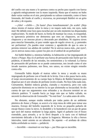 del	cuello	con	una	mano	y	lo	apretara	contra	su	pecho	para	taparlo	con	fuerza
y	agitarlo	enérgicamente	con	la	mano	izquierda.	Hasta	que	el	matraz	no	hubo
dado	varias	vueltas	en	el	aire,	precipitando	su	valioso	contenido,	como	si	fuera
limonada,	del	fondo	al	cuello	y	viceversa,	no	prorrumpió	Baldini	en	un	grito
de	rabia	y	de	espanto.
—¡Alto!	 —chilló—.	 ¡Ya	 basta!	 ¡Para	 inmediatamente!	 ¡Se	 acabó!	 ¡Deja
ahora	mismo	el	matraz	sobre	la	mesa	y	no	toques	nada	más,	me	oyes,	nada
más!	He	debido	estar	loco	para	escuchar	por	un	solo	momento	tus	disparatadas
explicaciones.	Tu	modo	de	hacer,	tu	forma	de	manejar	las	cosas,	tu	tosquedad,
tu	 ignorancia	 primitiva	 me	 demuestra	 que	 eres	 un	 chapucero,	 un	 burdo
chapucero	y	un	mocoso	pícaro	y	descarado	por	añadidura.	Ni	siquiera	sirves
para	mezclar	limonadas,	ni	para	vender	agua	de	regaliz	sirves	tú,	¡y	pretendes
ser	 perfumista!	 ¡Ya	 puedes	 estar	 contento	 y	 agradecido	 de	 que	 tu	 amo	 te
permita	remover	sus	adobos	de	curtidor!	No	te	atrevas	nunca	más,	¿me	oyes?,
¡no	te	atrevas	nunca	más	a	poner	los	pies	en	el	umbral	de	un	perfumista!
Así	habló	Baldini	y,	mientras	hablaba,	la	habitación	se	fue	impregnando	de
Amor	y	Psique.	Hay	en	el	perfume	una	fuerza	de	persuasión	más	fuerte	que	las
palabras,	el	destello	de	las	miradas,	los	sentimientos	y	la	voluntad.	La	fuerza
de	persuasión	del	perfume	no	se	puede	contrarrestar,	nos	invade	como	el	aire
invade	 nuestros	 pulmones,	 nos	 llena,	 nos	 satura,	 no	 existe	 ningún	 remedio
contra	ella.
Grenouille	 había	 dejado	 el	 matraz	 sobre	 la	 mesa	 y	 secado	 su	 mano
impregnada	de	perfume	con	el	borde	de	la	levita.	Uno	o	dos	pasos	hacia	atrás,
el	torpe	encorvamiento	de	su	cuerpo	bajo	la	filípica	de	Baldini	bastaron	para
dispersar	por	el	aire	oleadas	de	perfume	recién	creado.	No	hizo	falta	nada	más.
Ciertamente,	 Baldini	 todavía	 gritaba,	 clamaba	 y	 escarnecía,	 pero	 con	 cada
aspiración	disminuía	en	su	interior	la	ira	que	alimentaba	su	locuacidad.	Se	dio
cuenta	 de	 que	 sus	 argumentos	 eran	 refutados	 y	 su	 discurso	 terminó	 en	 un
silencio	 patético.	 Y	 cuando	 hacía	 ya	 largo	 rato	 que	 se	 había	 callado,	 no
necesitó	la	observación	de	Grenouille:	“Ya	está	listo”.	Lo	sabía	antes	de	oírlo.
No	 obstante,	 aunque	 estaba	 rodeado	 por	 todas	 partes	 de	 un	 ambiente
pletórico	de	Amor	y	Psique,	se	acercó	a	la	vieja	mesa	de	roble	para	tomar	una
muestra.	 Extrajo	 del	 bolsillo	 izquierdo	 de	 la	 levita	 un	 pequeño	 pañuelo	 de
encaje	blanco	como	la	nieve,	lo	desdobló	y	lo	humedeció	con	un	par	de	gotas
que	sacó	del	matraz	mediante	la	larga	pipeta.	Agitó	el	pañuelo	con	el	brazo
extendido,	 para	 airearlo,	 y	 se	 lo	 llevó	 después	 a	 la	 nariz	 con	 el	 habitual
movimiento	delicado	a	fin	de	aspirar	la	fragancia.	Mientras	la	olía	a	breves
intervalos,	 tomó	 asiento	 en	 un	 taburete.	 De	 repente	 —el	 arrebato	 de	 cólera
había	arrebolado	su	rostro—,	palideció.
—Increíble	—murmuró	en	voz	baja—,	por	Dios	que	es	increíble.
Downloaded by jorge ulises legorreta carrera (legorretacarrerajorgeulises@gmail.com)
lOMoARcPSD|9989586
 