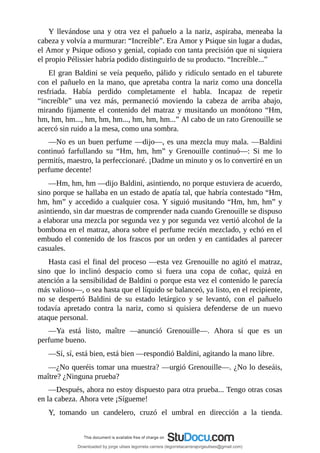 Y	 llevándose	 una	 y	 otra	 vez	 el	 pañuelo	 a	 la	 nariz,	 aspiraba,	 meneaba	 la
cabeza	y	volvía	a	murmurar:	“Increíble”.	Era	Amor	y	Psique	sin	lugar	a	dudas,
el	Amor	y	Psique	odioso	y	genial,	copiado	con	tanta	precisión	que	ni	siquiera
el	propio	Pélissier	habría	podido	distinguirlo	de	su	producto.	“Increíble...”
El	gran	Baldini	se	veía	pequeño,	pálido	y	ridículo	sentado	en	el	taburete
con	el	pañuelo	en	la	mano,	que	apretaba	contra	la	nariz	como	una	doncella
resfriada.	 Había	 perdido	 completamente	 el	 habla.	 Incapaz	 de	 repetir
“increíble”	 una	 vez	 más,	 permaneció	 moviendo	 la	 cabeza	 de	 arriba	 abajo,
mirando	fijamente	el	contenido	del	matraz	y	musitando	un	monótono	“Hm,
hm,	hm,	hm...,	hm,	hm,	hm...,	hm,	hm,	hm...”	Al	cabo	de	un	rato	Grenouille	se
acercó	sin	ruido	a	la	mesa,	como	una	sombra.
—No	es	un	buen	perfume	—dijo—,	es	una	mezcla	muy	mala.	—Baldini
continuó	 farfullando	 su	 “Hm,	 hm,	 hm”	 y	 Grenouille	 continuó—:	 Si	 me	 lo
permitís,	maestro,	la	perfeccionaré.	¡Dadme	un	minuto	y	os	lo	convertiré	en	un
perfume	decente!
—Hm,	hm,	hm	—dijo	Baldini,	asintiendo,	no	porque	estuviera	de	acuerdo,
sino	porque	se	hallaba	en	un	estado	de	apatía	tal,	que	habría	contestado	“Hm,
hm,	hm”	y	accedido	a	cualquier	cosa.	Y	siguió	musitando	“Hm,	hm,	hm”	y
asintiendo,	sin	dar	muestras	de	comprender	nada	cuando	Grenouille	se	dispuso
a	elaborar	una	mezcla	por	segunda	vez	y	por	segunda	vez	vertió	alcohol	de	la
bombona	en	el	matraz,	ahora	sobre	el	perfume	recién	mezclado,	y	echó	en	el
embudo	el	contenido	de	los	frascos	por	un	orden	y	en	cantidades	al	parecer
casuales.
Hasta	casi	el	final	del	proceso	—esta	vez	Grenouille	no	agitó	el	matraz,
sino	 que	 lo	 inclinó	 despacio	 como	 si	 fuera	 una	 copa	 de	 coñac,	 quizá	 en
atención	a	la	sensibilidad	de	Baldini	o	porque	esta	vez	el	contenido	le	parecía
más	valioso—,	o	sea	hasta	que	el	líquido	se	balanceó,	ya	listo,	en	el	recipiente,
no	 se	 despertó	 Baldini	 de	 su	 estado	 letárgico	 y	 se	 levantó,	 con	 el	 pañuelo
todavía	 apretado	 contra	 la	 nariz,	 como	 si	 quisiera	 defenderse	 de	 un	 nuevo
ataque	personal.
—Ya	 está	 listo,	 maître	 —anunció	 Grenouille—.	 Ahora	 sí	 que	 es	 un
perfume	bueno.
—Sí,	sí,	está	bien,	está	bien	—respondió	Baldini,	agitando	la	mano	libre.
—¿No	queréis	tomar	una	muestra?	—urgió	Grenouille—.	¿No	lo	deseáis,
maître?	¿Ninguna	prueba?
—Después,	ahora	no	estoy	dispuesto	para	otra	prueba...	Tengo	otras	cosas
en	la	cabeza.	Ahora	vete	¡Sígueme!
Y,	 tomando	 un	 candelero,	 cruzó	 el	 umbral	 en	 dirección	 a	 la	 tienda.
Downloaded by jorge ulises legorreta carrera (legorretacarrerajorgeulises@gmail.com)
lOMoARcPSD|9989586
 