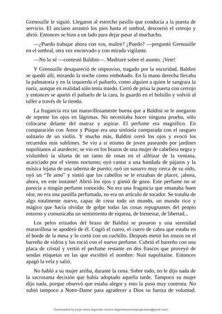 Grenouille	le	siguió.	Llegaron	al	estrecho	pasillo	que	conducía	a	la	puerta	de
servicio.	El	anciano	arrastró	los	pies	hasta	el	umbral,	descorrió	el	cerrojo	y
abrió.	Entonces	se	hizo	a	un	lado	para	dejar	pasar	al	muchacho.
—¿Puedo	trabajar	ahora	con	vos,	maître?	¿Puedo?	—preguntó	Grenouille
en	el	umbral,	otra	vez	encorvado	y	con	mirada	vigilante.
—No	lo	sé	—contestó	Baldini—.	Meditaré	sobre	el	asunto.	¡Vete!
Y	Grenouille	desapareció	de	improviso,	tragado	por	la	oscuridad.	Baldini
se	quedó	allí,	mirando	la	noche	como	embobado.	En	la	mano	derecha	llevaba
la	palmatoria	y	en	la	izquierda	el	pañuelo,	como	alguien	a	quien	le	sangrara	la
nariz,	aunque	en	realidad	sólo	tenía	miedo.	Cerró	de	prisa	la	puerta	con	cerrojo
y	entonces	se	apartó	el	pañuelo	de	la	cara,	lo	guardó	en	el	bolsillo	y	volvió	al
taller	a	través	de	la	tienda.
La	fragancia	era	tan	maravillosamente	buena	que	a	Baldini	se	le	anegaron
de	 repente	 los	 ojos	 en	 lágrimas.	 No	 necesitaba	 hacer	 ninguna	 prueba,	 sólo
colocarse	 delante	 del	 matraz	 y	 aspirar.	 El	 perfume	 era	 magnífico.	 En
comparación	con	Amor	y	Psique	era	una	sinfonía	comparada	con	el	rasgueo
solitario	 de	 un	 violín.	 Y	 mucho	 más,	 Baldini	 cerró	 los	 ojos	 y	 evocó	 los
recuerdos	 más	 sublimes.	 Se	 vio	 a	 sí	 mismo	 de	joven	 paseando	 por	jardines
napolitanos	al	atardecer;	se	vio	en	los	brazos	de	una	mujer	de	cabellera	negra	y
vislumbró	 la	 silueta	 de	 un	 ramo	 de	 rosas	 en	 el	 alféizar	 de	 la	 ventana,
acariciado	por	el	viento	nocturno;	oyó	cantar	a	una	bandada	de	pájaros	y	la
música	lejana	de	una	taberna	de	puerto;	oyó	un	susurro	muy	cerca	de	su	oído,
oyó	un	“Te	amo”	y	sintió	que	los	cabellos	se	le	erizaban	de	placer,	¡ahora,
ahora,	en	este	instante!	Abrió	los	ojos	y	gimió	de	gozo.	Este	perfume	no	se
parecía	a	ningún	perfume	conocido.	No	era	una	fragancia	que	emanaba	buen
olor,	no	era	una	pastilla	perfumada,	no	era	un	artículo	de	tocador.	Se	trataba	de
algo	 totalmente	 nuevo,	 capaz	 de	 crear	 todo	 un	 mundo,	 un	 mundo	 rico	 y
mágico	 que	 hacía	 olvidar	 de	 golpe	 todas	 las	 cosas	 repugnantes	 del	 propio
entorno	y	comunicaba	un	sentimiento	de	riqueza,	de	bienestar,	de	libertad...
Los	 pelos	 erizados	 del	 brazo	 de	 Baldini	 se	 posaron	 y	 una	 serenidad
maravillosa	se	apoderó	de	él.	Cogió	el	cuero,	el	cuero	de	cabra	que	estaba	en
el	borde	de	la	mesa	y	lo	cortó	con	un	cuchillo.	Después	metió	los	trozos	en	el
barreño	de	vidrio	y	los	roció	con	el	nuevo	perfume.	Cubrió	el	barreño	con	una
placa	 de	 cristal	 y	 vertió	 el	 perfume	 restante	 en	 dos	 frascos	 que	 proveyó	 de
sendas	 etiquetas	 en	 las	 que	 escribió	 el	 nombre:	 Nuit	 napolitaine.	 Entonces
apagó	la	vela	y	salió.
No	habló	a	su	mujer	arriba,	durante	la	cena.	Sobre	todo,	no	le	dijo	nada	de
la	 sacrosanta	 decisión	 que	 había	 adoptado	 aquella	 tarde.	 Tampoco	 su	 mujer
dijo	nada,	porque	observó	que	estaba	alegre	y	esto	la	puso	muy	contenta.	No
subió	 tampoco	 a	 Notre-Dame	 para	 agradecer	 a	 Dios	 su	 fuerza	 de	 voluntad.
Downloaded by jorge ulises legorreta carrera (legorretacarrerajorgeulises@gmail.com)
lOMoARcPSD|9989586
 