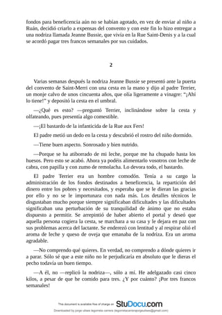 fondos	para	beneficencia	aún	no	se	habían	agotado,	en	vez	de	enviar	al	niño	a
Ruán,	decidió	criarlo	a	expensas	del	convento	y	con	este	fin	lo	hizo	entregar	a
una	nodriza	llamada	Jeanne	Bussie,	que	vivía	en	la	Rue	Saint-Denis	y	a	la	cual
se	acordó	pagar	tres	francos	semanales	por	sus	cuidados.
	
	
2
	
Varias	semanas	después	la	nodriza	Jeanne	Bussie	se	presentó	ante	la	puerta
del	convento	de	Saint-Merri	con	una	cesta	en	la	mano	y	dijo	al	padre	Terrier,
un	monje	calvo	de	unos	cincuenta	años,	que	olía	ligeramente	a	vinagre:	“¡Ahí
lo	tiene!”	y	depositó	la	cesta	en	el	umbral.
—¿Qué	 es	 esto?	 —preguntó	 Terrier,	 inclinándose	 sobre	 la	 cesta	 y
olfateando,	pues	presentía	algo	comestible.
—¡El	bastardo	de	la	infanticida	de	la	Rue	aux	Fers!
El	padre	metió	un	dedo	en	la	cesta	y	descubrió	el	rostro	del	niño	dormido.
—Tiene	buen	aspecto.	Sonrosado	y	bien	nutrido.
—Porque	se	ha	atiborrado	de	mi	leche,	porque	me	ha	chupado	hasta	los
huesos.	Pero	esto	se	acabó.	Ahora	ya	podéis	alimentarlo	vosotros	con	leche	de
cabra,	con	papilla	y	con	zumo	de	remolacha.	Lo	devora	todo,	el	bastardo.
El	 padre	 Terrier	 era	 un	 hombre	 comodón.	 Tenía	 a	 su	 cargo	 la
administración	 de	 los	 fondos	 destinados	 a	 beneficencia,	 la	 repartición	 del
dinero	entre	los	pobres	y	necesitados,	y	esperaba	que	se	le	dieran	las	gracias
por	 ello	 y	 no	 se	 le	 importunara	 con	 nada	 más.	 Los	 detalles	 técnicos	 le
disgustaban	mucho	porque	siempre	significaban	dificultades	y	las	dificultades
significaban	 una	 perturbación	 de	 su	 tranquilidad	 de	 ánimo	 que	 no	 estaba
dispuesto	 a	 permitir.	 Se	 arrepintió	 de	 haber	 abierto	 el	 portal	 y	 deseó	 que
aquella	persona	cogiera	la	cesta,	se	marchara	a	su	casa	y	le	dejara	en	paz	con
sus	problemas	acerca	del	lactante.	Se	enderezó	con	lentitud	y	al	respirar	olió	el
aroma	de	leche	y	queso	de	oveja	que	emanaba	de	la	nodriza.	Era	un	aroma
agradable.
—No	comprendo	qué	quieres.	En	verdad,	no	comprendo	a	dónde	quieres	ir
a	parar.	Sólo	sé	que	a	este	niño	no	le	perjudicaría	en	absoluto	que	le	dieras	el
pecho	todavía	un	buen	tiempo.
—A	 él,	 no	 —replicó	 la	 nodriza—,	 sólo	 a	 mí.	 He	 adelgazado	 casi	 cinco
kilos,	a	pesar	de	que	he	comido	para	tres.	¿Y	por	cuánto?	¡Por	tres	francos
semanales!
Downloaded by jorge ulises legorreta carrera (legorretacarrerajorgeulises@gmail.com)
lOMoARcPSD|9989586
 
