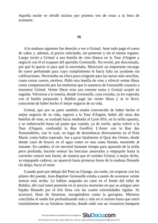 Aquella	 noche	 se	 olvidó	 incluso	 por	 primera	 vez	 de	 rezar	 a	 la	 hora	 de
acostarse.
	
	
16
	
A	la	mañana	siguiente	fue	derecho	a	ver	a	Grimal.	Ante	todo	pagó	el	cuero
de	cabra	y,	además,	al	precio	solicitado,	sin	protestar	y	sin	el	menor	regateo.
Luego	 invitó	 a	 Grimal	 a	 una	 botella	 de	 vino	 blanco	 en	 la	 Tour	 d'Argent	 y
negoció	con	él	el	traspaso	del	aprendiz	Grenouille.	No	reveló,	por	descontado,
por	qué	lo	quería	ni	para	qué	lo	necesitaba.	Mencionó	un	importante	encargo
de	 cuero	 perfumado	 para	 cuyo	 cumplimiento	 le	 hacía	 falta	 un	 ayudante	 sin
calificaciones.	Necesitaba	un	chico	poco	exigente	para	las	tareas	más	sencillas,
como	cortar	cueros,	etcétera.	Pidió	otra	botella	de	vino	y	ofreció	veinte	libras
como	compensación	por	las	molestias	que	la	ausencia	de	Grenouille	causaría	a
monsieur	 Grimal.	 Veinte	 libras	 eran	 una	 enorme	 suma	 y	 Grimal	 aceptó	 en
seguida.	Volvieron	a	la	tenería,	donde	Grenouille,	cosa	extraña,	ya	les	esperaba
con	 el	 hatillo	 preparado	 y	 Baldini	 pagó	 las	 veinte	 libras	 y	 se	 lo	 llevó,
consciente	de	haber	hecho	el	mejor	negocio	de	su	vida.
Grimal,	 que	 por	 su	 parte	 también	 estaba	 convencido	 de	 haber	 hecho	 el
mejor	 negocio	 de	 su	 vida,	 regresó	 a	 la	 Tour	 d'Argent,	 bebió	 allí	 otras	 dos
botellas	de	vino,	se	trasladó	hacia	mediodía	al	Lyon	d'Or,	en	la	orilla	opuesta,
y	se	emborrachó	hasta	tal	punto	que	cuando,	ya	de	noche,	quiso	volver	a	la
Tour	 d'Argent,	 confundió	 la	 Rue	 Geoffroi	 L'Anier	 con	 la	 Rue	 des
Nonaindiéres,	 con	 lo	 cual,	 en	 lugar	 de	 desembocar	 directamente	 en	 el	 Pont
Marie,	como	había	esperado,	fue	a	parar	fatalmente	al	Quai	des	Ormes,	desde
donde	 cayó	 de	 bruces	 en	 el	 agua	 como	 en	 una	 cama	 blanda,	 muriendo	 al
instante.	En	cambio,	el	río	necesitó	bastante	tiempo	para	apartarle	de	la	orilla
poco	 profunda,	 hacerle	 sortear	 las	 barcazas	 amarradas	 y	 empujarle	 hasta	 la
corriente	central	más	fuerte,	de	manera	que	el	curtidor	Grimal,	o	mejor	dicho,
su	empapado	cadáver,	no	apareció	hasta	primeras	horas	de	la	mañana	flotando
río	abajo,	hacia	el	oeste.
Cuando	pasó	por	debajo	del	Pont	au	Change,	sin	ruido,	sin	tropezar	con	los
pilares	del	puente,	Jean-Baptiste	Grenouille	estaba	a	punto	de	acostarse	veinte
metros	 más	 arriba.	 Le	 habían	 asignado	 un	 catre	 en	 el	 fondo	 del	 taller	 de
Baldini,	del	cual	tomó	posesión	en	el	preciso	momento	en	que	su	antiguo	amo
bajaba	 flotando	 por	 el	 frío	 Sena	 con	 las	 cuatro	 extremidades	 rígidas.	 Se
acurrucó,	 lleno	 de	 bienestar,	 encogiéndose	 como	 la	 garrapata.	 Mientras
conciliaba	el	sueño	fue	profundizando	más	y	más	en	sí	mismo	hasta	que	entró
triunfalmente	en	su	fortaleza	interior,	donde	soñó	con	un	victorioso	banquete
Downloaded by jorge ulises legorreta carrera (legorretacarrerajorgeulises@gmail.com)
lOMoARcPSD|9989586
 