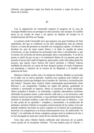 olfatorio,	 una	 gigantesca	 orgía	 con	 humo	 de	 incienso	 y	 vapor	 de	 mirra,	 en
honor	de	sí	mismo.
	
	
17
	
Con	 la	 adquisición	 de	 Grenouille	 empezó	 el	 progreso	 de	 la	 casa	 de
Giuseppe	Baldini	hacia	un	prestigio	no	sólo	nacional,	sino	europeo.	El	carillón
persa	 ya	 no	 cesaba	 de	 sonar	 y	 las	 garzas	 no	 dejaban	 de	 escupir	 en	 el
establecimiento	del	Pont	au	Change.
La	primera	tarde	Grenouille	tuvo	que	preparar	una	gran	bombona	de	Nuit
napolitaine,	 del	 que	 se	 vendieron	 en	 los	 días	 subsiguientes	 más	 de	 ochenta
frascos.	La	fama	del	perfume	se	extendió	con	vertiginosa	rapidez.	A	Chénier	le
lloraban	 los	 ojos	 de	 tanto	 contar	 dinero	 y	 le	 dolía	 la	 espalda	 de	 tantas
reverencias,	ya	que	acudieron	los	personajes	más	altos	y	encumbrados	o,	por
lo	menos,	los	sirvientes	de	dichos	personajes	altos	y	encumbrados.	Y	un	día	la
puerta	se	abrió	de	par	en	par	y	se	estremeció	dentro	de	sus	goznes	para	dar
entrada	al	lacayo	del	conde	d'Argenson,	quien	gritó,	como	sólo	saben	gritar	los
lacayos,	 que	 quería	 cinco	 frascos	 del	 nuevo	 perfume	 y	 Chénier	 todavía
temblaba	de	emoción	un	cuarto	de	hora	después	porque	el	conde	d'Argenson
era	 intendente	 y	 ministro	 de	 la	 Guerra	 de	 Su	 Majestad	 y	 el	 hombre	 más
poderoso	de	París.
Mientras	Chénier	recibía	solo	a	la	oleada	de	clientes,	Baldini	se	encerraba
en	el	taller	con	su	nuevo	aprendiz.	Justificó	esta	conducta	ante	Chénier	con
una	fantástica	teoría	que	designó	con	el	nombre	de	“división	y	racionalización
del	trabajo”.	Durante	años,	explicó,	había	contemplado	pacientemente	cómo
Pélissier	 y	 sus	 compinches	 violaban	 las	 reglas	 del	 gremio,	 quitándole	 la
clientela	 y	 arruinando	 el	 negocio.	 Ahora	 su	 paciencia	 se	 había	 terminado.
Ahora	aceptaba	el	desafío	y	se	enfrentaba	a	aquellos	advenedizos	insolentes
utilizando	sus	propias	armas:	¡cada	estación,	cada	mes	y,	si	era	necesario,	cada
semana	sacaría	un	nuevo	perfume,	y	vaya	perfume!	Quería	aprovechar	hasta	el
máximo	su	facultad	creadora	y	para	ello	era	necesario	que	se	dedicara	—con
la	 sola	 ayuda	 de	 un	 aprendiz—	 completa	 y	 únicamente	 a	 la	 producción	 de
perfumes,	mientras	Chénier	se	ocupaba	exclusivamente	de	las	ventas.	Con	este
método	moderno	iniciarían	un	nuevo	capítulo	en	la	historia	de	la	perfumería,
barrerían	a	la	competencia	y	se	harían	inmensamente	ricos.	Sí,	había	dicho	“se
harían”	y	lo	ratificaba	de	forma	categórica	porque	tenía	la	tendencia	de	dar	a
su	fiel	encargado	un	tanto	por	ciento	de	los	enormes	beneficios.
Unos	 días	 antes	 Chénier	 habría	 calificado	 tales	 discursos	 de	 su	 patrón
como	prueba	de	un	incipiente	chocheo.	“Ya	está	maduro	para	la	Charité	—
Downloaded by jorge ulises legorreta carrera (legorretacarrerajorgeulises@gmail.com)
lOMoARcPSD|9989586
 