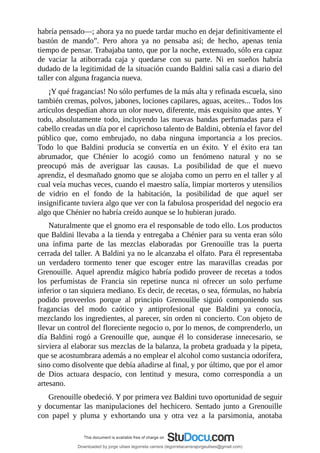 habría	pensado—;	ahora	ya	no	puede	tardar	mucho	en	dejar	definitivamente	el
bastón	 de	 mando”.	 Pero	 ahora	 ya	 no	 pensaba	 así;	 de	 hecho,	 apenas	 tenía
tiempo	de	pensar.	Trabajaba	tanto,	que	por	la	noche,	extenuado,	sólo	era	capaz
de	 vaciar	 la	 atiborrada	 caja	 y	 quedarse	 con	 su	 parte.	 Ni	 en	 sueños	 habría
dudado	de	la	legitimidad	de	la	situación	cuando	Baldini	salía	casi	a	diario	del
taller	con	alguna	fragancia	nueva.
¡Y	qué	fragancias!	No	sólo	perfumes	de	la	más	alta	y	refinada	escuela,	sino
también	cremas,	polvos,	jabones,	lociones	capilares,	aguas,	aceites...	Todos	los
artículos	despedían	ahora	un	olor	nuevo,	diferente,	más	exquisito	que	antes.	Y
todo,	absolutamente	todo,	incluyendo	las	nuevas	bandas	perfumadas	para	el
cabello	creadas	un	día	por	el	caprichoso	talento	de	Baldini,	obtenía	el	favor	del
público	 que,	 como	 embrujado,	 no	 daba	 ninguna	 importancia	 a	 los	 precios.
Todo	 lo	 que	 Baldini	 producía	 se	 convertía	 en	 un	 éxito.	 Y	 el	 éxito	 era	 tan
abrumador,	 que	 Chénier	 lo	 acogió	 como	 un	 fenómeno	 natural	 y	 no	 se
preocupó	 más	 de	 averiguar	 las	 causas.	 La	 posibilidad	 de	 que	 el	 nuevo
aprendiz,	el	desmañado	gnomo	que	se	alojaba	como	un	perro	en	el	taller	y	al
cual	veía	muchas	veces,	cuando	el	maestro	salía,	limpiar	morteros	y	utensilios
de	 vidrio	 en	 el	 fondo	 de	 la	 habitación,	 la	 posibilidad	 de	 que	 aquel	 ser
insignificante	tuviera	algo	que	ver	con	la	fabulosa	prosperidad	del	negocio	era
algo	que	Chénier	no	habría	creído	aunque	se	lo	hubieran	jurado.
Naturalmente	que	el	gnomo	era	el	responsable	de	todo	ello.	Los	productos
que	Baldini	llevaba	a	la	tienda	y	entregaba	a	Chénier	para	su	venta	eran	sólo
una	 ínfima	 parte	 de	 las	 mezclas	 elaboradas	 por	 Grenouille	 tras	 la	 puerta
cerrada	del	taller.	A	Baldini	ya	no	le	alcanzaba	el	olfato.	Para	él	representaba
un	 verdadero	 tormento	 tener	 que	 escoger	 entre	 las	 maravillas	 creadas	 por
Grenouille.	Aquel	aprendiz	mágico	habría	podido	proveer	de	recetas	a	todos
los	 perfumistas	 de	 Francia	 sin	 repetirse	 nunca	 ni	 ofrecer	 un	 solo	 perfume
inferior	o	tan	siquiera	mediano.	Es	decir,	de	recetas,	o	sea,	fórmulas,	no	habría
podido	 proveerlos	 porque	 al	 principio	 Grenouille	 siguió	 componiendo	 sus
fragancias	 del	 modo	 caótico	 y	 antiprofesional	 que	 Baldini	 ya	 conocía,
mezclando	los	ingredientes,	al	parecer,	sin	orden	ni	concierto.	Con	objeto	de
llevar	un	control	del	floreciente	negocio	o,	por	lo	menos,	de	comprenderlo,	un
día	 Baldini	 rogó	 a	 Grenouille	 que,	 aunque	 él	 lo	 considerase	 innecesario,	 se
sirviera	al	elaborar	sus	mezclas	de	la	balanza,	la	probeta	graduada	y	la	pipeta,
que	se	acostumbrara	además	a	no	emplear	el	alcohol	como	sustancia	odorífera,
sino	como	disolvente	que	debía	añadirse	al	final,	y	por	último,	que	por	el	amor
de	 Dios	 actuara	 despacio,	 con	 lentitud	 y	 mesura,	 como	 correspondía	 a	 un
artesano.
Grenouille	obedeció.	Y	por	primera	vez	Baldini	tuvo	oportunidad	de	seguir
y	 documentar	 las	 manipulaciones	 del	 hechicero.	 Sentado	junto	 a	 Grenouille
con	 papel	 y	 pluma	 y	 exhortando	 una	 y	 otra	 vez	 a	 la	 parsimonia,	 anotaba
Downloaded by jorge ulises legorreta carrera (legorretacarrerajorgeulises@gmail.com)
lOMoARcPSD|9989586
 