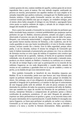 cuántos	gramos	de	esto,	cuántas	medidas	de	aquello,	cuántas	gotas	de	un	tercer
ingrediente	 iban	 a	 parar	 al	 matraz.	 Por	 este	 método	 singular,	 analizando	 un
proceso	en	marcha,	precisamente	con	aquellos	medios	sin	cuyo	empleo	se	le
antojaba	imposible	que	pudiera	realizarse,	consiguió	por	fin	Baldini	poseer	la
fórmula	 sintética.	 Cómo	 podía	 Grenouille	 mezclar	 sin	 ellos	 sus	 perfumes
continuó	siendo	para	Baldini	más	que	un	enigma,	un	verdadero	milagro,	pero
al	menos	ahora	había	atrapado	el	milagro	en	una	fórmula	y	apaciguado	hasta
cierto	 punto	 su	 espíritu	 sediento	 de	 reglas	 y	 salvado	 de	 un	 colapso	 total	 su
imagen	del	mundo	de	la	perfumería.
Poco	a	poco	fue	sacando	a	Grenouille	las	recetas	de	todos	los	perfumes	que
había	inventado	hasta	entonces	y	terminó	prohibiéndole	que	preparase	nuevos
perfumes	sin	que	él,	Baldini,	estuviera	presente,	armado	con	papel	y	pluma,
observando	el	proceso	con	ojos	de	Argos	y	tomando	nota	de	todos	los	pasos.
Después,	 con	 esforzada	 minuciosidad	 y	 caligrafía	 clara,	 pasaba	 estas	 notas,
que	pronto	fueron	muchas	docenas	de	fórmulas,	a	dos	cuadernos,	uno	de	los
cuales	guardaba	en	una	caja	fuerte	incombustible	y	el	otro	lo	llevaba	siempre
encima,	 incluso	 cuando	 iba	 a	 dormir.	 Esto	 le	 daba	 seguridad,	 porque	 ahora
podía,	 si	 así	 los	 deseaba,	 realizar	 él	 mismo	 los	 milagros	 de	 Grenouille	 que
tanto	le	habían	trastornado	al	presenciarlos	por	primera	vez.	Con	su	colección
de	fórmulas	escritas	se	creía	capaz	de	ordenar	el	espantoso	caos	creativo	que
surgía	del	interior	de	su	aprendiz.	Además,	el	hecho	de	no	quedarse	mirando
embobado,	sino	de	participar	en	el	acto	creador	observando	y	tomando	notas,
producía	un	efecto	sedante	en	Baldini	y	fortalecía	su	confianza	en	sí	mismo.
Al	cabo	de	un	tiempo	llegó	a	creer	que	su	participación	en	la	creación	de	las
sublimes	 fragancias	 no	 era	 nada	 despreciable	 y	 cuando	 había	 anotado	 las
recetas	en	sus	cuadernos	y	guardado	éstos	en	la	caja	de	caudales	y	contra	su
pecho,	ya	no	dudaba	de	que	eran	enteramente	suyas.
Pero	 también	 Grenouille	 se	 benefició	 de	 esta	 disciplina	 impuesta	 por
Baldini.	 Él	 no	 la	 necesitaba;	 jamás	 tuvo	 que	 buscar	 una	 vieja	 fórmula	 para
repetir	un	perfume	elaborado	semanas	o	meses	atrás,	porque	no	olvidaba	los
olores.	Sin	embargo,	con	el	uso	obligatorio	de	probetas	graduadas	y	balanzas
aprendió	el	lenguaje	de	la	perfumería	y	el	instinto	le	dijo	que	el	conocimiento
de	 este	 lenguaje	 podía	 serle	 de	 utilidad.	 Al	 cabo	 de	 pocas	 semanas	 no	 sólo
dominaba	los	nombres	de	todas	las	sustancias	aromáticas	del	taller	de	Baldini,
sino	que	también	era	capaz	de	escribir	las	fórmulas	de	sus	perfumes	y,	a	la
inversa,	 interpretar	 fórmulas	 y	 composiciones	 de	 perfumes	 ajenos	 y	 demás
certificados	 de	 productos	 aromáticos.	 ¡Y	 aún	 más!	 Después	 de	 aprender	 a
expresar	sus	ideas	perfumísticas	en	gramos	y	gotas,	ya	no	necesitó	nunca	más
los	pasos	intermedios	de	la	experimentación.	Cuando	Baldini	le	encargaba	una
nueva	fragancia,	ya	fuese	para	perfumar	un	pañuelo,	un	sachet	o	un	colorete,
Grenouille	 ya	 no	 tenía	 que	 buscar	 frascos	 y	 polvos,	 sino	 que	 se	 limitaba	 a
sentarse	 a	 la	 mesa	 y	 escribir	 la	 fórmula	 directamente.	 Había	 aprendido	 a
Downloaded by jorge ulises legorreta carrera (legorretacarrerajorgeulises@gmail.com)
lOMoARcPSD|9989586
 