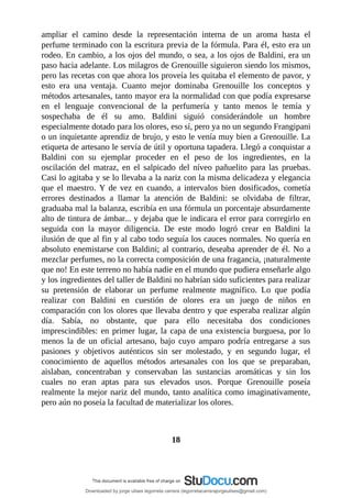 ampliar	 el	 camino	 desde	 la	 representación	 interna	 de	 un	 aroma	 hasta	 el
perfume	terminado	con	la	escritura	previa	de	la	fórmula.	Para	él,	esto	era	un
rodeo.	En	cambio,	a	los	ojos	del	mundo,	o	sea,	a	los	ojos	de	Baldini,	era	un
paso	hacia	adelante.	Los	milagros	de	Grenouille	siguieron	siendo	los	mismos,
pero	las	recetas	con	que	ahora	los	proveía	les	quitaba	el	elemento	de	pavor,	y
esto	 era	 una	 ventaja.	 Cuanto	 mejor	 dominaba	 Grenouille	 los	 conceptos	 y
métodos	artesanales,	tanto	mayor	era	la	normalidad	con	que	podía	expresarse
en	 el	 lenguaje	 convencional	 de	 la	 perfumería	 y	 tanto	 menos	 le	 temía	 y
sospechaba	 de	 él	 su	 amo.	 Baldini	 siguió	 considerándole	 un	 hombre
especialmente	dotado	para	los	olores,	eso	sí,	pero	ya	no	un	segundo	Frangipani
o	un	inquietante	aprendiz	de	brujo,	y	esto	le	venía	muy	bien	a	Grenouille.	La
etiqueta	de	artesano	le	servía	de	útil	y	oportuna	tapadera.	Llegó	a	conquistar	a
Baldini	 con	 su	 ejemplar	 proceder	 en	 el	 peso	 de	 los	 ingredientes,	 en	 la
oscilación	 del	 matraz,	 en	 el	 salpicado	 del	 níveo	 pañuelito	 para	 las	 pruebas.
Casi	lo	agitaba	y	se	lo	llevaba	a	la	nariz	con	la	misma	delicadeza	y	elegancia
que	 el	 maestro.	 Y	 de	 vez	 en	 cuando,	 a	 intervalos	 bien	 dosificados,	 cometía
errores	 destinados	 a	 llamar	 la	 atención	 de	 Baldini:	 se	 olvidaba	 de	 filtrar,
graduaba	mal	la	balanza,	escribía	en	una	fórmula	un	porcentaje	absurdamente
alto	de	tintura	de	ámbar...	y	dejaba	que	le	indicara	el	error	para	corregirlo	en
seguida	 con	 la	 mayor	 diligencia.	 De	 este	 modo	 logró	 crear	 en	 Baldini	 la
ilusión	de	que	al	fin	y	al	cabo	todo	seguía	los	cauces	normales.	No	quería	en
absoluto	enemistarse	con	Baldini;	al	contrario,	deseaba	aprender	de	él.	No	a
mezclar	perfumes,	no	la	correcta	composición	de	una	fragancia,	¡naturalmente
que	no!	En	este	terreno	no	había	nadie	en	el	mundo	que	pudiera	enseñarle	algo
y	los	ingredientes	del	taller	de	Baldini	no	habrían	sido	suficientes	para	realizar
su	 pretensión	 de	 elaborar	 un	 perfume	 realmente	 magnífico.	 Lo	 que	 podía
realizar	 con	 Baldini	 en	 cuestión	 de	 olores	 era	 un	 juego	 de	 niños	 en
comparación	con	los	olores	que	llevaba	dentro	y	que	esperaba	realizar	algún
día.	 Sabía,	 no	 obstante,	 que	 para	 ello	 necesitaba	 dos	 condiciones
imprescindibles:	en	primer	lugar,	la	capa	de	una	existencia	burguesa,	por	lo
menos	 la	 de	 un	 oficial	 artesano,	 bajo	 cuyo	 amparo	 podría	 entregarse	 a	 sus
pasiones	 y	 objetivos	 auténticos	 sin	 ser	 molestado,	 y	 en	 segundo	 lugar,	 el
conocimiento	 de	 aquellos	 métodos	 artesanales	 con	 los	 que	 se	 preparaban,
aislaban,	 concentraban	 y	 conservaban	 las	 sustancias	 aromáticas	 y	 sin	 los
cuales	 no	 eran	 aptas	 para	 sus	 elevados	 usos.	 Porque	 Grenouille	 poseía
realmente	la	mejor	nariz	del	mundo,	tanto	analítica	como	imaginativamente,
pero	aún	no	poseía	la	facultad	de	materializar	los	olores.
	
	
18
	
Downloaded by jorge ulises legorreta carrera (legorretacarrerajorgeulises@gmail.com)
lOMoARcPSD|9989586
 