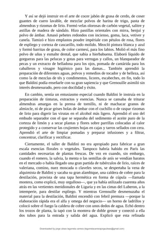 Y	así	se	dejó	instruir	en	el	arte	de	cocer	jabón	de	grasa	de	cerdo,	de	coser
guantes	 de	 cuero	 lavable,	 de	 mezclar	 polvos	 de	 harina	 de	 trigo,	 pasta	 de
almendras	y	rizomas	de	lirio.	Formó	velas	olorosas	de	carbón	vegetal,	salitre	y
astillas	 de	 madera	 de	 sándalo.	 Hizo	 pastillas	 orientales	 con	 mirra,	 benjuí	 y
polvo	de	ámbar.	Amasó	pebetes	redondos	con	incienso,	goma,	laca,	vetiver	y
canela.	Tamizó	e	hizo	emplastos	poudre	impériale	con	pétalos	de	rosa,	flores
de	espliego	y	corteza	de	cascarillo,	todo	molido.	Mezcló	pintura	blanca	y	azul
y	formó	barritas	de	grasa,	de	color	carmesí,	para	los	labios.	Molió	el	más	fino
polvo	de	uñas	y	esmalte	dental,	que	sabía	a	hierbabuena.	Elaboró	líquido	de
gorgueras	para	las	pelucas	y	gotas	para	verrugas	y	callos,	un	blanqueador	de
pecas	y	un	extracto	de	belladona	para	los	ojos,	pomada	de	cantárida	para	los
caballeros	 y	 vinagre	 higiénico	 para	 las	 damas...	 También	 aprendió	 la
preparación	de	diferentes	aguas,	polvos	y	remedios	de	tocador	y	de	belleza,	así
como	la	de	mezclas	de	tés	y	condimentos,	licores,	escabeches,	en	fin,	todo	lo
que	Baldini	podía	enseñarle	con	su	gran	sapiencia	y	que	Grenouille	asimiló	sin
interés	desmesurado,	pero	con	docilidad	y	éxito.
En	cambio,	sentía	un	entusiasmo	especial	cuando	Baldini	le	instruía	en	la
preparación	 de	 tinturas,	 extractos	 y	 esencias.	 Nunca	 se	 cansaba	 de	 triturar
almendras	 amargas	 en	 la	 prensa	 de	 tornillo,	 ni	 de	 machacar	 granos	 de
almizcle,	ni	de	picar	grises	bolas	de	ámbar	con	el	cuchillo	o	de	raspar	rizomas
de	lirio	para	digerir	las	virutas	en	el	alcohol	más	ligero.	Aprendió	el	uso	del
embudo	separador	con	el	que	se	separaba	del	sedimento	el	aceite	puro	de	la
corteza	de	limón	y	a	secar	plantas	y	flores	sobre	parrillas	colocadas	al	calor
protegido	y	a	conservar	las	crujientes	hojas	en	cajas	y	tarros	sellados	con	cera.
Aprendió	 el	 arte	 de	 limpiar	 pomadas	 y	 preparar	 infusiones	 y	 a	 filtrar,
concentrar,	clarificar	y	rectificar.
Ciertamente,	 el	 taller	 de	 Baldini	 no	 era	 apropiado	 para	 fabricar	 a	 gran
escala	 esencias	 florales	 o	 vegetales.	 Tampoco	 habría	 habido	 en	 París	 las
cantidades	 necesarias	 de	 plantas	 frescas.	 De	 vez	 en	 cuando,	 sin	 embargo,
cuando	el	romero,	la	salvia,	la	menta	o	las	semillas	de	anís	se	vendían	baratos
en	el	mercado	o	había	llegado	una	gran	partida	de	tubérculos	de	lirio,	raíces	de
valeriana,	comino,	nuez	moscada	o	claveles	secos,	se	despertaba	la	vena	de
alquimista	de	Baldini	y	sacaba	su	gran	alambique,	una	caldera	de	cobre	para	la
destilación,	 provista	 de	 una	 tapa	 hermética	 en	 forma	 de	 cúpula	 —llamada
montera,	como	explicó,	muy	orgulloso—,	que	ya	había	utilizado	cuarenta	años
atrás	en	las	vertientes	meridionales	de	Liguria	y	en	las	cimas	del	Luberon,	a	la
intemperie,	 para	 destilar	 espliego.	 Y	 mientras	 Grenouille	 desmenuzaba	 el
material	para	la	destilación,	Baldini	encendió	con	febril	premura	—porque	la
elaboración	rápida	era	el	alfa	y	omega	del	negocio—	un	horno	de	ladrillos	y
colocó	sobre	el	fuego	la	caldera	de	cobre	con	unos	dedos	de	agua.	Echó	dentro
los	trozos	de	planta,	la	tapó	con	la	montera	de	doble	grosor	y	conectó	a	ella
dos	 tubos	 para	 la	 entrada	 y	 salida	 del	 agua.	 Explicó	 que	 esta	 refinada
Downloaded by jorge ulises legorreta carrera (legorretacarrerajorgeulises@gmail.com)
lOMoARcPSD|9989586
 
