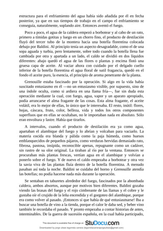 estructura	 para	 el	 enfriamiento	 del	 agua	 había	 sido	 añadida	 por	 él	 en	 fecha
posterior,	 ya	 que	 en	 sus	 tiempos	 de	 trabajo	 en	 el	 campo	 el	 enfriamiento	 se
conseguía,	naturalmente,	soplando	aire.	Entonces	aventó	el	fuego.
Poco	a	poco,	el	agua	de	la	caldera	empezó	a	borbotear	y	al	cabo	de	un	rato,
primero	a	tímidas	gotitas	y	luego	en	un	chorro	fino,	el	producto	de	destilación
fluyó	 del	 tercer	 tubo	 de	 la	 montera	 hacia	 una	 botella	 florentina	 colocada
debajo	por	Baldini.	Al	principio	tenía	un	aspecto	desagradable,	como	el	de	una
sopa	aguada	y	turbia,	pero	lentamente,	sobre	todo	cuando	la	botella	llena	fue
cambiada	por	otra	y	apartada	a	un	lado,	el	caldo	se	dividió	en	dos	líquidos
diferentes:	 abajo	 quedó	 el	 agua	 de	 las	 flores	 o	 plantas	 y	 encima	 flotó	 una
gruesa	 capa	 de	 aceite.	 Al	 vaciar	 ahora	 con	 cuidado	 por	 el	 delgado	 cuello
inferior	de	la	botella	florentina	el	agua	floral	de	sutil	fragancia,	quedó	en	el
fondo	el	aceite	puro,	la	esencia,	el	principio	de	aroma	penetrante	de	la	planta.
Grenouille	 estaba	 fascinado	 por	 la	 operación.	 Si	 algo	 en	 la	 vida	 había
suscitado	entusiasmo	en	él	—no	un	entusiasmo	visible,	por	supuesto,	sino	de
una	 índole	 oculta,	 como	 si	 ardiera	 en	 una	 llama	 fría—,	 fue	 sin	 duda	 esta
operación	mediante	la	cual,	con	fuego,	agua,	vapor	y	un	aparato	apropiado,
podía	arrancarse	el	alma	fragante	de	las	cosas.	Esta	alma	fragante,	el	aceite
volátil,	era	lo	mejor	de	ellas,	lo	único	que	le	interesaba.	El	resto,	inútil:	flores,
hojas,	 cáscara,	 fruto,	 color,	 belleza,	 vida	 y	 todos	 los	 otros	 componentes
superfluos	que	en	ellas	se	ocultaban,	no	le	importaban	nada	en	absoluto.	Sólo
eran	envoltura	y	lastre.	Había	que	tirarlos.
A	 intervalos,	 cuando	 el	 producto	 de	 destilación	 era	 ya	 como	 agua,
apartaban	 el	 alambique	 del	 fuego	 y	 lo	 abrían	 y	 volcaban	 para	 vaciarlo.	 La
materia	 cocida	 era	 blanda	 y	 pálida	 como	 la	 paja	 húmeda,	 como	 huesos
emblanquecidos	de	pequeños	pájaros,	como	verduras	hervidas	demasiado	rato,
fibrosa,	 pastosa,	 insípida,	 reconocible	 apenas,	 repugnante	 como	 un	 cadáver,
sin	 rastro	 de	 su	 olor	 original.	 La	 tiraban	 al	 río	 por	 la	 ventana.	 Entonces	 se
procuraban	 más	 plantas	 frescas,	 vertían	 agua	 en	 el	 alambique	 y	 volvían	 a
ponerlo	sobre	el	fuego.	Y	de	nuevo	el	caldo	empezaba	a	borbotear	y	otra	vez
la	 savia	 viva	 de	 las	 plantas	 fluía	 dentro	 de	 la	 botella	 florentina.	 A	 menudo
pasaban	así	toda	la	noche.	Baldini	se	cuidaba	del	horno	y	Grenouille	atendía
las	botellas;	no	podía	hacerse	nada	más	durante	la	operación.
Se	sentaban	en	taburetes	alrededor	del	fuego,	fascinados	por	la	abombada
caldera,	ambos	absortos,	aunque	por	motivos	bien	diferentes.	Baldini	gozaba
viendo	las	brasas	del	fuego	y	el	rojo	cimbreante	de	las	llamas	y	el	cobre	y	le
gustaba	oír	el	crujido	de	la	leña	encendida	y	el	gorgoteo	del	alambique,	porque
era	como	volver	al	pasado.	¡Entonces	sí	que	había	de	qué	entusiasmarse!	Iba	a
buscar	una	botella	de	vino	a	la	tienda,	porque	el	calor	le	daba	sed,	y	beber	vino
también	le	recordaba	el	pasado.	Y	pronto	empezaba	a	contar	historias	de	antes,
interminables.	De	la	guerra	de	sucesión	española,	en	la	cual	había	participado,
Downloaded by jorge ulises legorreta carrera (legorretacarrerajorgeulises@gmail.com)
lOMoARcPSD|9989586
 