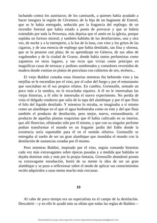 luchando	contra	los	austríacos;	de	los	camisards,	a	quienes	había	ayudado	a
hacer	insegura	la	región	de	Cévennes;	de	la	hija	de	un	hugonote	de	Esterel,
que	 se	 le	 había	 entregado,	 seducida	 por	 la	 fragancia	 del	 espliego;	 de	 un
incendio	 forestal	 que	 había	 estado	 a	 punto	 de	 provocar	 y	 que	 se	 habría
extendido	por	toda	la	Provenza,	más	deprisa	que	el	amén	en	la	iglesia,	porque
soplaba	un	furioso	mistral;	y	también	hablaba	de	las	destilaciones,	una	y	otra
vez,	de	noche	y	a	la	intemperie,	a	la	luz	de	la	luna,	con	vino	y	los	gritos	de	las
cigarras,	y	de	una	esencia	de	espliego	que	había	destilado,	tan	fina	y	olorosa,
que	 se	 la	 pesaron	 con	 plata;	 de	 su	 aprendizaje	 en	 Génova,	 de	 sus	 años	 de
vagabundeo	y	de	la	ciudad	de	Grasse,	donde	había	tantos	perfumistas	como
zapateros	 en	 otros	 lugares,	 y	 tan	 ricos	 que	 vivían	 como	 príncipes	 en
magníficas	casas	de	terrazas	y	jardines	sombreados	y	comedores	revestidos	de
madera	donde	comían	en	platos	de	porcelana	con	cubiertos	de	oro,	etcétera...
El	viejo	Baldini	contaba	estas	historias	mientras	iba	bebiendo	vino	y	las
mejillas	se	le	encendían	por	el	vino,	por	el	calor	del	fuego	y	por	el	entusiasmo
que	suscitaban	en	él	sus	propios	relatos.	En	cambio,	Grenouille,	sentado	un
poco	 más	 a	 la	 sombra,	 no	 le	 escuchaba	 siquiera.	 A	 él	 no	 le	 interesaban	 las
viejas	 historias,	 a	 él	 sólo	 le	 interesaba	 el	 nuevo	 experimento.	 No	 perdía	 de
vista	el	delgado	conducto	que	salía	de	la	tapa	del	alambique	y	por	el	que	fluía
el	hilo	del	líquido	destilado.	Y	mientras	lo	miraba,	se	imaginaba	a	sí	mismo
como	un	alambique	en	el	que	el	agua	borboteaba	como	en	éste	y	del	que	fluía
también	 el	 producto	 de	 destilación,	 pero	 mejor,	 nuevo,	 extraordinario,	 el
producto	de	aquellas	plantas	exquisitas	que	él	había	cultivado	en	su	interior,
que	allí	florecían,	olfateadas	sólo	por	él	mismo,	y	que	con	su	singular	perfume
podían	 transformar	 el	 mundo	 en	 un	 fragante	 jardín	 del	 Edén	 donde	 la
existencia	 sería	 soportable	 para	 él	 en	 el	 sentido	 olfativo.	 Grenouille	 se
entregaba	al	sueño	de	ser	un	gran	alambique	que	inundaba	el	mundo	con	la
destilación	de	sustancias	creadas	por	él	mismo.
Pero	 mientras	 Baldini,	 inspirado	 por	 el	 vino,	 seguía	 contando	 historias
cada	vez	más	extravagantes	sobre	épocas	pasadas	y	a	medida	que	hablaba	se
dejaba	dominar	más	y	más	por	la	propia	fantasía,	Grenouille	abandonó	pronto
su	 extravagante	 ensoñación,	 borró	 de	 su	 mente	 la	 idea	 de	 ser	 un	 gran
alambique	y	se	puso	a	reflexionar	sobre	el	modo	de	aplicar	sus	conocimientos
recién	adquiridos	a	unas	metas	mucho	más	cercanas.
	
	
19
	
Al	cabo	de	poco	tiempo	era	un	especialista	en	el	campo	de	la	destilación.
Descubrió	—y	en	ello	le	ayudó	más	su	olfato	que	todas	las	reglas	de	Baldini—
Downloaded by jorge ulises legorreta carrera (legorretacarrerajorgeulises@gmail.com)
lOMoARcPSD|9989586
 