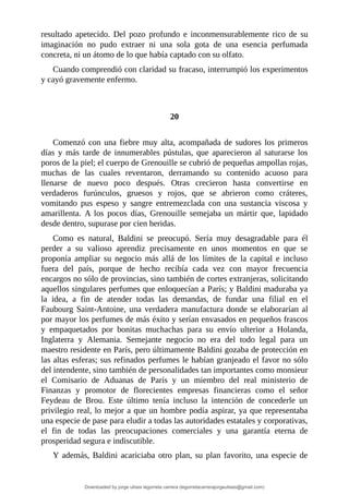 resultado	 apetecido.	 Del	 pozo	 profundo	 e	 inconmensurablemente	 rico	 de	 su
imaginación	 no	 pudo	 extraer	 ni	 una	 sola	 gota	 de	 una	 esencia	 perfumada
concreta,	ni	un	átomo	de	lo	que	había	captado	con	su	olfato.
Cuando	comprendió	con	claridad	su	fracaso,	interrumpió	los	experimentos
y	cayó	gravemente	enfermo.
	
	
20
	
Comenzó	con	una	fiebre	muy	alta,	acompañada	de	sudores	los	primeros
días	 y	 más	 tarde	 de	 innumerables	 pústulas,	 que	 aparecieron	 al	 saturarse	 los
poros	de	la	piel;	el	cuerpo	de	Grenouille	se	cubrió	de	pequeñas	ampollas	rojas,
muchas	 de	 las	 cuales	 reventaron,	 derramando	 su	 contenido	 acuoso	 para
llenarse	 de	 nuevo	 poco	 después.	 Otras	 crecieron	 hasta	 convertirse	 en
verdaderos	 furúnculos,	 gruesos	 y	 rojos,	 que	 se	 abrieron	 como	 cráteres,
vomitando	 pus	 espeso	 y	 sangre	 entremezclada	 con	 una	 sustancia	 viscosa	 y
amarillenta.	 A	 los	 pocos	 días,	 Grenouille	 semejaba	 un	 mártir	 que,	 lapidado
desde	dentro,	supurase	por	cien	heridas.
Como	 es	 natural,	 Baldini	 se	 preocupó.	 Sería	 muy	 desagradable	 para	 él
perder	 a	 su	 valioso	 aprendiz	 precisamente	 en	 unos	 momentos	 en	 que	 se
proponía	 ampliar	 su	 negocio	 más	 allá	 de	 los	 límites	 de	 la	 capital	 e	 incluso
fuera	 del	 país,	 porque	 de	 hecho	 recibía	 cada	 vez	 con	 mayor	 frecuencia
encargos	no	sólo	de	provincias,	sino	también	de	cortes	extranjeras,	solicitando
aquellos	singulares	perfumes	que	enloquecían	a	París;	y	Baldini	maduraba	ya
la	 idea,	 a	 fin	 de	 atender	 todas	 las	 demandas,	 de	 fundar	 una	 filial	 en	 el
Faubourg	Saint-Antoine,	una	verdadera	manufactura	donde	se	elaborarían	al
por	mayor	los	perfumes	de	más	éxito	y	serían	envasados	en	pequeños	frascos
y	 empaquetados	 por	 bonitas	 muchachas	 para	 su	 envío	 ulterior	 a	 Holanda,
Inglaterra	 y	 Alemania.	 Semejante	 negocio	 no	 era	 del	 todo	 legal	 para	 un
maestro	residente	en	París,	pero	últimamente	Baldini	gozaba	de	protección	en
las	altas	esferas;	sus	refinados	perfumes	le	habían	granjeado	el	favor	no	sólo
del	intendente,	sino	también	de	personalidades	tan	importantes	como	monsieur
el	 Comisario	 de	 Aduanas	 de	 París	 y	 un	 miembro	 del	 real	 ministerio	 de
Finanzas	 y	 promotor	 de	 florecientes	 empresas	 financieras	 como	 el	 señor
Feydeau	 de	 Brou.	 Este	 último	 tenía	 incluso	 la	 intención	 de	 concederle	 un
privilegio	real,	lo	mejor	a	que	un	hombre	podía	aspirar,	ya	que	representaba
una	especie	de	pase	para	eludir	a	todas	las	autoridades	estatales	y	corporativas,
el	 fin	 de	 todas	 las	 preocupaciones	 comerciales	 y	 una	 garantía	 eterna	 de
prosperidad	segura	e	indiscutible.
Y	además,	Baldini	acariciaba	otro	plan,	su	plan	favorito,	una	especie	de
Downloaded by jorge ulises legorreta carrera (legorretacarrerajorgeulises@gmail.com)
lOMoARcPSD|9989586
 