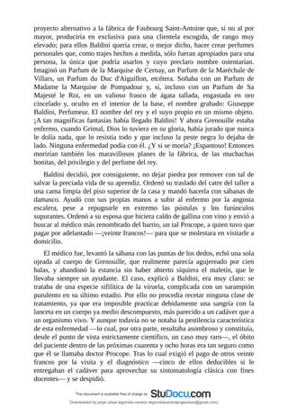proyecto	alternativo	a	la	fábrica	de	Faubourg	Saint-Antoine	que,	si	no	al	por
mayor,	 produciría	 en	 exclusiva	 para	 una	 clientela	 escogida,	 de	 rango	 muy
elevado;	para	ellos	Baldini	quería	crear,	o	mejor	dicho,	hacer	crear	perfumes
personales	que,	como	trajes	hechos	a	medida,	sólo	fueran	apropiados	para	una
persona,	 la	 única	 que	 podría	 usarlos	 y	 cuyo	 preclaro	 nombre	 ostentarían.
Imaginó	un	Parfum	de	la	Marquise	de	Cernay,	un	Parfum	de	la	Maréchale	de
Villars,	 un	 Parfum	 du	 Duc	 d'Aiguillon,	 etcétera.	 Soñaba	 con	 un	 Parfum	 de
Madame	 la	 Marquise	 de	 Pompadour	 y,	 sí,	 incluso	 con	 un	 Parfum	 de	 Sa
Majesté	 le	 Roi,	 en	 un	 valioso	 frasco	 de	 ágata	 tallada,	 engastada	 en	 oro
cincelado	 y,	 oculto	 en	 el	 interior	 de	 la	 base,	 el	 nombre	 grabado:	 Giuseppe
Baldini,	Perfumeur.	El	nombre	del	rey	y	el	suyo	propio	en	un	mismo	objeto.
¡A	tan	magníficas	fantasías	había	llegado	Baldini!	Y	ahora	Grenouille	estaba
enfermo,	cuando	Grimal,	Dios	lo	tuviera	en	su	gloria,	había	jurado	que	nunca
le	dolía	nada,	que	lo	resistía	todo	y	que	incluso	la	peste	negra	lo	dejaba	de
lado.	Ninguna	enfermedad	podía	con	él.	¿Y	si	se	moría?	¡Espantoso!	Entonces
morirían	 también	 los	 maravillosos	 planes	 de	 la	 fábrica,	 de	 las	 muchachas
bonitas,	del	privilegio	y	del	perfume	del	rey.
Baldini	decidió,	por	consiguiente,	no	dejar	piedra	por	remover	con	tal	de
salvar	la	preciada	vida	de	su	aprendiz.	Ordenó	su	traslado	del	catre	del	taller	a
una	cama	limpia	del	piso	superior	de	la	casa	y	mandó	hacerla	con	sábanas	de
damasco.	 Ayudó	 con	 sus	 propias	 manos	 a	 subir	 al	 enfermo	 por	 la	 angosta
escalera,	 pese	 a	 repugnarle	 en	 extremo	 las	 pústulas	 y	 los	 furúnculos
supurantes.	Ordenó	a	su	esposa	que	hiciera	caldo	de	gallina	con	vino	y	envió	a
buscar	al	médico	más	renombrado	del	barrio,	un	tal	Procope,	a	quien	tuvo	que
pagar	por	adelantado	—¡veinte	francos!—	para	que	se	molestara	en	visitarle	a
domicilio.
El	médico	fue,	levantó	la	sábana	con	las	puntas	de	los	dedos,	echó	una	sola
ojeada	 al	 cuerpo	 de	 Grenouille,	 que	 realmente	 parecía	 agujereado	 por	 cien
balas,	 y	 abandonó	 la	 estancia	 sin	 haber	 abierto	 siquiera	 el	 maletín,	 que	 le
llevaba	 siempre	 un	 ayudante.	 El	 caso,	 explicó	 a	 Baldini,	 era	 muy	 claro:	 se
trataba	de	una	especie	sifilítica	de	la	viruela,	complicada	con	un	sarampión
purulento	en	su	último	estadio.	Por	ello	no	procedía	recetar	ninguna	clase	de
tratamiento,	 ya	 que	 era	 imposible	 practicar	 debidamente	 una	 sangría	 con	 la
lanceta	en	un	cuerpo	ya	medio	descompuesto,	más	parecido	a	un	cadáver	que	a
un	organismo	vivo.	Y	aunque	todavía	no	se	notaba	la	pestilencia	característica
de	esta	enfermedad	—lo	cual,	por	otra	parte,	resultaba	asombroso	y	constituía,
desde	el	punto	de	vista	estrictamente	científico,	un	caso	muy	raro—,	el	óbito
del	paciente	dentro	de	las	próximas	cuarenta	y	ocho	horas	era	tan	seguro	como
que	él	se	llamaba	doctor	Procope.	Tras	lo	cual	exigió	el	pago	de	otros	veinte
francos	 por	 la	 visita	 y	 el	 diagnóstico	 —cinco	 de	 ellos	 deducibles	 si	 le
entregaban	 el	 cadáver	 para	 aprovechar	 su	 sintomatología	 clásica	 con	 fines
docentes—	y	se	despidió.
Downloaded by jorge ulises legorreta carrera (legorretacarrerajorgeulises@gmail.com)
lOMoARcPSD|9989586
 