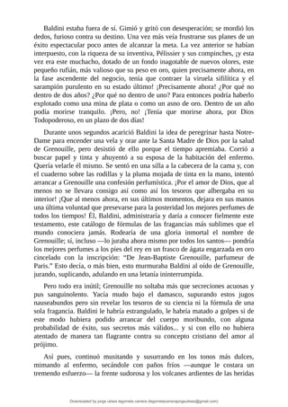 Baldini	estaba	fuera	de	sí.	Gimió	y	gritó	con	desesperación;	se	mordió	los
dedos,	furioso	contra	su	destino.	Una	vez	más	veía	frustrarse	sus	planes	de	un
éxito	espectacular	poco	antes	de	alcanzar	la	meta.	La	vez	anterior	se	habían
interpuesto,	con	la	riqueza	de	su	inventiva,	Pélissier	y	sus	compinches,	¡y	esta
vez	era	este	muchacho,	dotado	de	un	fondo	inagotable	de	nuevos	olores,	este
pequeño	rufián,	más	valioso	que	su	peso	en	oro,	quien	precisamente	ahora,	en
la	 fase	 ascendente	 del	 negocio,	 tenía	 que	 contraer	 la	 viruela	 sifilítica	 y	 el
sarampión	purulento	en	su	estado	último!	¡Precisamente	ahora!	¿Por	qué	no
dentro	de	dos	años?	¿Por	qué	no	dentro	de	uno?	Para	entonces	podría	haberlo
explotado	como	una	mina	de	plata	o	como	un	asno	de	oro.	Dentro	de	un	año
podía	 morirse	 tranquilo.	 ¡Pero,	 no!	 ¡Tenía	 que	 morirse	 ahora,	 por	 Dios
Todopoderoso,	en	un	plazo	de	dos	días!
Durante	unos	segundos	acarició	Baldini	la	idea	de	peregrinar	hasta	Notre-
Dame	para	encender	una	vela	y	orar	ante	la	Santa	Madre	de	Dios	por	la	salud
de	 Grenouille,	 pero	 desistió	 de	 ello	 porque	 el	 tiempo	 apremiaba.	 Corrió	 a
buscar	 papel	 y	 tinta	 y	 ahuyentó	 a	 su	 esposa	 de	 la	 habitación	 del	 enfermo.
Quería	velarle	él	mismo.	Se	sentó	en	una	silla	a	la	cabecera	de	la	cama	y,	con
el	cuaderno	sobre	las	rodillas	y	la	pluma	mojada	de	tinta	en	la	mano,	intentó
arrancar	a	Grenouille	una	confesión	perfumística.	¡Por	el	amor	de	Dios,	que	al
menos	 no	 se	 llevara	 consigo	 así	 como	 así	 los	 tesoros	 que	 albergaba	 en	 su
interior!	¡Que	al	menos	ahora,	en	sus	últimos	momentos,	dejara	en	sus	manos
una	última	voluntad	que	presevarse	para	la	posteridad	los	mejores	perfumes	de
todos	los	tiempos!	Él,	Baldini,	administraría	y	daría	a	conocer	fielmente	este
testamento,	este	catálogo	de	fórmulas	de	las	fragancias	más	sublimes	que	el
mundo	 conociera	 jamás.	 Rodearía	 de	 una	 gloria	 inmortal	 el	 nombre	 de
Grenouille;	sí,	incluso	—lo	juraba	ahora	mismo	por	todos	los	santos—	pondría
los	mejores	perfumes	a	los	pies	del	rey	en	un	frasco	de	ágata	engarzada	en	oro
cincelado	 con	 la	 inscripción:	 “De	 Jean-Baptiste	 Grenouille,	 parfumeur	 de
Paris.”	Esto	decía,	o	más	bien,	esto	murmuraba	Baldini	al	oído	de	Grenouille,
jurando,	suplicando,	adulando	en	una	letanía	ininterrumpida.
Pero	todo	era	inútil;	Grenouille	no	soltaba	más	que	secreciones	acuosas	y
pus	 sanguinolento.	 Yacía	 mudo	 bajo	 el	 damasco,	 supurando	 estos	 jugos
nauseabundos	pero	sin	revelar	los	tesoros	de	su	ciencia	ni	la	fórmula	de	una
sola	fragancia.	Baldini	le	habría	estrangulado,	le	habría	matado	a	golpes	si	de
este	 modo	 hubiera	 podido	 arrancar	 del	 cuerpo	 moribundo,	 con	 alguna
probabilidad	 de	 éxito,	 sus	 secretos	 más	 válidos...	 y	 si	 con	 ello	 no	 hubiera
atentado	 de	 manera	 tan	 flagrante	 contra	 su	 concepto	 cristiano	 del	 amor	 al
prójimo.
Así	 pues,	 continuó	 musitando	 y	 susurrando	 en	 los	 tonos	 más	 dulces,
mimando	 al	 enfermo,	 secándole	 con	 paños	 fríos	 —aunque	 le	 costara	 un
tremendo	esfuerzo—	la	frente	sudorosa	y	los	volcanes	ardientes	de	las	heridas
Downloaded by jorge ulises legorreta carrera (legorretacarrerajorgeulises@gmail.com)
lOMoARcPSD|9989586
 