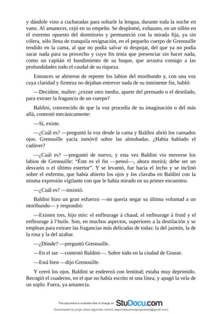 y	dándole	vino	a	cucharadas	para	soltarle	la	lengua,	durante	toda	la	noche	en
vano.	Al	amanecer,	cejó	en	su	empeño.	Se	desplomó,	exhausto,	en	un	sillón	en
el	 extremo	 opuesto	 del	 dormitorio	 y	 permaneció	 con	 la	 mirada	 fija,	 ya	 sin
cólera,	sólo	llena	de	tranquila	resignación,	en	el	pequeño	cuerpo	de	Grenouille
tendido	en	la	cama,	al	que	no	podía	salvar	ni	despojar,	del	que	ya	no	podía
sacar	nada	para	su	provecho	y	cuyo	fin	tenía	que	presenciar	sin	hacer	nada,
como	 un	 capitán	 el	 hundimiento	 de	 su	 buque,	 que	 arrastra	 consigo	 a	 las
profundidades	todo	el	caudal	de	su	riqueza.
Entonces	se	abrieron	de	repente	los	labios	del	moribundo	y,	con	una	voz
cuya	claridad	y	firmeza	no	dejaban	entrever	nada	de	su	inminente	fin,	habló:
—Decidme,	maître:	¿existe	otro	medio,	aparte	del	prensado	o	el	destilado,
para	extraer	la	fragancia	de	un	cuerpo?
Baldini,	convencido	de	que	la	voz	procedía	de	su	imaginación	o	del	más
allá,	contestó	mecánicamente:
—Sí,	existe.
—¿Cuál	es?	—preguntó	la	voz	desde	la	cama	y	Baldini	abrió	los	cansados
ojos.	 Grenouille	 yacía	 inmóvil	 sobre	 las	 almohadas.	 ¿Había	 hablado	 el
cadáver?
—¿Cuál	 es?	 —preguntó	 de	 nuevo,	 y	 esta	 vez	 Baldini	 vio	 moverse	 los
labios	 de	 Grenouille:	 “Éste	 es	 el	 fin	 —pensó—,	 ahora	 morirá;	 debe	 ser	 un
desvarío	 o	 el	 último	 estertor”.	 Y	 se	 levantó,	 fue	 hacia	 el	 lecho	 y	 se	 inclinó
sobre	el	enfermo,	que	había	abierto	los	ojos	y	los	clavaba	en	Baldini	con	la
misma	expresión	vigilante	con	que	le	había	mirado	en	su	primer	encuentro.
—¿Cuál	es?	—insistió.
Baldini	hizo	un	gran	esfuerzo	—no	quería	negar	su	última	voluntad	a	un
moribundo—	y	respondió:
—Existen	tres,	hijo	mío:	el	enfleurage	à	chaud,	el	enfleurage	à	froid	y	el
enfleurage	à	l‘huile.	Son,	en	muchos	aspectos,	superiores	a	la	destilación	y	se
emplean	para	extraer	las	fragancias	más	delicadas	de	todas:	la	del	jazmín,	la	de
la	rosa	y	la	del	azahar.
—¿Dónde?	—preguntó	Grenouille.
—En	el	sur	—contestó	Baldini—.	Sobre	todo	en	la	ciudad	de	Grasse.
—Está	bien	—dijo	Grenouille.
Y	cerró	los	ojos.	Baldini	se	enderezó	con	lentitud;	estaba	muy	deprimido.
Recogió	el	cuaderno,	en	el	que	no	había	escrito	ni	una	línea,	y	apagó	la	vela	de
un	soplo.	Fuera,	ya	amanecía.
Downloaded by jorge ulises legorreta carrera (legorretacarrerajorgeulises@gmail.com)
lOMoARcPSD|9989586
 