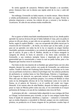 Se	 sentía	 agotado	 de	 cansancio.	 Debería	 haber	 llamado	 a	 un	 sacerdote,
pensó.	 Entonces	 hizo	 con	 la	 diestra	 una	 rápida	 señal	 de	 la	 cruz	 y	 salió	 del
cuarto.
Sin	embargo,	Grenouille	no	había	muerto,	ni	mucho	menos.	Ahora	dormía
y	soñaba	profundamente	y	absorbía	hacia	dentro	todos	sus	jugos.	Pronto	las
pústulas	 empezaron	 a	 secarse,	 los	 cráteres	 de	 pus	 a	 cerrarse	 y	las	 heridas	 a
cicatrizarse.	Al	cabo	de	una	semana	estaba	restablecido.
	
	
21
	
Por	su	gusto	se	habría	marchado	inmediatamente	hacia	el	sur,	donde	podría
aprender	las	nuevas	técnicas	de	que	le	había	hablado	el	viejo,	pero	no	podía	ni
pensar	en	ello	por	ahora,	ya	que	sólo	era	un	aprendiz,	o	sea,	un	don	nadie.	De
hecho,	según	le	explicó	Baldini	—una	vez	recuperado	del	júbilo	inicial	por	la
resurrección	de	Grenouille—,	de	hecho,	era	menos	que	un	don	nadie,	ya	que
para	 ser	 un	 aprendiz	 con	 todas	 las	 de	 la	 ley	 se	 requería	 un	 origen	 familiar
intachable,	parientes	acomodados	y	un	contrato	de	aprendizaje,	condiciones	de
que	 él	 carecía.	 Si	 pese	 a	 ello	 él,	 Baldini,	 decidía	 en	 el	 futuro	 otorgarle	 la
categoría	 de	 oficial,	 lo	 haría	 en	 atención	 a	 las	 dotes	 nada	 corrientes	 de
Grenouille,	 a	 una	 conducta	 ejemplar	 futura	 e	 impulsado	 por	 la	 infinita
generosidad	que	le	caracterizaba	y	contra	la	cual	no	podía	luchar,	pese	a	los
disgustos	que	muchas	veces	le	ocasionaba.
Fue	lento	en	dar	esta	muestra	de	su	bondad,	que	aplazó	hasta	casi	tres	años
después,	durante	los	cuales	realizó,	con	ayuda	de	Grenouille,	sus	ambiciosos
sueños.	Fundó	la	fábrica	del	Faubourg	Saint-Antoine,	se	introdujo	en	la	corte
con	sus	perfumes	exclusivos	y	obtuvo	el	privilegio	real.	Sus	selectos	productos
de	perfumería	se	vendían	hasta	en	San	Petersburgo,	Palermo	y	Copenhague.
Una	 fragancia	 de	 almizcle	 era	 apreciada	 incluso	 en	 Constantinopla,	 donde
Dios	sabe	que	no	faltan	los	perfumes	propios.	Los	aromas	de	Baldini	se	olían
tanto	en	las	distinguidas	oficinas	de	la	City	londinense	como	en	la	corte	de
Parma,	 en	 el	 palacio	 de	 Varsovia	 y	 en	 el	 castillo	 del	 conde	 von	 Lippe-
Detmold.	A	los	setenta	años	de	edad	Baldini,	después	de	haberse	resignado	a
pasar	su	vejez	en	Mesina	pobre	como	una	rata,	se	vio	convertido	en	el	mayor
perfumista	de	Europa	y	en	uno	de	los	ciudadanos	más	ricos	de	París.
A	principios	del	año	—entretanto	había	adquirido	la	casa	contigua	del	Pont
au	Change,	exclusivamente	para	vivienda,	ya	que	la	casa	antigua	estaba	llena
hasta	el	tejado	de	sustancias	odoríferas	y	especias—	comunicó	a	Grenouille
que	ya	estaba	dispuesto	a	concederle	la	libertad,	aunque	con	tres	condiciones:
primera,	no	produciría	en	el	futuro	ninguno	de	los	perfumes	creados	bajo	el
Downloaded by jorge ulises legorreta carrera (legorretacarrerajorgeulises@gmail.com)
lOMoARcPSD|9989586
 