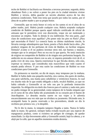 techo	de	Baldini	ni	facilitaría	sus	fórmulas	a	terceras	personas;	segunda,	debía
abandonar	 París	 y	 no	 volver	 a	 poner	 los	 pies	 en	 la	 ciudad	 mientras	 viviese
Baldini;	 y	 tercera,	 debía	 guardar	 un	 secreto	 absoluto	 acerca	 de	 las	 dos
primeras	condiciones.	Todo	esto	tenía	que	jurarlo	por	todos	los	santos,	por	el
alma	de	su	pobre	madre	y	por	su	propio	honor.
Grenouille,	que	no	tenía	honor	ni	creía	en	los	santos	ni	en	el	alma	de	su
pobre	 madre,	 juró.	 Habría	 jurado	 cualquier	 cosa.	 Habría	 aceptado	 cualquier
condición	 de	 Baldini	 porque	 quería	 aquel	 ridículo	 certificado	 de	 oficial	 de
artesano	 que	 le	 permitiría	 vivir	 con	 discreción,	 viajar	 sin	 ser	 molestado	 y
encontrar	un	empleo.	Todo	lo	demás	le	era	indiferente.	Por	otra	parte,	¿qué
clase	de	condiciones	eran	aquéllas?	¿No	poner	más	los	pies	en	París?	¿Para
qué	 necesitaba	 él	 París?	 Lo	 conocía	 hasta	 su	 último	 maloliente	 rincón,	 lo
llevaría	consigo	adondequiera	que	fuese,	poseía	a	París	desde	hacía	años.	¿No
producir	 ninguno	 de	 los	 perfumes	 de	 éxito	 de	 Baldini,	 no	 facilitar	 ninguna
fórmula?	 ¡Como	 si	 él	 no	 pudiera	 inventar	 otros	 mil,	 tan	 buenos	 y	 mejores,
siempre	que	se	le	antojara!	Pero	no	era	eso	lo	que	quería.	No	tenía	intención
de	erigirse	en	competidor	de	Baldini	ni	de	ningún	otro	perfumista	burgués.	Su
ambición	no	era	amasar	dinero	con	su	arte,	ni	siquiera	pretendía	vivir	de	él,	si
podía	vivir	de	otra	cosa.	Quería	exteriorizar	lo	que	llevaba	dentro,	sólo	esto,
expresar	 su	 interior,	 que	 consideraba	 más	 maravilloso	 que	 todo	 cuanto	 el
mundo	 podía	 ofrecer.	 Y	 por	 esta	 razón	 las	 condiciones	 de	 Baldini	 no	 eran
condiciones	para	Grenouille.
En	primavera	se	marchó,	un	día	de	mayo,	muy	temprano	por	la	mañana.
Baldini	le	había	dado	una	pequeña	mochila,	otra	camisa,	dos	pares	de	medias,
una	gran	salchicha,	una	manta	para	caballerías	y	veinticinco	francos,	lo	cual
era	mucho	más	de	lo	que	estaba	obligado	a	darle,	recalcó	Baldini,	ya	que	no
había	 cobrado	 a	 Grenouille	 ni	 un	 solo	 sou	 por	 la	 profunda	 instrucción
impartida.	Su	obligación	era	darle	dos	francos	para	el	camino	y	nada	más,	pero
no	podía	renegar	de	su	generosidad,	como	tampoco	de	la	honda	simpatía	que
en	el	curso	de	los	años	había	ido	acumulando	en	su	corazón	por	el	bueno	de
Jean-Baptiste.	 Le	 deseaba	 mucha	 suerte	 en	 sus	 viajes	 y	 le	 advertía
encarecidamente	una	vez	más	que	no	olvidara	su	juramento.	Diciendo	esto,	le
acompañó	 hasta	 la	 puerta	 reservada	 a	 los	 proveedores,	 donde	 un	 día	 le
recibiera	por	primera	vez,	y	lo	despidió.
No	le	dio	la	mano,	la	simpatía	tampoco	llegaba	a	tanto.	Nunca	le	había
dado	la	mano.	En	general,	siempre	había	evitado	tocarlo	por	una	especie	de
repugnancia	 piadosa,	 como	 si	 existiera	 un	 peligro	 de	 contagio,	 de	 quedar
mancillado.	Le	dijo	brevemente	adiós	y	Grenouille	asintió,	bajó	la	cabeza,	y	se
alejó	por	la	calle,	que	en	aquellos	momentos	estaba	desierta.
	
	
Downloaded by jorge ulises legorreta carrera (legorretacarrerajorgeulises@gmail.com)
lOMoARcPSD|9989586
 
