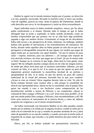 22
	
Baldini	le	siguió	con	la	mirada	mientras	bajaba	por	el	puente,	en	dirección
a	la	isla,	pequeño,	encorvado,	llevando	la	mochila	como	si	fuera	una	joroba;
visto	de	espaldas,	parecía	un	viejo.	Junto	al	palacio	del	Parlamento,	donde	la
calle	describía	una	curva,	le	vio	desaparecer	y	sintió	un	alivio	extraordinario.
Aquel	individuo	nunca	le	había	resultado	simpático,	nunca;	por	fin	ahora
podía	 confersárselo	 a	 sí	 mismo.	 Durante	 todo	 el	 tiempo	 en	 que	 le	 había
albergado	 bajo	 su	 techo	 y	 explotado,	 se	 había	 sentido	 incómodo,	 como	 un
hombre	 irreprochable	 que	 por	 primera	 vez	 en	 su	 vida	 hace	 algo	 prohibido,
jugando	a	algo	con	medios	ilícitos.	Ciertamente,	el	riesgo	de	ser	descubierto
había	sido	escaso	y	las	perspectivas	de	éxito,	inmensas;	sin	embargo,	también
habían	sido	grandes	el	nerviosismo	y	los	remordimientos	de	conciencia.	De
hecho,	durante	todos	aquellos	años	no	había	pasado	un	solo	día	en	que	no	le
persiguiera	la	desagradable	sensación	de	que	alguna	vez	tendría	que	pagar	de
algún	modo	por	su	asociación	con	aquel	hombre.	“¡Si	por	lo	menos	no	pasa
nada!	—repetía,	temeroso,	para	sus	adentros—.	¡Si	consigo	salir	impune	de
esta	atrevida	aventura,	sin	tener	que	pagar	por	el	éxito!	¡Si	por	lo	menos	todo
va	bien!	Aunque	no	es	correcto	lo	que	hago,	¡Dios	hará	la	vista	gorda,	estoy
seguro!	Me	ha	infligido	muchos	castigos	duros	en	mi	vida	sin	ningún	motivo,
de	modo	que	ahora	sería	justo	que	se	mostrara	conciliador.	Además,	¿en	qué
consiste	mi	falta,	si	es	que	lo	es?	A	lo	sumo	en	que	me	aparto	un	poco	del
reglamento	 gremial	 explotando	 la	 maravillosa	 facultad	 de	 un	 profano	 y
apropiándome	 de	 ella.	 A	 lo	 sumo,	 en	 que	 me	 desvío	 un	 poco	 del	 camino
tradicional	 de	 la	 virtud	 del	 artesano,	 haciendo	 hoy	 lo	 que	 ayer	 condené.
¿Acaso	es	esto	un	crimen?	Otros	engañan	durante	toda	su	vida.	Yo	sólo	he
hecho	 trampas	 durante	 unos	 cuantos	 años	 y	 sólo	 porque	 la	 casualidad	 me
ofreció	una	oportunidad	única.	Quizá	no	fue	la	casualidad,	sino	el	propio	Dios
quien	 me	 mandó	 a	 casa	 a	 ese	 hechicero	 como	 compensación	 de	 las
humillaciones	 sufridas	 a	 manos	 de	 Pélissier	 y	 sus	 compinches.	 ¡Quizá	 es
voluntad	de	Dios	castigar	a	Pélissier	y	no	a	mí!	¡Esto	sería	muy	posible!	¿Y	de
qué	otro	modo	podría	Dios	castigar	a	Pélissier,	sino	encumbrándome	a	mí?	Mi
éxito	sería	entonces	el	instrumento	de	la	justicia	divina	y	como	tal,	debería
aceptarlo	sin	vergüenza	y	sin	el	menor	arrepentimiento...”
Así	había	raciocinado	con	frecuencia	Baldini	en	los	años	pasados	cuando
bajaba	por	la	mañana	a	la	tienda	por	la	angosta	escalera,	cuando	la	subía	por	la
tarde	con	el	contenido	de	la	caja	y	contaba	las	pesadas	monedas	de	oro	y	plata
antes	de	guardarlas	en	su	caja	de	caudales	y	cuando	yacía	por	la	noche	junto	al
esqueleto	de	su	mujer,	que	roncaba,	y	no	podía	dormirse	por	puro	temor	de	su
felicidad.
Ahora,	 por	 fin,	 se	 habían	 acabado	 los	 pensamientos	 siniestros.	 El
Downloaded by jorge ulises legorreta carrera (legorretacarrerajorgeulises@gmail.com)
lOMoARcPSD|9989586
 