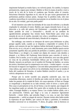 inquietante	huésped	ya	estaba	lejos	y	no	volvería	jamás.	En	cambio,	la	riqueza
permanecería,	segura	para	siempre.	Baldini	se	llevó	la	mano	al	pecho	y	tocó	a
través	 de	 la	 tela	 de	 la	 levita	 el	 cuaderno	 que	 llevaba	 sobre	 el	 corazón.
Seiscientas	fórmulas	figuraban	en	él,	más	de	las	que	varias	generaciones	de
perfumistas	 podrían	 realizar	 jamás.	 Aunque	 hoy	 lo	 perdiera	 todo,	 sólo	 este
cuaderno	maravilloso	le	convertiría	nuevamente	en	un	hombre	rico	en	el	plazo
de	un	año.	En	verdad,	¿qué	más	podía	pedir?
El	sol	matutino	caía	sobre	las	fachadas	de	las	casas	de	enfrente	y	su	dorado
resplandor	le	calentaba	el	rostro.	Baldini,	que	seguía	mirando	hacia	el	sur,	en
dirección	 a	 la	 calle	 del	 palacio	 del	 Parlamento	 —¡resultaba	 tan	 agradable
haber	 perdido	 de	 vista	 a	 Grenouille!—,	 decidió	 en	 un	 arrebato	 de
agradecimiento	 peregrinar	 hoy	 mismo	 hasta	 Notre-Dame	 para	 echar	 una
moneda	de	oro	en	el	cepillo,	encender	tres	velas	y	arrodillarse	ante	el	Señor,
que	le	había	colmado	de	tanta	felicidad	y	librado	de	la	venganza.
Sin	embargo,	una	tontería	se	interpuso	de	nuevo	para	desbaratar	su	plan,
porque	 aquella	 tarde,	 cuando	 ya	 se	 disponía	 a	 emprender	 el	 camino	 de	 la
iglesia,	oyó	rumores	de	que	los	ingleses	habían	declarado	la	guerra	a	Francia.
Esto	no	era,	en	sí	y	de	por	sí,	nada	alarmante,	pero	como	Baldini	quería	enviar
justamente	aquellos	días	una	partida	de	perfumes	a	Londres,	aplazó	la	visita	a
Notre-Dame	 y	 se	 dirigió	 a	 la	 ciudad	 con	 objeto	 de	 conocer	 más	 detalles	 y
después	 a	 su	 fábrica	 del	 Faubourg	 Saint-Antoine	 para	 cancelar	 el	 envío	 a
Londres.	Por	la	noche,	ya	en	la	cama,	antes	de	dormirse,	tuvo	una	idea	genial:
en	 vista	 de	 las	 próximas	 hostilidades	 bélicas	 por	 las	 colonias	 del	 Nuevo
Mundo,	lanzaría	un	perfume	con	el	nombre	de	Prestige	du	Québec,	un	aroma
de	resina	y	heroísmo	que	le	compensaría	con	creces	—estaba	seguro—	en	caso
de	fracasar	el	negocio	con	Inglaterra.	Con	este	dulce	pensamiento	en	su	tonta	y
vieja	cabeza,	que	apoyó	con	alivio	en	las	almohadas,	bajo	las	que	se	notaba	el
bulto	del	cuaderno	de	fórmulas,	el	maître	Baldini	concilió	el	sueño	y	ya	no
volvió	a	despertarse	en	su	vida.
Porque	 por	 la	 noche	 sucedió	 una	 pequeña	 catástrofe	 que,	 tras	 las
consabidas	dilaciones,	motivó	el	derribo	por	orden	real	de	todas	las	casas	de
todos	los	puentes	de	la	ciudad	de	París:	sin	causa	aparente,	el	Pont	au	Change
se	resquebrajó	y	desplomó	en	su	lado	oriental,	entre	el	tercer	y	cuarto	pilar.
Dos	casas	se	precipitaron	al	río,	de	tal	forma	y	tan	de	repente,	que	ninguno	de
los	inquilinos	pudo	ser	salvado.	Por	suerte	sólo	se	trataba	de	dos	personas,	a
saber,	Giuseppe	Baldini	y	su	esposa	Teresa.	Los	criados	habían	salido,	con	o
sin	 autorización.	 Chénier,	 que	 llegó	 a	 su	 casa	 al	 amanecer	 ligeramente
borracho	 —mejor	 dicho,	 que	 pensaba	 llegar	 a	 su	 casa,	 ya	 que	 ésta	 había
desaparecido—,	sufrió	un	ataque	de	nervios.	Durante	treinta	años	había	tenido
la	 esperanza	 de	 que	 Baldini,	 que	 carecía	 de	 hijos	 y	 parientes,	 le	 nombrara
heredero	universal	en	su	testamento.	Y	ahora,	de	golpe,	toda	la	herencia	se
Downloaded by jorge ulises legorreta carrera (legorretacarrerajorgeulises@gmail.com)
lOMoARcPSD|9989586
 