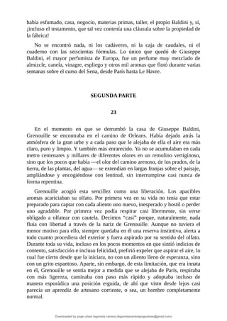 había	esfumado,	casa,	negocio,	materias	primas,	taller,	el	propio	Baldini	y,	sí,
¡incluso	el	testamento,	que	tal	vez	contenía	una	cláusula	sobre	la	propiedad	de
la	fábrica!
No	 se	 encontró	 nada,	 ni	 los	 cadáveres,	 ni	 la	 caja	 de	 caudales,	 ni	 el
cuaderno	 con	 las	 seiscientas	 fórmulas.	 Lo	 único	 que	 quedó	 de	 Giuseppe
Baldini,	 el	 mayor	 perfumista	 de	 Europa,	 fue	 un	 perfume	 muy	 mezclado	 de
almizcle,	canela,	vinagre,	espliego	y	otros	mil	aromas	que	flotó	durante	varias
semanas	sobre	el	curso	del	Sena,	desde	París	hasta	Le	Havre.
	
	
SEGUNDA	PARTE
	
23
	
En	 el	 momento	 en	 que	 se	 derrumbó	 la	 casa	 de	 Giuseppe	 Baldini,
Grenouille	 se	 encontraba	 en	 el	 camino	 de	 Orleans.	 Había	 dejado	 atrás	 la
atmósfera	de	la	gran	urbe	y	a	cada	paso	que	le	alejaba	de	ella	el	aire	era	más
claro,	puro	y	limpio.	Y	también	más	enrarecido.	Ya	no	se	acumulaban	en	cada
metro	centenares	y	millares	de	diferentes	olores	en	un	remolino	vertiginoso,
sino	que	los	pocos	que	había	—el	olor	del	camino	arenoso,	de	los	prados,	de	la
tierra,	de	las	plantas,	del	agua—	se	extendían	en	largas	franjas	sobre	el	paisaje,
ampliándose	 y	 encogiéndose	 con	 lentitud,	 sin	 interrumpirse	 casi	 nunca	 de
forma	repentina.
Grenouille	 acogió	 esta	 sencillez	 como	 una	 liberación.	 Los	 apacibles
aromas	acariciaban	su	olfato.	Por	primera	vez	en	su	vida	no	tenía	que	estar
preparado	para	captar	con	cada	aliento	uno	nuevo,	inesperado	y	hostil	o	perder
uno	 agradable.	 Por	 primera	 vez	 podía	 respirar	 casi	 libremente,	 sin	 verse
obligado	 a	 olfatear	 con	 cautela.	 Decimos	 “casi”	 porque,	 naturalmente,	 nada
fluía	 con	 libertad	 a	 través	 de	 la	 nariz	 de	 Grenouille.	 Aunque	 no	 tuviera	 el
menor	motivo	para	ello,	siempre	quedaba	en	él	una	reserva	instintiva,	alerta	a
todo	cuanto	procediera	del	exterior	y	fuera	aspirado	por	su	sentido	del	olfato.
Durante	toda	su	vida,	incluso	en	los	pocos	momentos	en	que	sintió	indicios	de
contento,	satisfacción	e	incluso	felicidad,	prefirió	expeler	que	aspirar	el	aire,	lo
cual	fue	cierto	desde	que	la	iniciara,	no	con	un	aliento	lleno	de	esperanza,	sino
con	un	grito	espantoso.	Aparte,	sin	embargo,	de	esta	limitación,	que	era	innata
en	él,	Grenouille	se	sentía	mejor	a	medida	que	se	alejaba	de	París,	respiraba
con	 más	 ligereza,	 caminaba	 con	 paso	 más	 rápido	 y	 adoptaba	 incluso	 de
manera	 esporádica	 una	 posición	 erguida,	 de	 ahí	 que	 visto	 desde	 lejos	 casi
parecía	 un	 aprendiz	 de	 artesano	 corriente,	 o	 sea,	 un	 hombre	 completamente
normal.
Downloaded by jorge ulises legorreta carrera (legorretacarrerajorgeulises@gmail.com)
lOMoARcPSD|9989586
 