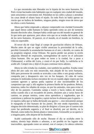 Lo	que	encontraba	más	liberador	era	la	lejanía	de	los	seres	humanos.	En
París	vivían	hacinados	más	habitantes	que	en	cualquier	otra	ciudad	del	mundo,
unos	seiscientos	o	setecientos	mil.	Pululaban	en	las	calles	y	plazas	y	atestaban
las	casas	desde	el	sótano	hasta	el	tejado.	En	todo	París	no	había	apenas	un
rincón	que	no	bullera	de	hombres,	ninguna	piedra,	ningún	trozo	de	tierra	que
no	oliera	a	seres	humanos.
Ahora	que	había	empezado	a	alejarse	comprendió	con	claridad	Grenouille
que	aquel	denso	caldo	humano	le	había	oprimido	como	un	aire	de	tormenta
durante	dieciocho	años.	Siempre	había	creído	que	era	del	mundo	en	general	de
lo	que	tenía	que	apartarse,	pero	ahora	veía	que	no	se	trataba	del	mundo,	sino
de	los	seres	humanos.	Al	parecer,	en	el	mundo,	en	el	mundo	sin	hombres,	la
vida	era	soportable.
Al	tercer	día	de	viaje	llegó	al	campo	de	gravitación	olfativa	de	Orleans.
Mucho	 antes	 de	 que	 un	 signo	 visible	 anunciara	 la	 proximidad	 de	 la	 urbe,
percibió	Grenouille	la	acumulación	humana	en	el	aire	y	decidió,	en	contra	de
su	 propósito	 original,	 evitar	 Orleans.	 No	 quería	 perder	 tan	 pronto	 la	 recién
adquirida	 libertad	 de	 respiración,	 sumergiéndose	 de	 nuevo	 en	 el	 asfixiante
clima	 humano.	 Dio	 un	 gran	 rodeo	 en	 torno	 a	 la	 ciudad,	 fue	 a	 parar	 a
Châteauneuf,	a	orillas	del	Loira,	y	cruzó	el	río	por	Sully.	La	salchicha	se	le
acabó	allí.	Compró	otra	y	dejó	el	río	para	continuar	tierra	adentro.
Ahora	no	sólo	evitaba	las	ciudades,	sino	también	los	pueblos.	Estaba	como
ebrio	 del	 aire	 cada	 vez	 más	 enrarecido,	 más	 alejado	 de	 los	 seres	 humanos.
Sólo	para	proveerse	de	comida	se	acercaba	a	una	aldea	o	una	granja	solitaria,
compraba	 pan	 y	 desaparecía	 otra	 vez	 en	 los	 bosques.	 Al	 cabo	 de	 varias
semanas	le	molestaba	incluso	encontrar	de	vez	en	cuando	algún	viajero	por	los
caminos	 agrestes	 y	 apenas	 podía	 soportar	 el	 olor	 inconfundible	 de	 los
campesinos	que	aquí	y	allá	segaban	la	primera	hierba	de	las	praderas.	Rehuía,
temeroso,	todos	los	rebaños	de	ovejas,	no	por	los	animales,	sino	para	evitar	el
olor	 de	 los	 pastores.	 Caminaba	 campo	 a	 través	 y	 hacía	 rodeos	 de	 muchas
millas	cuando	olía	a	un	escuadrón	de	jinetes,	distantes	aún	a	varias	horas	de
camino,	 no	 porque	 temiera,	 como	 otros	 aprendices	 y	 vagabundos,	 que	 le
controlaran	y	pidieran	los	papeles	y	quizá	incluso	lo	alistaran	para	la	guerra	—
ni	siquiera	sabía	que	se	había	declarado	una	guerra—,	sino	únicamente	porque
le	 repugnaba	 el	 olor	 humano	 de	 los	 jinetes.	 De	 este	 modo	 espontáneo,	 sin
ninguna	decisión	determinada,	su	plan	de	dirigirse	a	Grasse	por	el	camino	más
corto	 fue	 perdiendo	 urgencia	 y	 al	 final	 se	 disolvió,	 por	 así	 decirlo,	 en	 la
libertad,	como	todos	los	demás	planes	e	intenciones.	Grenouille	ya	no	quería	ir
a	ninguna	parte,	sólo	alejarse	de	los	hombres.
Acabó	 caminando	 sólo	 de	 noche.	 Durante	 el	 día	 se	 ocultaba	 entre	 la
maleza,	 dormía	 bajo	 árboles	 o	 arbustos,	 a	 ser	 posible	 en	 los	 lugares	 más
inaccesibles,	agazapado	como	un	animal,	con	el	cuerpo	y	la	cabeza	cubiertos
Downloaded by jorge ulises legorreta carrera (legorretacarrerajorgeulises@gmail.com)
lOMoARcPSD|9989586
 