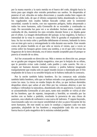 por	la	manta	marrón	y	la	nariz	metida	en	el	hueco	del	codo,	dirigida	hacia	la
tierra	 para	 que	 ningún	 olor	 extraño	 perturbara	 sus	 sueños.	 Se	 despertaba	 al
ponerse	el	sol,	oliscaba	en	todas	direcciones	y	cuando	estaba	bien	seguro	de
haberlo	olido	todo,	de	que	el	último	campesino	había	abandonado	su	tierra	y
los	 vagabundos	 más	 osados	 habían	 buscado	 cobijo	 ante	 la	 inminente
oscuridad,	cuando	la	noche,	con	sus	supuestos	peligros,	había	ahuyentado	a
todos	 los	 seres	 humanos,	 salía	 Grenouille	 de	 su	 escondite	 y	 continuaba	 su
viaje.	 No	 necesitaba	 luz	 para	 ver	 a	 su	 alrededor.	 Incluso	 antes,	 cuando	 aún
caminaba	de	día,	mantenía	los	ojos	cerrados	durante	horas	y	se	dejaba	guiar
por	el	olfato.	La	imagen	deslumbrante	del	paisaje,	la	luz	cegadora,	la	fuerza	e
intensidad	de	la	vista	le	causaban	dolor.	Sólo	le	gustaba	el	resplandor	de	la
luna.	Su	luz	no	tenía	color	y	perfilaba	débilmente	el	terreno,	bañando	la	tierra
con	un	tinte	gris	sucio	y	estrangulando	la	vida	durante	una	noche.	Este	mundo
como	 de	 plomo	 fundido	 en	 el	 que	 sólo	 se	 movía	 el	 viento,	 que	 a	 veces	 se
cernía	sobre	los	bosques	grises	como	una	sombra,	y	en	el	que	sólo	vivían	las
fragancias	de	la	tierra	desnuda,	era	el	único	mundo	aceptable	para	él	porque	se
parecía	al	mundo	de	su	alma.
Así	fue	avanzando	en	dirección	sur.	Más	o	menos	en	dirección	sur,	porque
no	se	guiaba	por	ninguna	brújula	magnética,	sino	por	la	brújula	de	su	olfato,
que	 le	 permitía	 evitar	 cada	 ciudad,	 cada	 pueblo	 y	 cada	 caserío.	 No	 vio	 a
ningún	 ser	 humano	 durante	 semanas	 enteras:	 y	 podría	 haberse	 imaginado
tranquilamente	que	estaba	solo	en	aquel	mundo	oscuro	o	iluminado	por	el	frío
resplandor	de	la	luna	si	su	sensible	brújula	no	le	hubiera	indicado	lo	contrario.
Por	 la	 noche	 también	 había	 hombres.	 En	 las	 comarcas	 más	 aisladas
también	había	hombres,	sólo	que	se	habían	retirado	a	sus	guaridas	para	dormir
como	las	ratas.	La	tierra	no	estaba	limpia	de	ellos,	ya	que	incluso	dormidos
despedían	 olores	 que	 salían	 al	 aire	 libre	 por	 las	 ventanas	 abiertas	 o	 por	 las
rendijas	e	infestaban	la	naturaleza,	abandonada	sólo	en	apariencia.	Cuanto	más
se	acostumbraba	Grenouille	al	aire	puro,	tanto	más	sensible	se	volvía	al	olor
de	 los	 hombres,	 que	 de	 repente,	 inesperado	 y	 horrible,	 se	 extendía	 por	 las
noches	 con	 su	 hedor	 a	 podrido,	 revelando	 la	 presencia	 de	 una	 choza	 de
pastores,	una	cabaña	de	carbonero	o	una	cueva	de	ladrones.	Y	seguía	huyendo,
reaccionando	cada	vez	con	mayor	sensibilidad	al	olor	ya	poco	frecuente	de	los
seres	 humanos.	 De	 este	 modo	 su	 nariz	 le	 condujo	 a	 regiones	 cada	 vez	 más
apartadas,	 alejándole	 de	 los	 hombres	 y	 empujándole	 cada	 día	 con	 mayor
fuerza	hacia	el	polo	magnético	de	la	máxima	soledad	posible.
	
	
24
	
Downloaded by jorge ulises legorreta carrera (legorretacarrerajorgeulises@gmail.com)
lOMoARcPSD|9989586
 