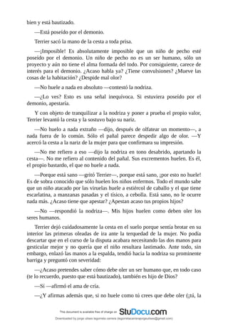bien	y	está	bautizado.
—Está	poseído	por	el	demonio.
Terrier	sacó	la	mano	de	la	cesta	a	toda	prisa.
—¡Imposible!	 Es	 absolutamente	 imposible	 que	 un	 niño	 de	 pecho	 esté
poseído	 por	 el	 demonio.	 Un	 niño	 de	 pecho	 no	 es	 un	 ser	 humano,	 sólo	 un
proyecto	y	aún	no	tiene	el	alma	formada	del	todo.	Por	consiguiente,	carece	de
interés	para	el	demonio.	¿Acaso	habla	ya?	¿Tiene	convulsiones?	¿Mueve	las
cosas	de	la	habitación?	¿Despide	mal	olor?
—No	huele	a	nada	en	absoluto	—contestó	la	nodriza.
—¿Lo	 ves?	 Esto	 es	 una	 señal	 inequívoca.	 Si	 estuviera	 poseído	 por	 el
demonio,	apestaría.
Y	con	objeto	de	tranquilizar	a	la	nodriza	y	poner	a	prueba	el	propio	valor,
Terrier	levantó	la	cesta	y	la	sostuvo	bajo	su	nariz.
—No	huelo	a	nada	extraño	—dijo,	después	de	olfatear	un	momento—,	a
nada	 fuera	 de	 lo	 común.	 Sólo	 el	 pañal	 parece	 despedir	 algo	 de	 olor.	 —Y
acercó	la	cesta	a	la	nariz	de	la	mujer	para	que	confirmara	su	impresión.
—No	me	refiero	a	eso	—dijo	la	nodriza	en	tono	desabrido,	apartando	la
cesta—.	No	me	refiero	al	contenido	del	pañal.	Sus	excrementos	huelen.	Es	él,
el	propio	bastardo,	el	que	no	huele	a	nada.
—Porque	está	sano	—gritó	Terrier—,	porque	está	sano,	¡por	esto	no	huele!
Es	de	sobra	conocido	que	sólo	huelen	los	niños	enfermos.	Todo	el	mundo	sabe
que	un	niño	atacado	por	las	viruelas	huele	a	estiércol	de	caballo	y	el	que	tiene
escarlatina,	a	manzanas	pasadas	y	el	tísico,	a	cebolla.	Está	sano,	no	le	ocurre
nada	más.	¿Acaso	tiene	que	apestar?	¿Apestan	acaso	tus	propios	hijos?
—No	 —respondió	 la	 nodriza—.	 Mis	 hijos	 huelen	 como	 deben	 oler	 los
seres	humanos.
Terrier	dejó	cuidadosamente	la	cesta	en	el	suelo	porque	sentía	brotar	en	su
interior	las	primeras	oleadas	de	ira	ante	la	terquedad	de	la	mujer.	No	podía
descartar	que	en	el	curso	de	la	disputa	acabara	necesitando	las	dos	manos	para
gesticular	mejor	y	no	quería	que	el	niño	resultara	lastimado.	Ante	todo,	sin
embargo,	enlazó	las	manos	a	la	espalda,	tendió	hacia	la	nodriza	su	prominente
barriga	y	preguntó	con	severidad:
—¿Acaso	pretendes	saber	cómo	debe	oler	un	ser	humano	que,	en	todo	caso
(te	lo	recuerdo,	puesto	que	está	bautizado),	también	es	hijo	de	Dios?
—Sí	—afirmó	el	ama	de	cría.
—¿Y	afirmas	además	que,	si	no	huele	como	tú	crees	que	debe	oler	(¡tú,	la
Downloaded by jorge ulises legorreta carrera (legorretacarrerajorgeulises@gmail.com)
lOMoARcPSD|9989586
 